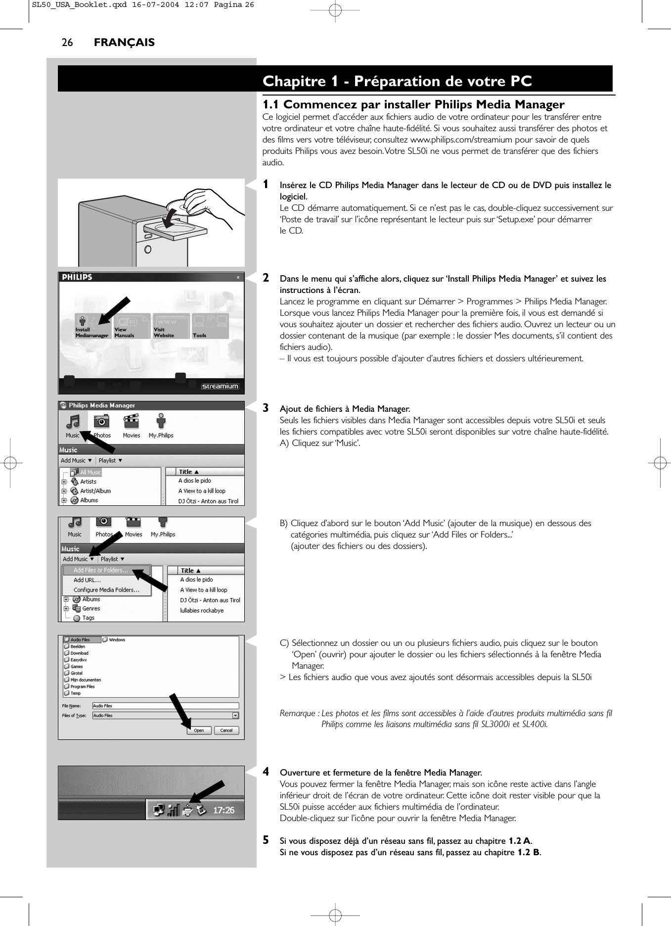 26 FRANÇAISChapitre 1 - Préparation de votre PC1.1 Commencez par installer Philips Media ManagerCe logiciel permet d’accéder aux fichiers audio de votre ordinateur pour les transférer entrevotre ordinateur et votre chaîne haute-fidélité. Si vous souhaitez aussi transférer des photos etdes films vers votre téléviseur, consultez www.philips.com/streamium pour savoir de quelsproduits Philips vous avez besoin.Votre SL50i ne vous permet de transférer que des fichiersaudio.1Insérez le CD Philips Media Manager dans le lecteur de CD ou de DVD puis installez lelogiciel.Le CD démarre automatiquement. Si ce n’est pas le cas, double-cliquez successivement sur‘Poste de travail’ sur l’icône représentant le lecteur puis sur ‘Setup.exe’ pour démarrer le CD.2Dans le menu qui s’affiche alors, cliquez sur ‘Install Philips Media Manager’ et suivez lesinstructions à l’écran.Lancez le programme en cliquant sur Démarrer &gt; Programmes &gt; Philips Media Manager.Lorsque vous lancez Philips Media Manager pour la première fois, il vous est demandé sivous souhaitez ajouter un dossier et rechercher des fichiers audio. Ouvrez un lecteur ou undossier contenant de la musique (par exemple : le dossier Mes documents, s’il contient desfichiers audio).– Il vous est toujours possible d’ajouter d’autres fichiers et dossiers ultérieurement.3Ajout de fichiers à Media Manager.Seuls les fichiers visibles dans Media Manager sont accessibles depuis votre SL50i et seulsles fichiers compatibles avec votre SL50i seront disponibles sur votre chaîne haute-fidélité.A) Cliquez sur ‘Music’.B) Cliquez d’abord sur le bouton ‘Add Music’ (ajouter de la musique) en dessous descatégories multimédia, puis cliquez sur ‘Add Files or Folders...’(ajouter des fichiers ou des dossiers).C) Sélectionnez un dossier ou un ou plusieurs fichiers audio, puis cliquez sur le bouton‘Open’ (ouvrir) pour ajouter le dossier ou les fichiers sélectionnés à la fenêtre MediaManager.&gt; Les fichiers audio que vous avez ajoutés sont désormais accessibles depuis la SL50iRemarque : Les photos et les films sont accessibles à l’aide d’autres produits multimédia sans filPhilips comme les liaisons multimédia sans fil SL3000i et SL400i.4Ouverture et fermeture de la fenêtre Media Manager.Vous pouvez fermer la fenêtre Media Manager, mais son icône reste active dans l’angleinférieur droit de l’écran de votre ordinateur. Cette icône doit rester visible pour que laSL50i puisse accéder aux fichiers multimédia de l’ordinateur.Double-cliquez sur l’icône pour ouvrir la fenêtre Media Manager.5Si vous disposez déjà d’un réseau sans fil, passez au chapitre 1.2 A.Si ne vous disposez pas d’un réseau sans fil, passez au chapitre 1.2 B.SL50_USA_Booklet.qxd  16-07-2004  12:07  Pagina 26