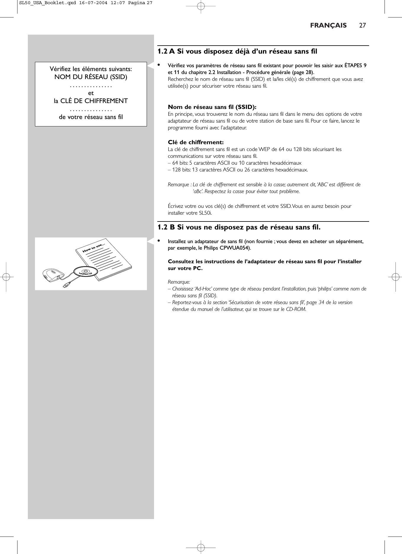 FRANÇAIS 271.2 A Si vous disposez déjà d’un réseau sans fil•Vérifiez vos paramètres de réseau sans fil existant pour pouvoir les saisir aux ÉTAPES 9et 11 du chapitre 2.2 Installation - Procédure générale (page 28).Recherchez le nom de réseau sans fil (SSID) et la/les clé(s) de chiffrement que vous avezutilisée(s) pour sécuriser votre réseau sans fil.Nom de réseau sans fil (SSID):En principe, vous trouverez le nom du réseau sans fil dans le menu des options de votreadaptateur de réseau sans fil ou de votre station de base sans fil. Pour ce faire, lancez leprogramme fourni avec l’adaptateur.Clé de chiffrement:La clé de chiffrement sans fil est un code WEP de 64 ou 128 bits sécurisant lescommunications sur votre réseau sans fil.– 64 bits: 5 caractères ASCII ou 10 caractères hexadécimaux – 128 bits: 13 caractères ASCII ou 26 caractères hexadécimaux.Remarque : La clé de chiffrement est sensible à la casse; autrement dit, ‘ABC’ est différent de‘aBc’. Respectez la casse pour éviter tout problème.Écrivez votre ou vos clé(s) de chiffrement et votre SSID.Vous en aurez besoin pourinstaller votre SL50i.1.2 B Si vous ne disposez pas de réseau sans fil.•Installez un adaptateur de sans fil (non fournie ; vous devez en acheter un séparément,par exemple, le Philips CPWUA054).Consultez les instructions de l’adaptateur de réseau sans fil pour l’installersur votre PC.Remarque:– Choisissez ‘Ad-Hoc’ comme type de réseau pendant l’installation, puis ‘philips’ comme nom deréseau sans fil (SSID).– Reportez-vous à la section ‘Sécurisation de votre réseau sans fil’, page 34 de la versionétendue du manuel de l’utilisateur, qui se trouve sur le CD-ROM.Vérifiez les éléments suivants:NOM DU RÉSEAU (SSID)...............et la CLÉ DE CHIFFREMENT...............de votre réseau sans filHow to use...InstallationCDSL50_USA_Booklet.qxd  16-07-2004  12:07  Pagina 27