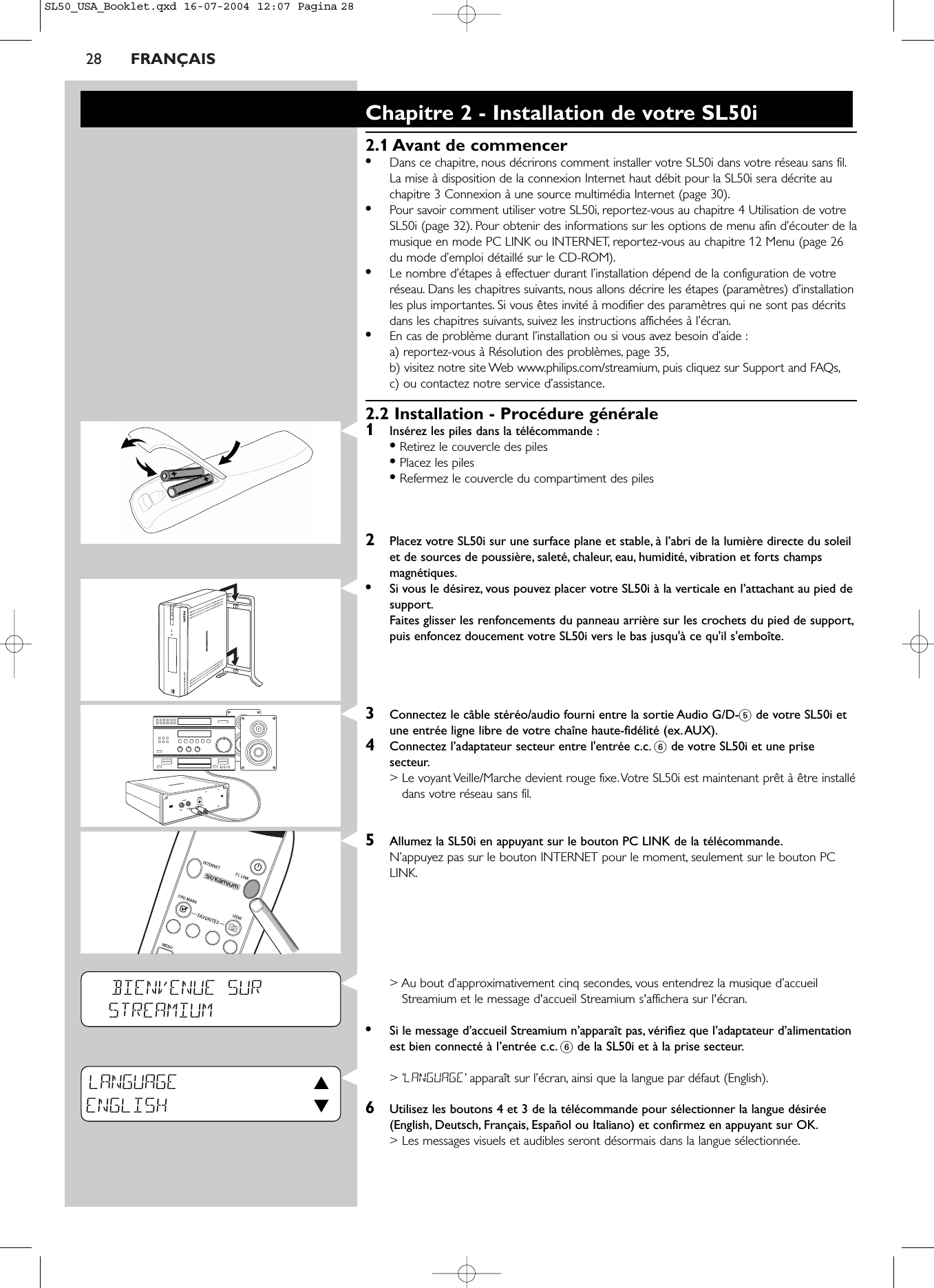 28 FRANÇAISBIENVENUE SURSTREAMIUMLANGUAGE3ENGLISH 4Chapitre 2 - Installation de votre SL50i2.1 Avant de commencer•Dans ce chapitre, nous décrirons comment installer votre SL50i dans votre réseau sans fil.La mise à disposition de la connexion Internet haut débit pour la SL50i sera décrite auchapitre 3 Connexion à une source multimédia Internet (page 30).•Pour savoir comment utiliser votre SL50i, reportez-vous au chapitre 4 Utilisation de votreSL50i (page 32). Pour obtenir des informations sur les options de menu afin d’écouter de lamusique en mode PC LINK ou INTERNET, reportez-vous au chapitre 12 Menu (page 26du mode d’emploi détaillé sur le CD-ROM).•Le nombre d’étapes à effectuer durant l’installation dépend de la configuration de votreréseau. Dans les chapitres suivants, nous allons décrire les étapes (paramètres) d’installationles plus importantes. Si vous êtes invité à modifier des paramètres qui ne sont pas décritsdans les chapitres suivants, suivez les instructions affichées à l’écran.•En cas de problème durant l’installation ou si vous avez besoin d’aide :a) reportez-vous à Résolution des problèmes, page 35,b) visitez notre site Web www.philips.com/streamium, puis cliquez sur Support and FAQs,c) ou contactez notre service d’assistance.2.2 Installation - Procédure générale1Insérez les piles dans la télécommande :•Retirez le couvercle des piles•Placez les piles•Refermez le couvercle du compartiment des piles2Placez votre SL50i sur une surface plane et stable, à l’abri de la lumière directe du soleilet de sources de poussière, saleté, chaleur, eau, humidité, vibration et forts champsmagnétiques.•Si vous le désirez, vous pouvez placer votre SL50i à la verticale en l’attachant au pied desupport.Faites glisser les renfoncements du panneau arrière sur les crochets du pied de support,puis enfoncez doucement votre SL50i vers le bas jusqu&apos;à ce qu&apos;il s&apos;emboîte.3Connectez le câble stéréo/audio fourni entre la sortie Audio G/D-5de votre SL50i etune entrée ligne libre de votre chaîne haute-fidélité (ex.AUX).4Connectez l’adaptateur secteur entre l&apos;entrée c.c. 6de votre SL50i et une prisesecteur.&gt; Le voyant Veille/Marche devient rouge fixe.Votre SL50i est maintenant prêt à être installédans votre réseau sans fil.5Allumez la SL50i en appuyant sur le bouton PC LINK de la télécommande.N’appuyez pas sur le bouton INTERNET pour le moment, seulement sur le bouton PCLINK.&gt; Au bout d’approximativement cinq secondes, vous entendrez la musique d’accueilStreamium et le message d&apos;accueil Streamium s&apos;affichera sur l&apos;écran.•Si le message d’accueil Streamium n’apparaît pas, vérifiez que l’adaptateur d’alimentationest bien connecté à l’entrée c.c. 6de la SL50i et à la prise secteur.&gt; ’LANGUAGE’apparaît sur l’écran, ainsi que la langue par défaut (English).6Utilisez les boutons 4 et 3 de la télécommande pour sélectionner la langue désirée(English, Deutsch, Français, Español ou Italiano) et confirmez en appuyant sur OK.&gt; Les messages visuels et audibles seront désormais dans la langue sélectionnée.SL50_USA_Booklet.qxd  16-07-2004  12:07  Pagina 28