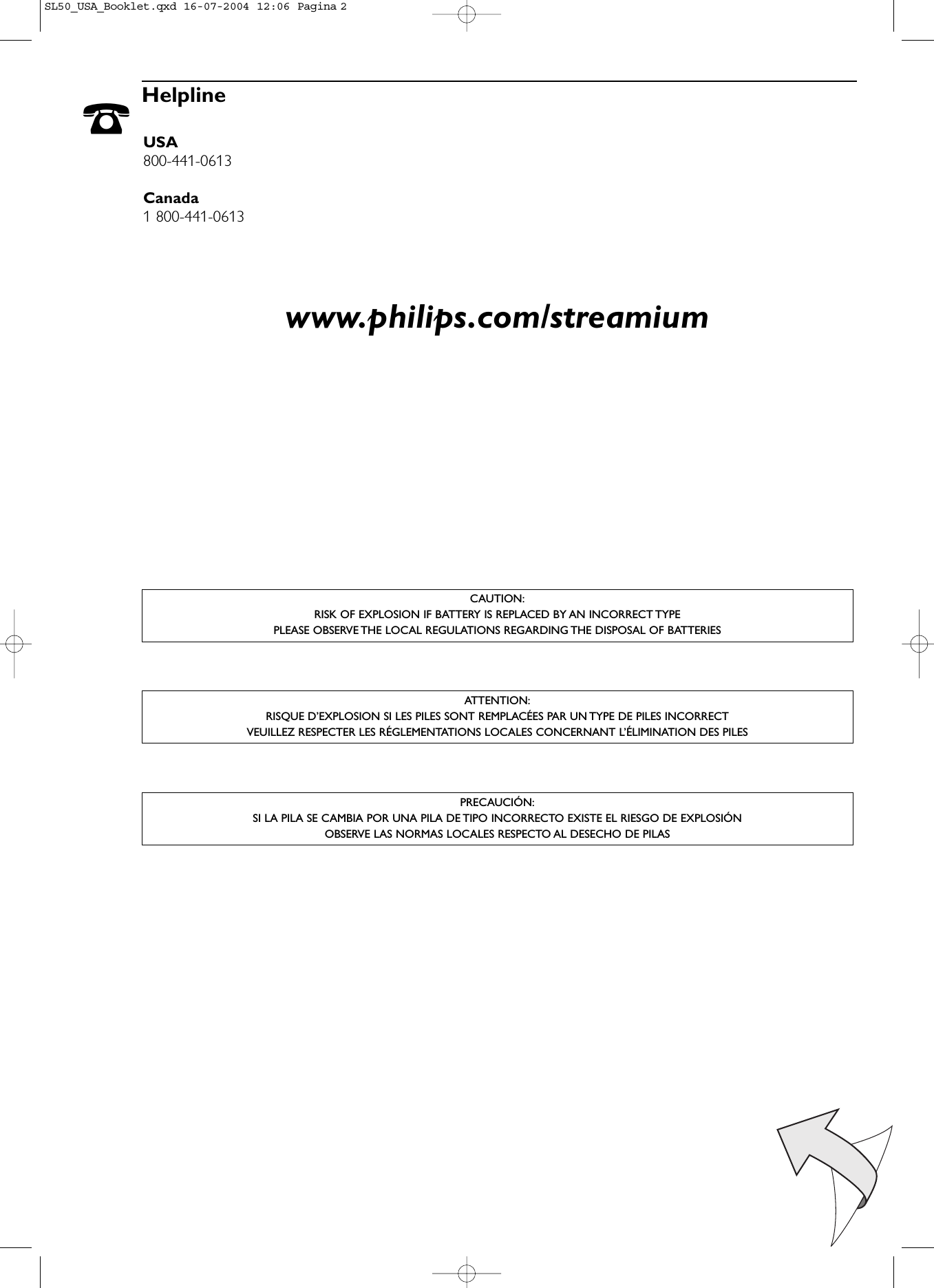 ☎HelplineUSA800-441-0613Canada1 800-441-0613www.philips.com/streamiumCAUTION:RISK OF EXPLOSION IF BATTERY IS REPLACED BY AN INCORRECT TYPEPLEASE OBSERVE THE LOCAL REGULATIONS REGARDING THE DISPOSAL OF BATTERIESPRECAUCIÓN:SI LA PILA SE CAMBIA POR UNA PILA DE TIPO INCORRECTO EXISTE EL RIESGO DE EXPLOSIÓNOBSERVE LAS NORMAS LOCALES RESPECTO AL DESECHO DE PILASATTENTION:RISQUE D’EXPLOSION SI LES PILES SONT REMPLACÉES PAR UN TYPE DE PILES INCORRECTVEUILLEZ RESPECTER LES RÉGLEMENTATIONS LOCALES CONCERNANT L’ÉLIMINATION DES PILESSL50_USA_Booklet.qxd  16-07-2004  12:06  Pagina 2