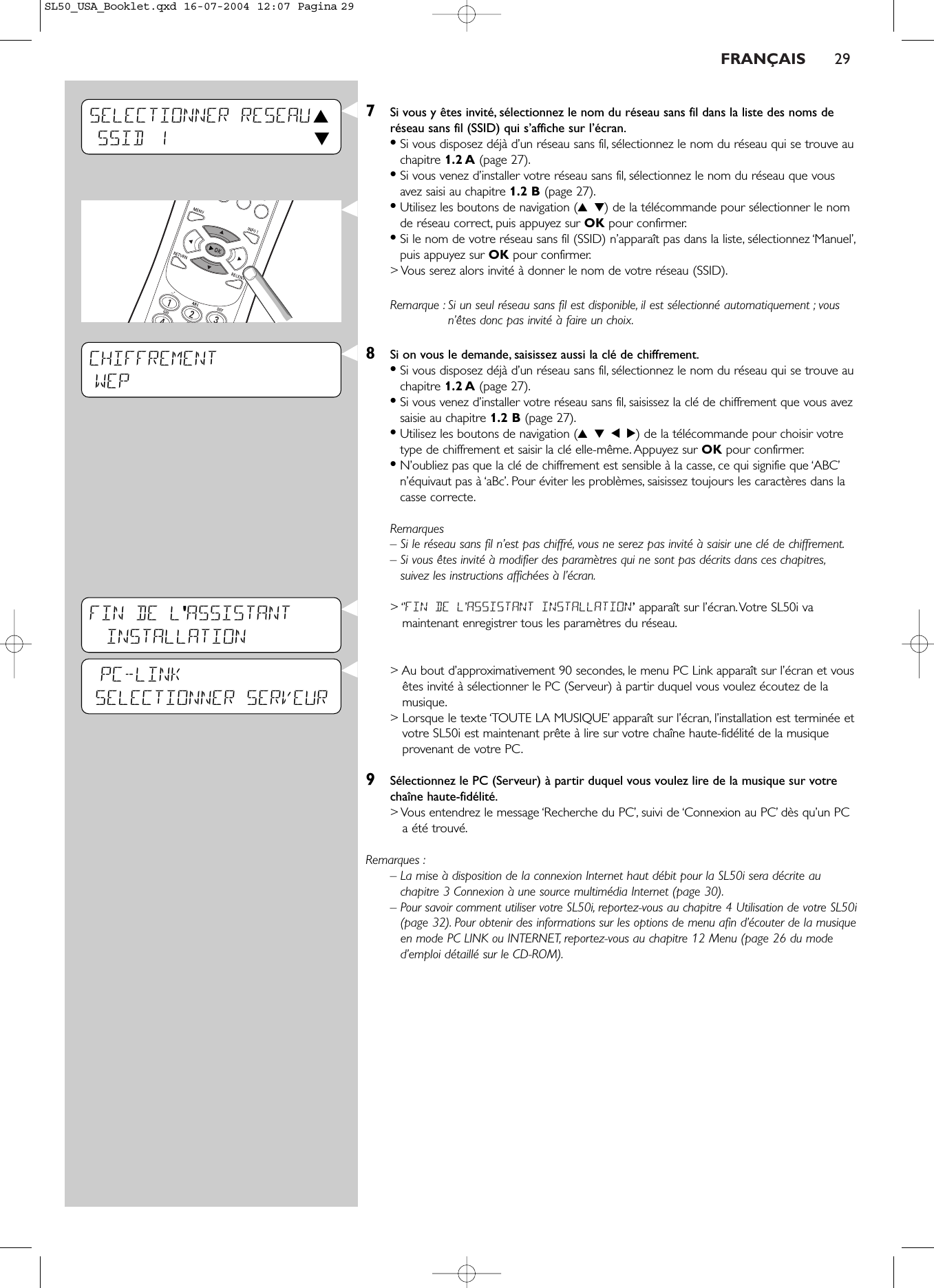 FRANÇAIS 297Si vous y êtes invité, sélectionnez le nom du réseau sans fil dans la liste des noms deréseau sans fil (SSID) qui s’affiche sur l’écran.•Si vous disposez déjà d’un réseau sans fil, sélectionnez le nom du réseau qui se trouve auchapitre 1.2 A (page 27).•Si vous venez d’installer votre réseau sans fil, sélectionnez le nom du réseau que vousavez saisi au chapitre 1.2 B (page 27).•Utilisez les boutons de navigation (3 4) de la télécommande pour sélectionner le nomde réseau correct, puis appuyez sur OK pour confirmer.•Si le nom de votre réseau sans fil (SSID) n’apparaît pas dans la liste, sélectionnez ‘Manuel’,puis appuyez sur OK pour confirmer.&gt; Vous serez alors invité à donner le nom de votre réseau (SSID).Remarque : Si un seul réseau sans fil est disponible, il est sélectionné automatiquement ; vousn’êtes donc pas invité à faire un choix.8Si on vous le demande, saisissez aussi la clé de chiffrement.•Si vous disposez déjà d’un réseau sans fil, sélectionnez le nom du réseau qui se trouve auchapitre 1.2 A (page 27).•Si vous venez d’installer votre réseau sans fil, saisissez la clé de chiffrement que vous avezsaisie au chapitre 1.2 B (page 27).•Utilisez les boutons de navigation (3 4 1 2) de la télécommande pour choisir votretype de chiffrement et saisir la clé elle-même. Appuyez sur OK pour confirmer.•N’oubliez pas que la clé de chiffrement est sensible à la casse, ce qui signifie que ‘ABC’n’équivaut pas à ‘aBc’. Pour éviter les problèmes, saisissez toujours les caractères dans lacasse correcte.Remarques– Si le réseau sans fil n’est pas chiffré, vous ne serez pas invité à saisir une clé de chiffrement.– Si vous êtes invité à modifier des paramètres qui ne sont pas décrits dans ces chapitres,suivez les instructions affichées à l’écran.&gt; ‘’FIN DE L’ASSISTANT INSTALLATION’apparaît sur l’écran.Votre SL50i vamaintenant enregistrer tous les paramètres du réseau.&gt; Au bout d’approximativement 90 secondes, le menu PC Link apparaît sur l’écran et vousêtes invité à sélectionner le PC (Serveur) à partir duquel vous voulez écoutez de lamusique.&gt; Lorsque le texte ‘TOUTE LA MUSIQUE’ apparaît sur l’écran, l’installation est terminée etvotre SL50i est maintenant prête à lire sur votre chaîne haute-fidélité de la musiqueprovenant de votre PC.9Sélectionnez le PC (Serveur) à partir duquel vous voulez lire de la musique sur votrechaîne haute-fidélité.&gt; Vous entendrez le message ‘Recherche du PC’, suivi de ‘Connexion au PC’ dès qu’un PCa été trouvé.Remarques :– La mise à disposition de la connexion Internet haut débit pour la SL50i sera décrite auchapitre 3 Connexion à une source multimédia Internet (page 30).– Pour savoir comment utiliser votre SL50i, reportez-vous au chapitre 4 Utilisation de votre SL50i(page 32). Pour obtenir des informations sur les options de menu afin d’écouter de la musiqueen mode PC LINK ou INTERNET, reportez-vous au chapitre 12 Menu (page 26 du moded’emploi détaillé sur le CD-ROM).CHIFFREMENTWEP          SELECTIONNER RESEAU 3SSID 1 4PC-LINKSELECTIONNER SERVEURFIN DE L&apos;ASSISTANT INSTALLATIONSL50_USA_Booklet.qxd  16-07-2004  12:07  Pagina 29