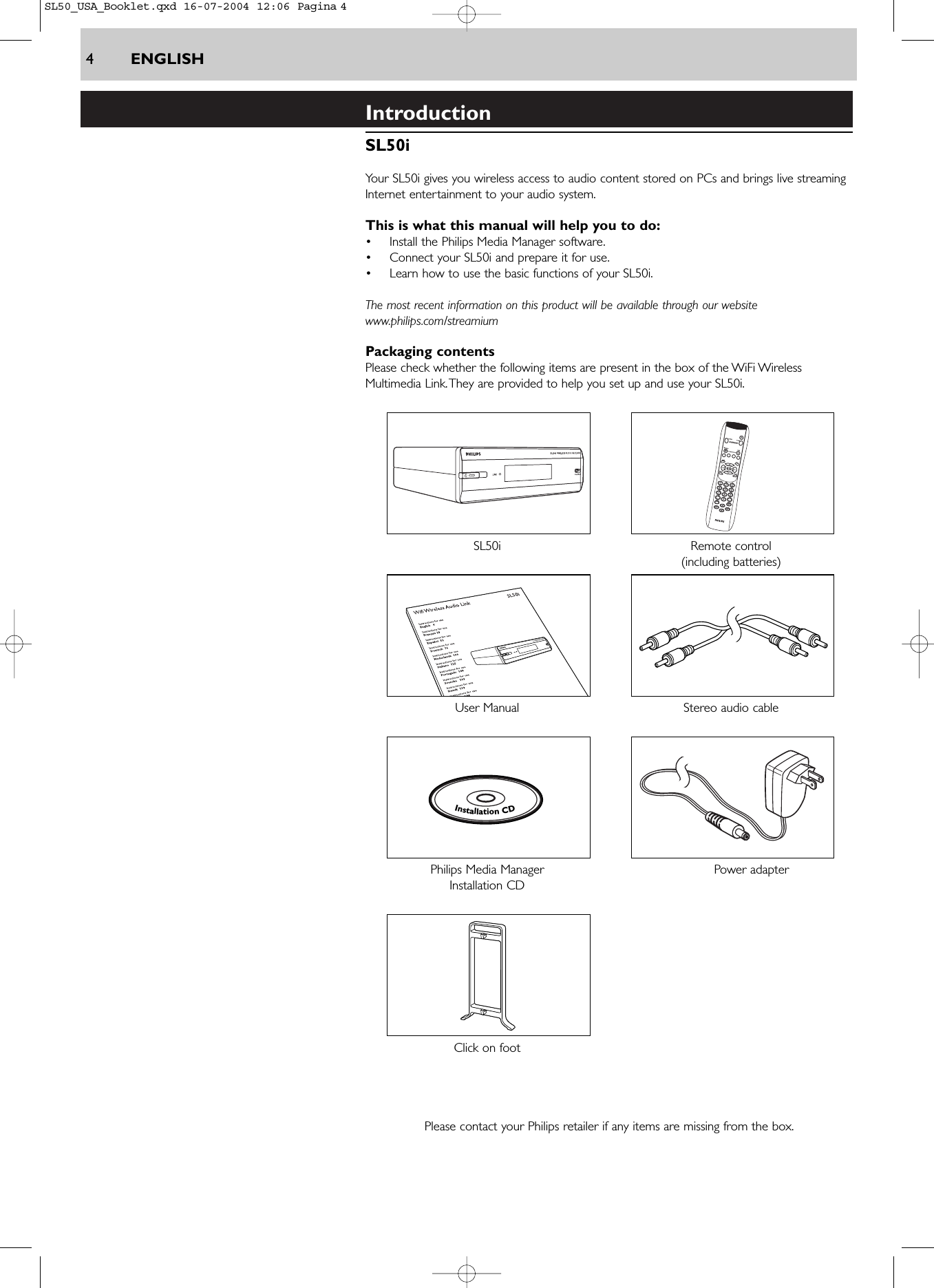 4ENGLISHIntroductionSL50iYour SL50i gives you wireless access to audio content stored on PCs and brings live streamingInternet entertainment to your audio system.This is what this manual will help you to do:•Install the Philips Media Manager software.•Connect your SL50i and prepare it for use.•Learn how to use the basic functions of your SL50i.The most recent information on this product will be available through our websitewww.philips.com/streamiumPackaging contentsPlease check whether the following items are present in the box of the WiFi WirelessMultimedia Link.They are provided to help you set up and use your SL50i.SL50i Remote control(including batteries)User Manual Stereo audio cablePhilips Media Manager  Power adapterInstallation CDClick on footPlease contact your Philips retailer if any items are missing from the box.InstallationCDSL50_USA_Booklet.qxd  16-07-2004  12:06  Pagina 4