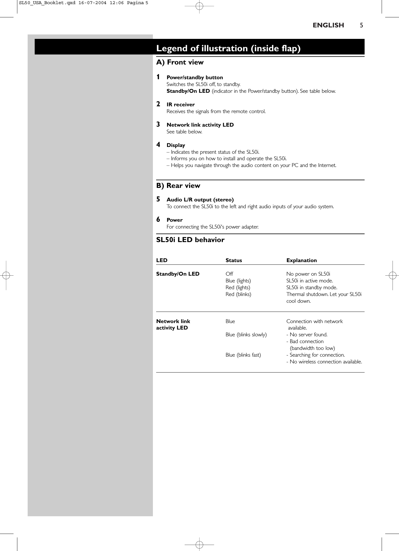 ENGLISH 5Legend of illustration (inside flap)A) Front view1Power/standby buttonSwitches the SL50i off, to standby.Standby/On LED (indicator in the Power/standby button). See table below.2IR receiverReceives the signals from the remote control.3Network link activity LEDSee table below.4Display– Indicates the present status of the SL50i.– Informs you on how to install and operate the SL50i.– Helps you navigate through the audio content on your PC and the Internet.B) Rear view5Audio L/R output (stereo)To   connect the SL50i to the left and right audio inputs of your audio system.6PowerFor connecting the SL50i&apos;s power adapter.SL50i LED behaviorLED Status ExplanationStandby/On LED Off No power on SL50iBlue (lights) SL50i in active mode.Red (lights) SL50i in standby mode.Red (blinks) Thermal shutdown. Let your SL50icool down.Network link Blue Connection with network activity LED available.Blue (blinks slowly) - No server found.- Bad connection (bandwidth too low)Blue (blinks fast) - Searching for connection.- No wireless connection available.SL50_USA_Booklet.qxd  16-07-2004  12:06  Pagina 5