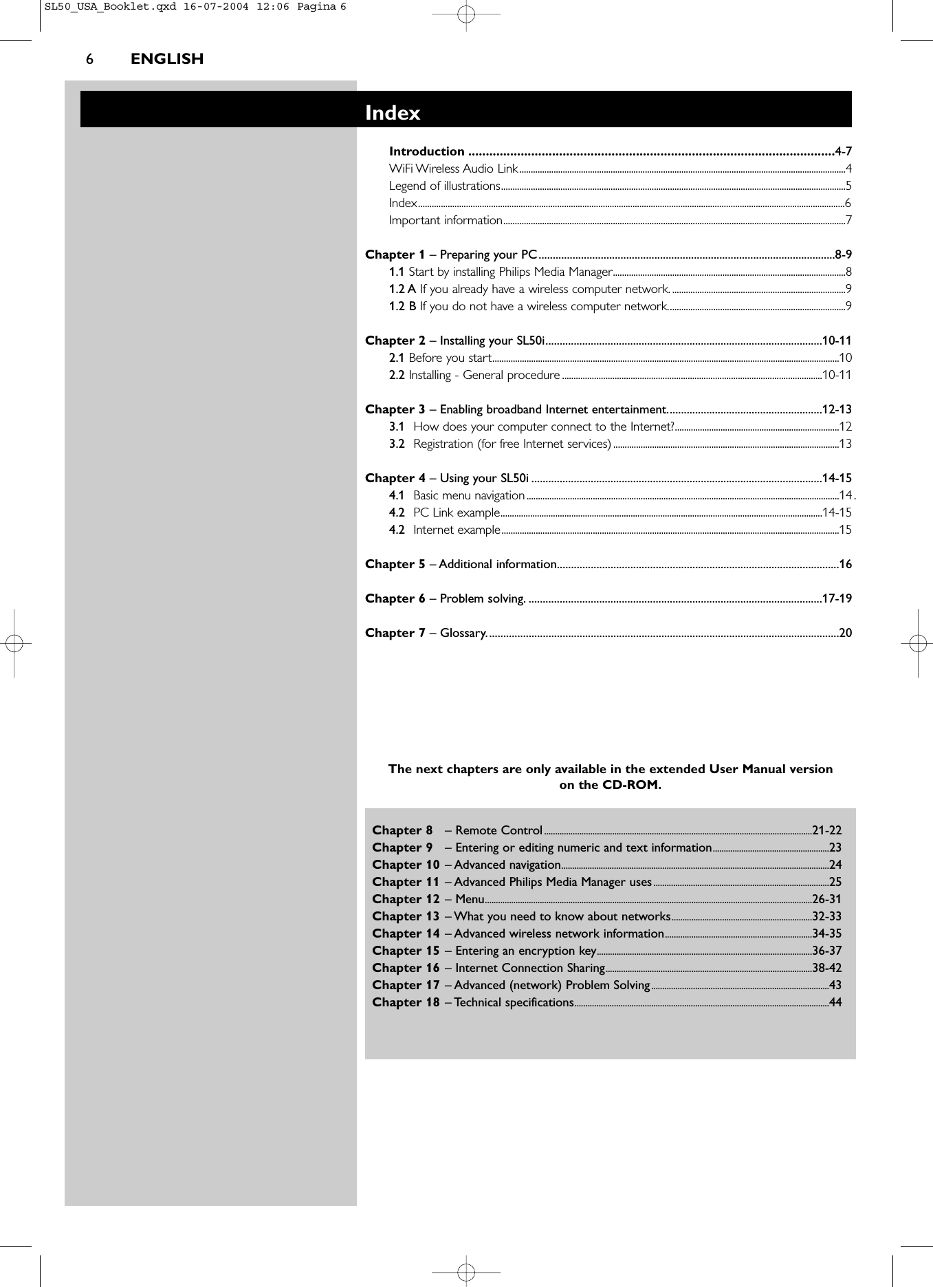 6ENGLISHChapter 8 – Remote Control..........................................................................................................................21-22Chapter 9 – Entering or editing numeric and text information.....................................................23Chapter 10 – Advanced navigation..........................................................................................................................24Chapter 11 – Advanced Philips Media Manager uses................................................................................25Chapter 12 – Menu.....................................................................................................................................................26-31Chapter 13 – What you need to know about networks................................................................32-33Chapter 14 – Advanced wireless network information...................................................................34-35Chapter 15 – Entering an encryption key..................................................................................................36-37Chapter 16 – Internet Connection Sharing..............................................................................................38-42Chapter 17 – Advanced (network) Problem Solving.................................................................................43Chapter 18 – Technical specifications....................................................................................................................44IndexIntroduction .........................................................................................................4-7WiFi Wireless Audio Link...............................................................................................................................................4Legend of illustrations.......................................................................................................................................................5Index...........................................................................................................................................................................................6Important information......................................................................................................................................................7Chapter 1 – Preparing your PC.........................................................................................................8-91.1 Start by installing Philips Media Manager......................................................................................................81.2 A If you already have a wireless computer network. ............................................................................91.2 B If you do not have a wireless computer network..............................................................................9Chapter 2 – Installing your SL50i..................................................................................................10-112.1 Before you start........................................................................................................................................................102.2 Installing - General procedure ..................................................................................................................10-11Chapter 3 – Enabling broadband Internet entertainment.......................................................12-133.1 How does your computer connect to the Internet?........................................................................123.2 Registration (for free Internet services)...................................................................................................13Chapter 4 – Using your SL50i .......................................................................................................14-154.1 Basic menu navigation.........................................................................................................................................14.4.2 PC Link example.............................................................................................................................................14-154.2 Internet example....................................................................................................................................................15Chapter 5 – Additional information....................................................................................................16Chapter 6 – Problem solving. ........................................................................................................17-19Chapter 7 – Glossary.............................................................................................................................20The next chapters are only available in the extended User Manual version on the CD-ROM.SL50_USA_Booklet.qxd  16-07-2004  12:06  Pagina 6