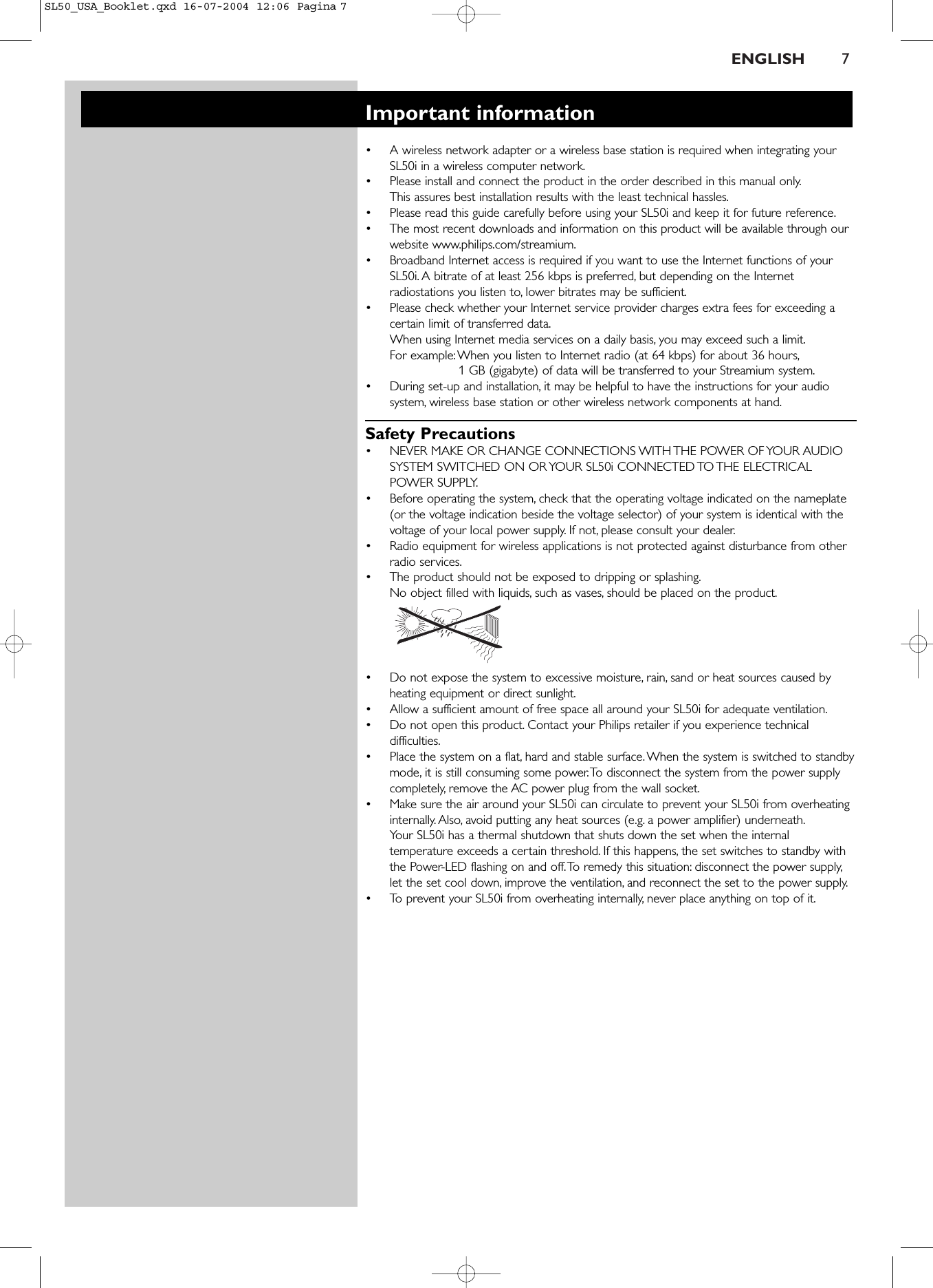 ENGLISH 7Important information•A wireless network adapter or a wireless base station is required when integrating yourSL50i in a wireless computer network.•Please install and connect the product in the order described in this manual only.This assures best installation results with the least technical hassles.•Please read this guide carefully before using your SL50i and keep it for future reference.•The most recent downloads and information on this product will be available through ourwebsite www.philips.com/streamium.•Broadband Internet access is required if you want to use the Internet functions of yourSL50i. A bitrate of at least 256 kbps is preferred, but depending on the Internetradiostations you listen to, lower bitrates may be sufficient.•Please check whether your Internet service provider charges extra fees for exceeding acertain limit of transferred data.When using Internet media services on a daily basis, you may exceed such a limit.For example:When you listen to Internet radio (at 64 kbps) for about 36 hours,1 GB (gigabyte) of data will be transferred to your Streamium system.•During set-up and installation, it may be helpful to have the instructions for your audiosystem, wireless base station or other wireless network components at hand.Safety Precautions•NEVER MAKE OR CHANGE CONNECTIONS WITH THE POWER OF YOUR AUDIOSYSTEM SWITCHED ON OR YOUR SL50i CONNECTED TO THE ELECTRICALPOWER SUPPLY.•Before operating the system, check that the operating voltage indicated on the nameplate(or the voltage indication beside the voltage selector) of your system is identical with thevoltage of your local power supply. If not, please consult your dealer.•Radio equipment for wireless applications is not protected against disturbance from otherradio services.•The product should not be exposed to dripping or splashing.No object filled with liquids, such as vases, should be placed on the product.•Do not expose the system to excessive moisture, rain, sand or heat sources caused byheating equipment or direct sunlight.•Allow a sufficient amount of free space all around your SL50i for adequate ventilation.•Do not open this product. Contact your Philips retailer if you experience technicaldifficulties.•Place the system on a flat, hard and stable surface.When the system is switched to standbymode, it is still consuming some power.To disconnect the system from the power supplycompletely, remove the AC power plug from the wall socket.•Make sure the air around your SL50i can circulate to prevent your SL50i from overheatinginternally. Also, avoid putting any heat sources (e.g. a power amplifier) underneath.Your SL50i has a thermal shutdown that shuts down the set when the internaltemperature exceeds a certain threshold. If this happens, the set switches to standby withthe Power-LED flashing on and off.To remedy this situation: disconnect the power supply,let the set cool down, improve the ventilation, and reconnect the set to the power supply.•To prevent your SL50i from overheating internally, never place anything on top of it.SL50_USA_Booklet.qxd  16-07-2004  12:06  Pagina 7