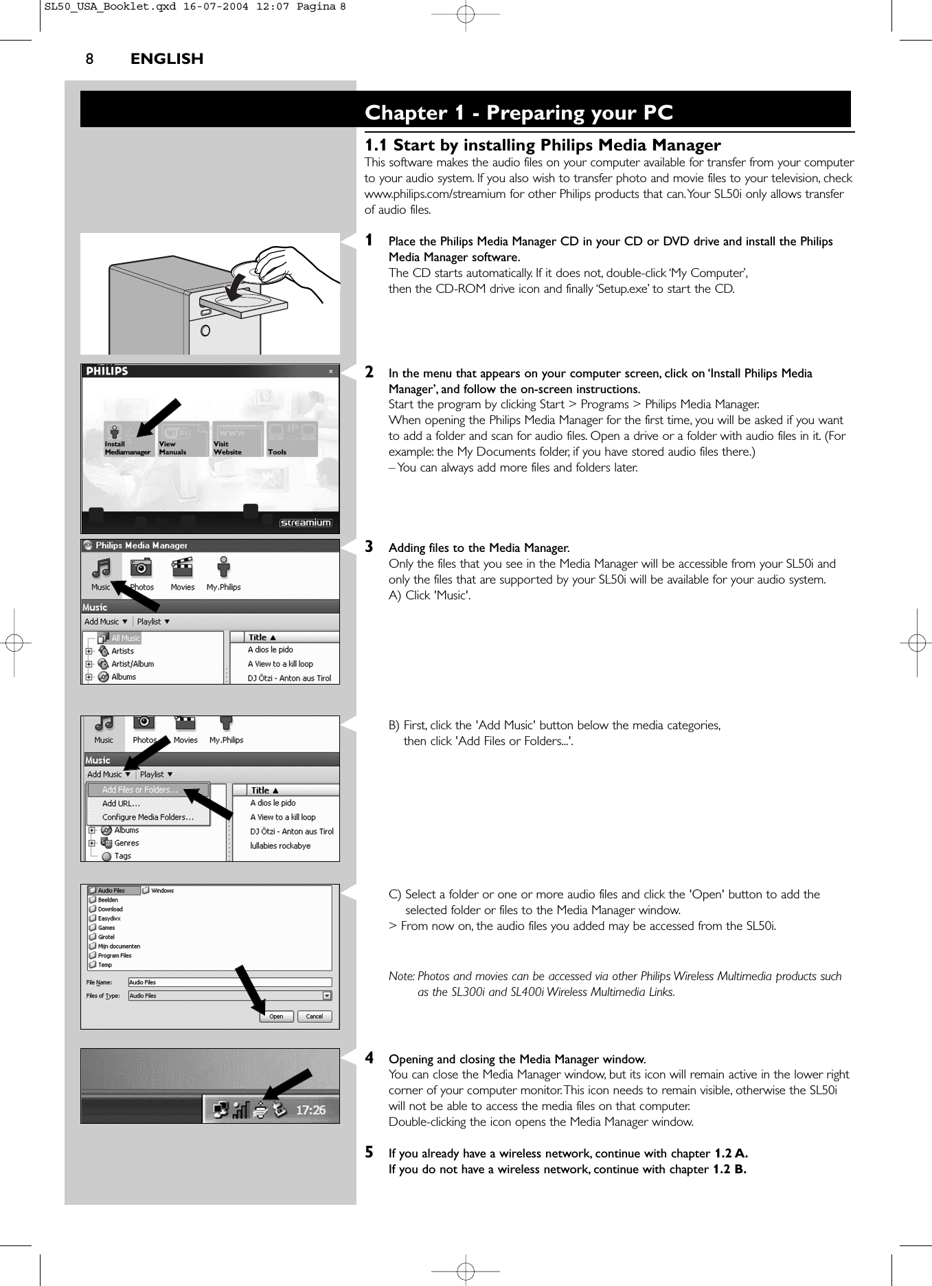 8ENGLISHChapter 1 - Preparing your PC1.1 Start by installing Philips Media ManagerThis software makes the audio files on your computer available for transfer from your computerto your audio system. If you also wish to transfer photo and movie files to your television, checkwww.philips.com/streamium for other Philips products that can.Your SL50i only allows transferof audio files.1Place the Philips Media Manager CD in your CD or DVD drive and install the PhilipsMedia Manager software.The CD starts automatically. If it does not, double-click ‘My Computer’,then the CD-ROM drive icon and finally ‘Setup.exe’ to start the CD.2In the menu that appears on your computer screen, click on ‘Install Philips MediaManager’, and follow the on-screen instructions.Start the program by clicking Start &gt; Programs &gt; Philips Media Manager.When opening the Philips Media Manager for the first time, you will be asked if you wantto add a folder and scan for audio files. Open a drive or a folder with audio files in it. (Forexample: the My Documents folder, if you have stored audio files there.)– You can always add more files and folders later.3Adding files to the Media Manager.Only the files that you see in the Media Manager will be accessible from your SL50i andonly the files that are supported by your SL50i will be available for your audio system.A) Click &apos;Music&apos;.B) First, click the &apos;Add Music&apos; button below the media categories,then click &apos;Add Files or Folders...&apos;.C) Select a folder or one or more audio files and click the &apos;Open&apos; button to add theselected folder or files to the Media Manager window.&gt; From now on, the audio files you added may be accessed from the SL50i.Note: Photos and movies can be accessed via other Philips Wireless Multimedia products suchas the SL300i and SL400i Wireless Multimedia Links.4Opening and closing the Media Manager window.You can close the Media Manager window, but its icon will remain active in the lower rightcorner of your computer monitor.This icon needs to remain visible, otherwise the SL50iwill not be able to access the media files on that computer.Double-clicking the icon opens the Media Manager window.5If you already have a wireless network, continue with chapter 1.2 A.If you do not have a wireless network, continue with chapter 1.2 B.SL50_USA_Booklet.qxd  16-07-2004  12:07  Pagina 8