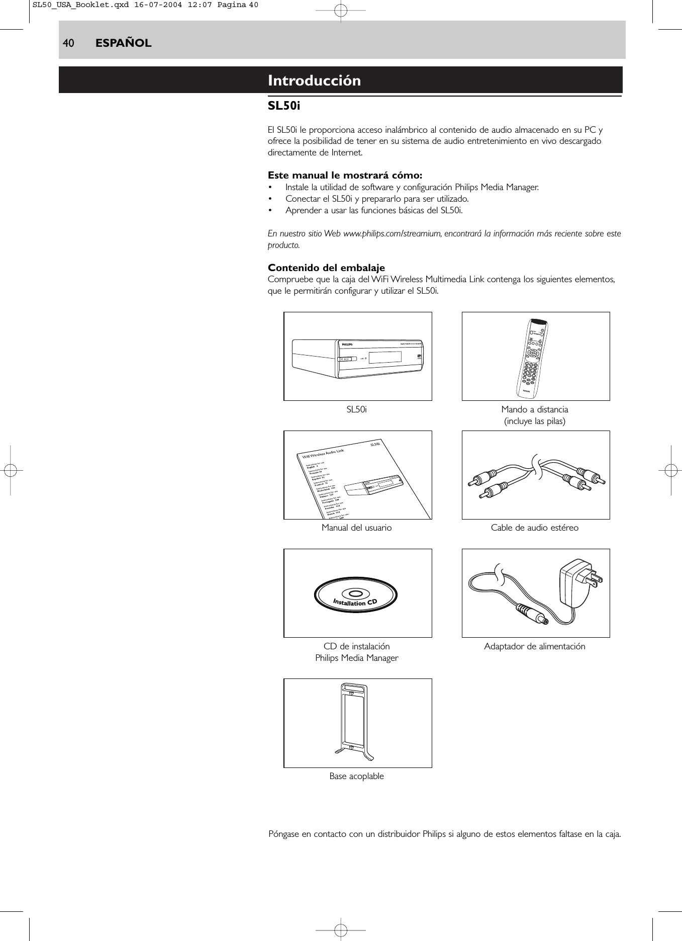 40 ESPAÑOLIntroducciónSL50iEl SL50i le proporciona acceso inalámbrico al contenido de audio almacenado en su PC yofrece la posibilidad de tener en su sistema de audio entretenimiento en vivo descargadodirectamente de Internet.Este manual le mostrará cómo:•Instale la utilidad de software y configuración Philips Media Manager.•Conectar el SL50i y prepararlo para ser utilizado.•Aprender a usar las funciones básicas del SL50i.En nuestro sitio Web www.philips.com/streamium, encontrará la información más reciente sobre esteproducto.Contenido del embalajeCompruebe que la caja del WiFi Wireless Multimedia Link contenga los siguientes elementos,que le permitirán configurar y utilizar el SL50i.SL50i Mando a distancia(incluye las pilas)Manual del usuario Cable de audio estéreo CD de instalación  Adaptador de alimentaciónPhilips Media ManagerBase acoplable Póngase en contacto con un distribuidor Philips si alguno de estos elementos faltase en la caja.InstallationCDSL50_USA_Booklet.qxd  16-07-2004  12:07  Pagina 40