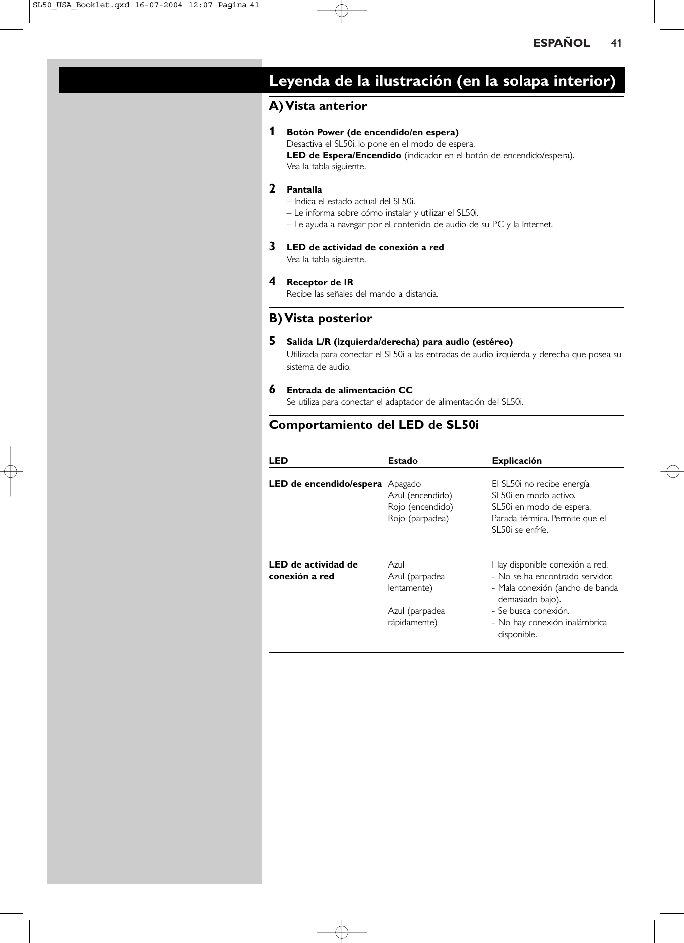 ESPAÑOL 41Leyenda de la ilustración (en la solapa interior)A) Vista  anterior1Botón Power (de encendido/en espera)Desactiva el SL50i, lo pone en el modo de espera.LED de Espera/Encendido (indicador en el botón de encendido/espera).Vea la tabla siguiente.2Pantalla– Indica el estado actual del SL50i.– Le informa sobre cómo instalar y utilizar el SL50i.– Le ayuda a navegar por el contenido de audio de su PC y la Internet.3LED de actividad de conexión a redVea la tabla siguiente.4Receptor de IR Recibe las señales del mando a distancia.B) Vista  posterior5Salida L/R (izquierda/derecha) para audio (estéreo)Utilizada para conectar el SL50i a las entradas de audio izquierda y derecha que posea susistema de audio.6Entrada de alimentación CCSe utiliza para conectar el adaptador de alimentación del SL50i.Comportamiento del LED de SL50i LED Estado Explicación LED de encendido/espera Apagado El SL50i no recibe energíaAzul (encendido) SL50i en modo activo.Rojo (encendido) SL50i en modo de espera.Rojo (parpadea) Parada térmica. Permite que elSL50i se enfríe.LED de actividad de  Azul Hay disponible conexión a red.conexión a red  Azul (parpadea  - No se ha encontrado servidor.lentamente) - Mala conexión (ancho de banda demasiado bajo).Azul (parpadea  - Se busca conexión.rápidamente) - No hay conexión inalámbricadisponible.SL50_USA_Booklet.qxd  16-07-2004  12:07  Pagina 41