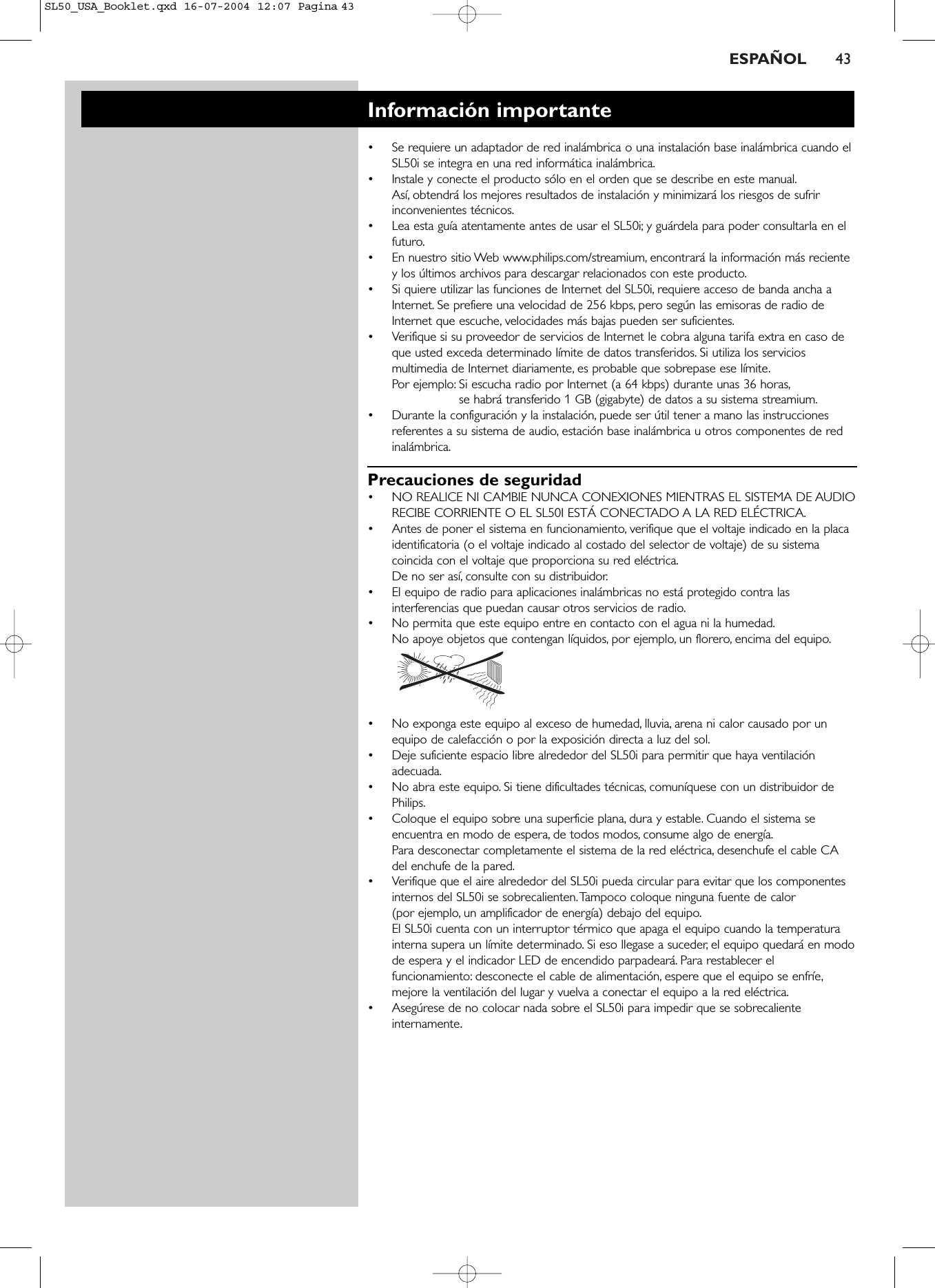 ESPAÑOL 43Información importante•Se requiere un adaptador de red inalámbrica o una instalación base inalámbrica cuando elSL50i se integra en una red informática inalámbrica.•Instale y conecte el producto sólo en el orden que se describe en este manual.Así, obtendrá los mejores resultados de instalación y minimizará los riesgos de sufririnconvenientes técnicos.•Lea esta guía atentamente antes de usar el SL50i; y guárdela para poder consultarla en elfuturo.•En nuestro sitio Web www.philips.com/streamium, encontrará la información más recientey los últimos archivos para descargar relacionados con este producto.•Si quiere utilizar las funciones de Internet del SL50i, requiere acceso de banda ancha aInternet. Se prefiere una velocidad de 256 kbps, pero según las emisoras de radio deInternet que escuche, velocidades más bajas pueden ser suficientes.•Verifique si su proveedor de servicios de Internet le cobra alguna tarifa extra en caso deque usted exceda determinado límite de datos transferidos. Si utiliza los serviciosmultimedia de Internet diariamente, es probable que sobrepase ese límite.Por ejemplo: Si escucha radio por Internet (a 64 kbps) durante unas 36 horas,se habrá transferido 1 GB (gigabyte) de datos a su sistema streamium.•Durante la configuración y la instalación, puede ser útil tener a mano las instruccionesreferentes a su sistema de audio, estación base inalámbrica u otros componentes de redinalámbrica.Precauciones de seguridad•NO REALICE NI CAMBIE NUNCA CONEXIONES MIENTRAS EL SISTEMA DE AUDIORECIBE CORRIENTE O EL SL50I ESTÁ CONECTADO A LA RED ELÉCTRICA.•Antes de poner el sistema en funcionamiento, verifique que el voltaje indicado en la placaidentificatoria (o el voltaje indicado al costado del selector de voltaje) de su sistemacoincida con el voltaje que proporciona su red eléctrica.De no ser así, consulte con su distribuidor.•El equipo de radio para aplicaciones inalámbricas no está protegido contra lasinterferencias que puedan causar otros servicios de radio.•No permita que este equipo entre en contacto con el agua ni la humedad.No apoye objetos que contengan líquidos, por ejemplo, un florero, encima del equipo.•No exponga este equipo al exceso de humedad, lluvia, arena ni calor causado por unequipo de calefacción o por la exposición directa a luz del sol.•Deje suficiente espacio libre alrededor del SL50i para permitir que haya ventilaciónadecuada.•No abra este equipo. Si tiene dificultades técnicas, comuníquese con un distribuidor dePhilips.•Coloque el equipo sobre una superficie plana, dura y estable. Cuando el sistema seencuentra en modo de espera, de todos modos, consume algo de energía.Para desconectar completamente el sistema de la red eléctrica, desenchufe el cable CAdel enchufe de la pared.•Verifique que el aire alrededor del SL50i pueda circular para evitar que los componentesinternos del SL50i se sobrecalienten.Tampoco coloque ninguna fuente de calor (por ejemplo, un amplificador de energía) debajo del equipo.El SL50i cuenta con un interruptor térmico que apaga el equipo cuando la temperaturainterna supera un límite determinado. Si eso llegase a suceder, el equipo quedará en modode espera y el indicador LED de encendido parpadeará. Para restablecer elfuncionamiento: desconecte el cable de alimentación, espere que el equipo se enfríe,mejore la ventilación del lugar y vuelva a conectar el equipo a la red eléctrica.•Asegúrese de no colocar nada sobre el SL50i para impedir que se sobrecalienteinternamente.SL50_USA_Booklet.qxd  16-07-2004  12:07  Pagina 43