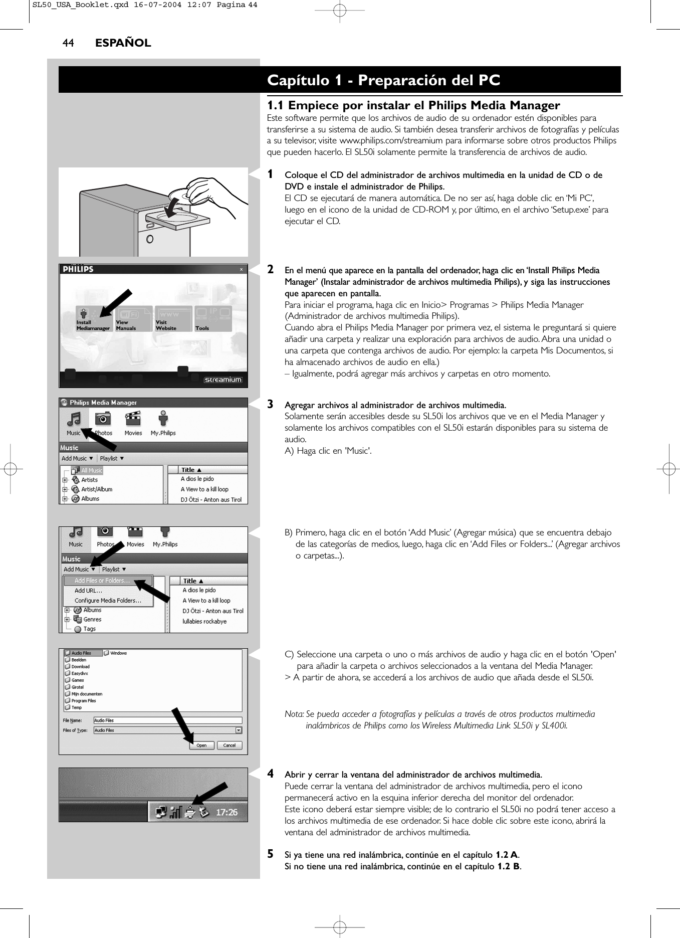 44 ESPAÑOLCapítulo 1 - Preparación del PC1.1 Empiece por instalar el Philips Media ManagerEste software permite que los archivos de audio de su ordenador estén disponibles paratransferirse a su sistema de audio. Si también desea transferir archivos de fotografías y películasa su televisor, visite www.philips.com/streamium para informarse sobre otros productos Philipsque pueden hacerlo. El SL50i solamente permite la transferencia de archivos de audio.1Coloque el CD del administrador de archivos multimedia en la unidad de CD o deDVD e instale el administrador de Philips.El CD se ejecutará de manera automática. De no ser así, haga doble clic en ‘Mi PC’,luego en el icono de la unidad de CD-ROM y, por último, en el archivo ‘Setup.exe’ paraejecutar el CD.2En el menú que aparece en la pantalla del ordenador, haga clic en ‘Install Philips MediaManager’ (Instalar administrador de archivos multimedia Philips), y siga las instruccionesque aparecen en pantalla.Para iniciar el programa, haga clic en Inicio&gt; Programas &gt; Philips Media Manager(Administrador de archivos multimedia Philips).Cuando abra el Philips Media Manager por primera vez, el sistema le preguntará si quiereañadir una carpeta y realizar una exploración para archivos de audio. Abra una unidad ouna carpeta que contenga archivos de audio. Por ejemplo: la carpeta Mis Documentos, siha almacenado archivos de audio en ella.)– Igualmente, podrá agregar más archivos y carpetas en otro momento.3Agregar archivos al administrador de archivos multimedia.Solamente serán accesibles desde su SL50i los archivos que ve en el Media Manager ysolamente los archivos compatibles con el SL50i estarán disponibles para su sistema deaudio.A) Haga clic en &apos;Music&apos;.B) Primero, haga clic en el botón ‘Add Music’ (Agregar música) que se encuentra debajode las categorías de medios, luego, haga clic en ‘Add Files or Folders...’ (Agregar archivoso carpetas...).C) Seleccione una carpeta o uno o más archivos de audio y haga clic en el botón &apos;Open&apos;para añadir la carpeta o archivos seleccionados a la ventana del Media Manager.&gt; A partir de ahora, se accederá a los archivos de audio que añada desde el SL50i.Nota: Se pueda acceder a fotografías y películas a través de otros productos multimediainalámbricos de Philips como los Wireless Multimedia Link SL50i y SL400i.4Abrir y cerrar la ventana del administrador de archivos multimedia.Puede cerrar la ventana del administrador de archivos multimedia, pero el iconopermanecerá activo en la esquina inferior derecha del monitor del ordenador.Este icono deberá estar siempre visible; de lo contrario el SL50i no podrá tener acceso alos archivos multimedia de ese ordenador. Si hace doble clic sobre este icono, abrirá laventana del administrador de archivos multimedia.5Si ya tiene una red inalámbrica, continúe en el capítulo 1.2 A.Si no tiene una red inalámbrica, continúe en el capítulo 1.2 B.SL50_USA_Booklet.qxd  16-07-2004  12:07  Pagina 44