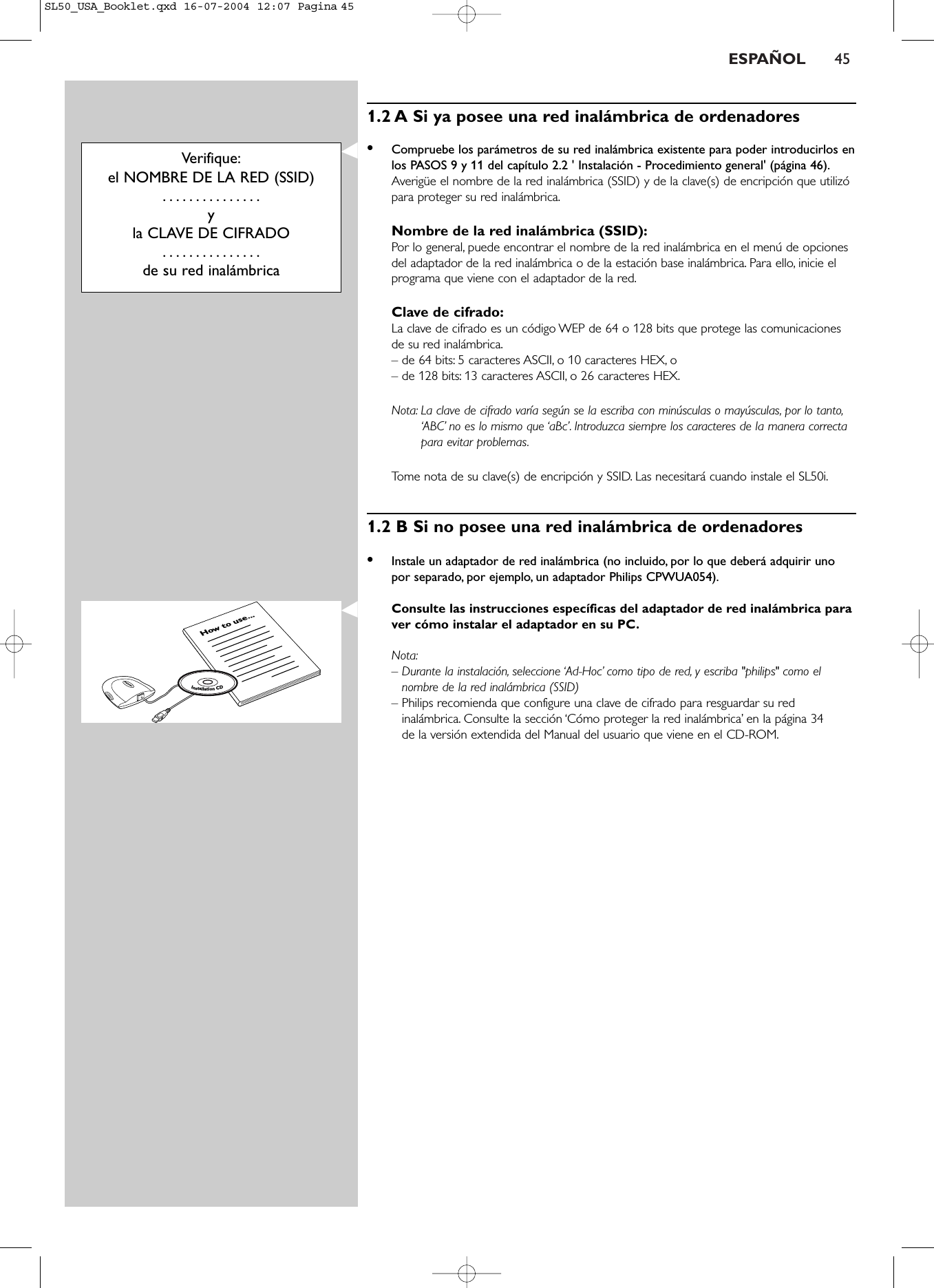 ESPAÑOL 451.2 A Si ya posee una red inalámbrica de ordenadores•Compruebe los parámetros de su red inalámbrica existente para poder introducirlos enlos PASOS 9 y 11 del capítulo 2.2 &apos; Instalación - Procedimiento general&apos; (página 46).Averigüe el nombre de la red inalámbrica (SSID) y de la clave(s) de encripción que utilizópara proteger su red inalámbrica.Nombre de la red inalámbrica (SSID):Por lo general, puede encontrar el nombre de la red inalámbrica en el menú de opcionesdel adaptador de la red inalámbrica o de la estación base inalámbrica. Para ello, inicie elprograma que viene con el adaptador de la red.Clave de cifrado:La clave de cifrado es un código WEP de 64 o 128 bits que protege las comunicacionesde su red inalámbrica.– de 64 bits: 5 caracteres ASCII, o 10 caracteres HEX, o – de 128 bits: 13 caracteres ASCII, o 26 caracteres HEX.Nota: La clave de cifrado varía según se la escriba con minúsculas o mayúsculas, por lo tanto,‘ABC’ no es lo mismo que ‘aBc’. Introduzca siempre los caracteres de la manera correctapara evitar problemas.Tome nota de su clave(s) de encripción y SSID. Las necesitará cuando instale el SL50i.1.2 B Si no posee una red inalámbrica de ordenadores•Instale un adaptador de red inalámbrica (no incluido, por lo que deberá adquirir unopor separado, por ejemplo, un adaptador Philips CPWUA054).Consulte las instrucciones específicas del adaptador de red inalámbrica paraver cómo instalar el adaptador en su PC.Nota:–Durante la instalación, seleccione ‘Ad-Hoc’ como tipo de red, y escriba &quot;philips&quot; como elnombre de la red inalámbrica (SSID)–Philips recomienda que configure una clave de cifrado para resguardar su redinalámbrica. Consulte la sección ‘Cómo proteger la red inalámbrica’ en la página 34 de la versión extendida del Manual del usuario que viene en el CD-ROM.Verifique:el NOMBRE DE LA RED (SSID)...............y la CLAVE DE CIFRADO...............de su red inalámbricaHow to use...InstallationCDSL50_USA_Booklet.qxd  16-07-2004  12:07  Pagina 45