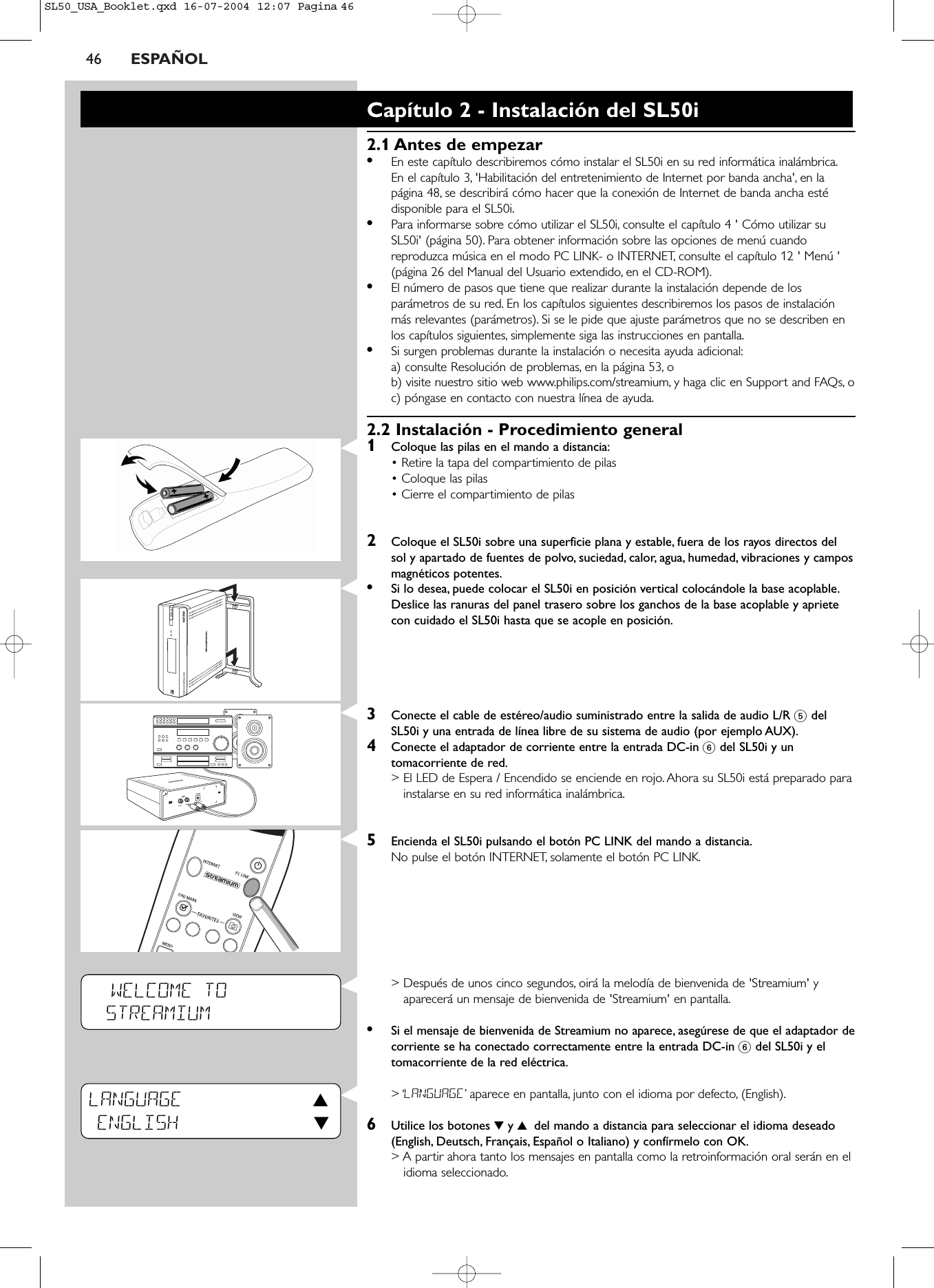 46 ESPAÑOLWELCOME TOSTREAMIUMLANGUAGE 3ENGLISH 4Capítulo 2 - Instalación del SL50i2.1 Antes de empezar •En este capítulo describiremos cómo instalar el SL50i en su red informática inalámbrica.En el capítulo 3, &apos;Habilitación del entretenimiento de Internet por banda ancha&apos;, en lapágina 48, se describirá cómo hacer que la conexión de Internet de banda ancha estédisponible para el SL50i.•Para informarse sobre cómo utilizar el SL50i, consulte el capítulo 4 &apos; Cómo utilizar suSL50i&apos; (página 50). Para obtener información sobre las opciones de menú cuandoreproduzca música en el modo PC LINK- o INTERNET, consulte el capítulo 12 &apos; Menú &apos;(página 26 del Manual del Usuario extendido, en el CD-ROM).•El número de pasos que tiene que realizar durante la instalación depende de losparámetros de su red. En los capítulos siguientes describiremos los pasos de instalaciónmás relevantes (parámetros). Si se le pide que ajuste parámetros que no se describen enlos capítulos siguientes, simplemente siga las instrucciones en pantalla.•Si surgen problemas durante la instalación o necesita ayuda adicional:a) consulte Resolución de problemas, en la página 53, ob) visite nuestro sitio web www.philips.com/streamium, y haga clic en Support and FAQs, oc) póngase en contacto con nuestra línea de ayuda.2.2 Instalación - Procedimiento general 1Coloque las pilas en el mando a distancia:• Retire la tapa del compartimiento de pilas • Coloque las pilas • Cierre el compartimiento de pilas2Coloque el SL50i sobre una superficie plana y estable, fuera de los rayos directos delsol y apartado de fuentes de polvo, suciedad, calor, agua, humedad, vibraciones y camposmagnéticos potentes.•Si lo desea, puede colocar el SL50i en posición vertical colocándole la base acoplable.Deslice las ranuras del panel trasero sobre los ganchos de la base acoplable y aprietecon cuidado el SL50i hasta que se acople en posición.3Conecte el cable de estéreo/audio suministrado entre la salida de audio L/R 5delSL50i y una entrada de línea libre de su sistema de audio (por ejemplo AUX).4Conecte el adaptador de corriente entre la entrada DC-in 6del SL50i y untomacorriente de red.&gt; El LED de Espera / Encendido se enciende en rojo. Ahora su SL50i está preparado parainstalarse en su red informática inalámbrica.5Encienda el SL50i pulsando el botón PC LINK del mando a distancia.No pulse el botón INTERNET, solamente el botón PC LINK.&gt; Después de unos cinco segundos, oirá la melodía de bienvenida de &apos;Streamium&apos; yaparecerá un mensaje de bienvenida de &apos;Streamium&apos; en pantalla.•Si el mensaje de bienvenida de Streamium no aparece, asegúrese de que el adaptador decorriente se ha conectado correctamente entre la entrada DC-in 6del SL50i y eltomacorriente de la red eléctrica.&gt; ‘LANGUAGE’aparece en pantalla, junto con el idioma por defecto, (English).6Utilice los botones 4y 3 del mando a distancia para seleccionar el idioma deseado(English, Deutsch, Français, Español o Italiano) y confírmelo con OK.&gt; A partir ahora tanto los mensajes en pantalla como la retroinformación oral serán en elidioma seleccionado.SL50_USA_Booklet.qxd  16-07-2004  12:07  Pagina 46