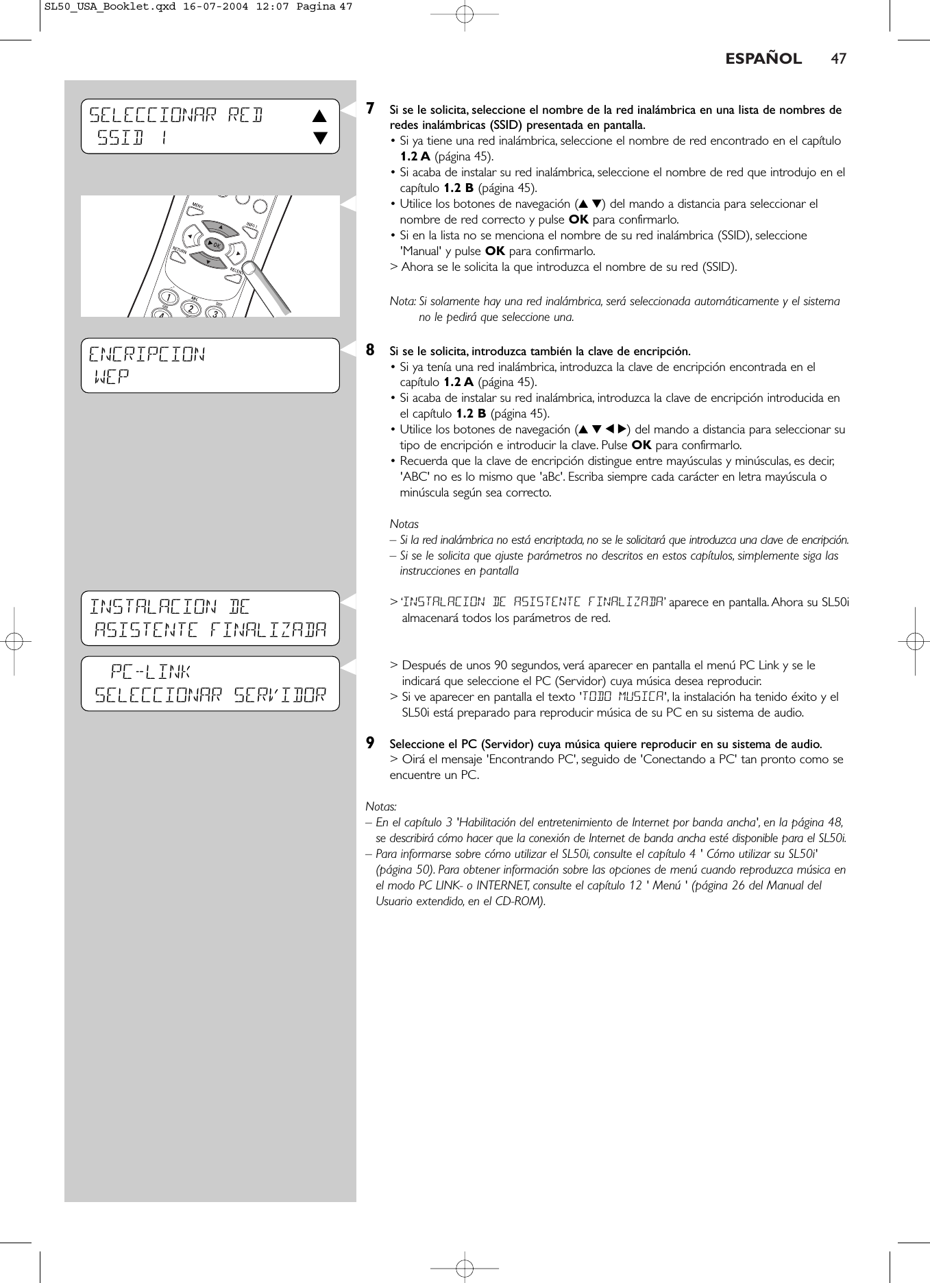 ESPAÑOL 477Si se le solicita, seleccione el nombre de la red inalámbrica en una lista de nombres deredes inalámbricas (SSID) presentada en pantalla.• Si ya tiene una red inalámbrica, seleccione el nombre de red encontrado en el capítulo1.2 A (página 45).• Si acaba de instalar su red inalámbrica, seleccione el nombre de red que introdujo en elcapítulo 1.2 B (página 45).• Utilice los botones de navegación (34) del mando a distancia para seleccionar elnombre de red correcto y pulse OK para confirmarlo.• Si en la lista no se menciona el nombre de su red inalámbrica (SSID), seleccione&apos;Manual&apos; y pulse OK para confirmarlo.&gt; Ahora se le solicita la que introduzca el nombre de su red (SSID).Nota: Si solamente hay una red inalámbrica, será seleccionada automáticamente y el sistemano le pedirá que seleccione una.8Si se le solicita, introduzca también la clave de encripción.• Si ya tenía una red inalámbrica, introduzca la clave de encripción encontrada en elcapítulo 1.2 A (página 45).• Si acaba de instalar su red inalámbrica, introduzca la clave de encripción introducida enel capítulo 1.2 B (página 45).• Utilice los botones de navegación (3412) del mando a distancia para seleccionar sutipo de encripción e introducir la clave. Pulse OK para confirmarlo.• Recuerda que la clave de encripción distingue entre mayúsculas y minúsculas, es decir,&apos;ABC&apos; no es lo mismo que &apos;aBc&apos;. Escriba siempre cada carácter en letra mayúscula ominúscula según sea correcto.Notas– Si la red inalámbrica no está encriptada, no se le solicitará que introduzca una clave de encripción.– Si se le solicita que ajuste parámetros no descritos en estos capítulos, simplemente siga lasinstrucciones en pantalla&gt; ‘INSTALACION DE ASISTENTE FINALIZADA’aparece en pantalla. Ahora su SL50ialmacenará todos los parámetros de red.&gt; Después de unos 90 segundos, verá aparecer en pantalla el menú PC Link y se leindicará que seleccione el PC (Servidor) cuya música desea reproducir.&gt; Si ve aparecer en pantalla el texto &apos;TODO MUSICA&apos;, la instalación ha tenido éxito y elSL50i está preparado para reproducir música de su PC en su sistema de audio.9Seleccione el PC (Servidor) cuya música quiere reproducir en su sistema de audio.&gt; Oirá el mensaje &apos;Encontrando PC&apos;, seguido de &apos;Conectando a PC&apos; tan pronto como seencuentre un PC.Notas:– En el capítulo 3 &apos;Habilitación del entretenimiento de Internet por banda ancha&apos;, en la página 48,se describirá cómo hacer que la conexión de Internet de banda ancha esté disponible para el SL50i.– Para informarse sobre cómo utilizar el SL50i, consulte el capítulo 4 &apos; Cómo utilizar su SL50i&apos;(página 50). Para obtener información sobre las opciones de menú cuando reproduzca música enel modo PC LINK- o INTERNET, consulte el capítulo 12 &apos; Menú &apos; (página 26 del Manual delUsuario extendido, en el CD-ROM).ENCRIPCIONWEP           SELECCIONAR RED 3SSID 1 4PC-LINKSELECCIONAR SERVIDORINSTALACION DE ASISTENTE FINALIZADASL50_USA_Booklet.qxd  16-07-2004  12:07  Pagina 47