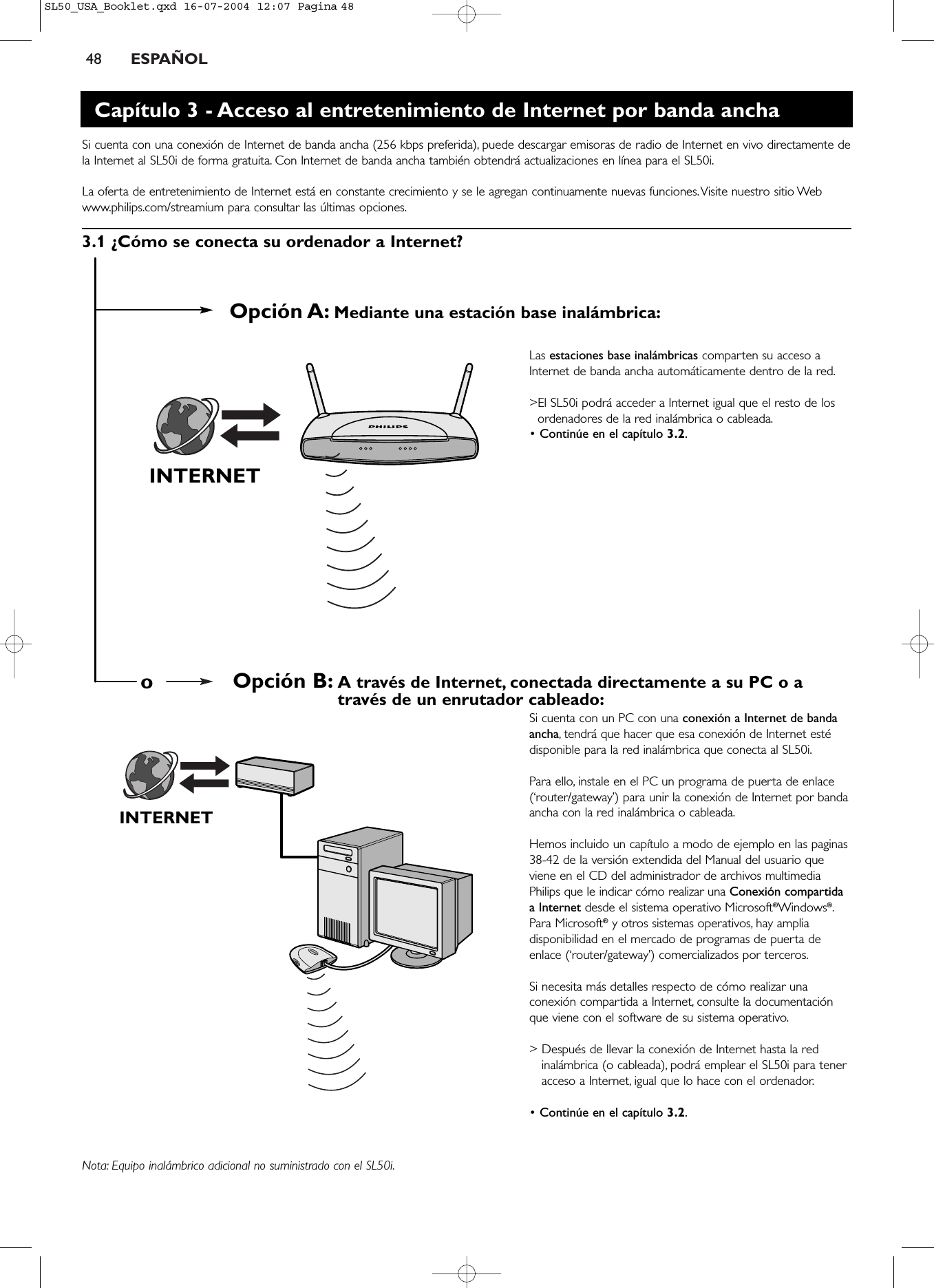 48 ESPAÑOLINTERNETINTERNETOpción A: Mediante una estación base inalámbrica:Opción B: A través de Internet, conectada directamente a su PC o através de un enrutador cableado:oCapítulo 3 - Acceso al entretenimiento de Internet por banda anchaSi cuenta con una conexión de Internet de banda ancha (256 kbps preferida), puede descargar emisoras de radio de Internet en vivo directamente dela Internet al SL50i de forma gratuita. Con Internet de banda ancha también obtendrá actualizaciones en línea para el SL50i.La oferta de entretenimiento de Internet está en constante crecimiento y se le agregan continuamente nuevas funciones.Visite nuestro sitio Webwww.philips.com/streamium para consultar las últimas opciones.3.1 ¿Cómo se conecta su ordenador a Internet?Las estaciones base inalámbricas comparten su acceso aInternet de banda ancha automáticamente dentro de la red.&gt;El SL50i podrá acceder a Internet igual que el resto de losordenadores de la red inalámbrica o cableada.• Continúe en el capítulo 3.2.Si cuenta con un PC con una conexión a Internet de bandaancha,tendrá que hacer que esa conexión de Internet estédisponible para la red inalámbrica que conecta al SL50i.Para ello, instale en el PC un programa de puerta de enlace(‘router/gateway’) para unir la conexión de Internet por bandaancha con la red inalámbrica o cableada.Hemos incluido un capítulo a modo de ejemplo en las paginas38-42 de la versión extendida del Manual del usuario queviene en el CD del administrador de archivos multimediaPhilips que le indicar cómo realizar una Conexión compartidaa Internet desde el sistema operativo Microsoft®Windows®.Para Microsoft®y otros sistemas operativos, hay ampliadisponibilidad en el mercado de programas de puerta deenlace (‘router/gateway’) comercializados por terceros.Si necesita más detalles respecto de cómo realizar unaconexión compartida a Internet, consulte la documentaciónque viene con el software de su sistema operativo.&gt; Después de llevar la conexión de Internet hasta la redinalámbrica (o cableada), podrá emplear el SL50i para teneracceso a Internet, igual que lo hace con el ordenador.• Continúe en el capítulo 3.2.Nota: Equipo inalámbrico adicional no suministrado con el SL50i.SL50_USA_Booklet.qxd  16-07-2004  12:07  Pagina 48