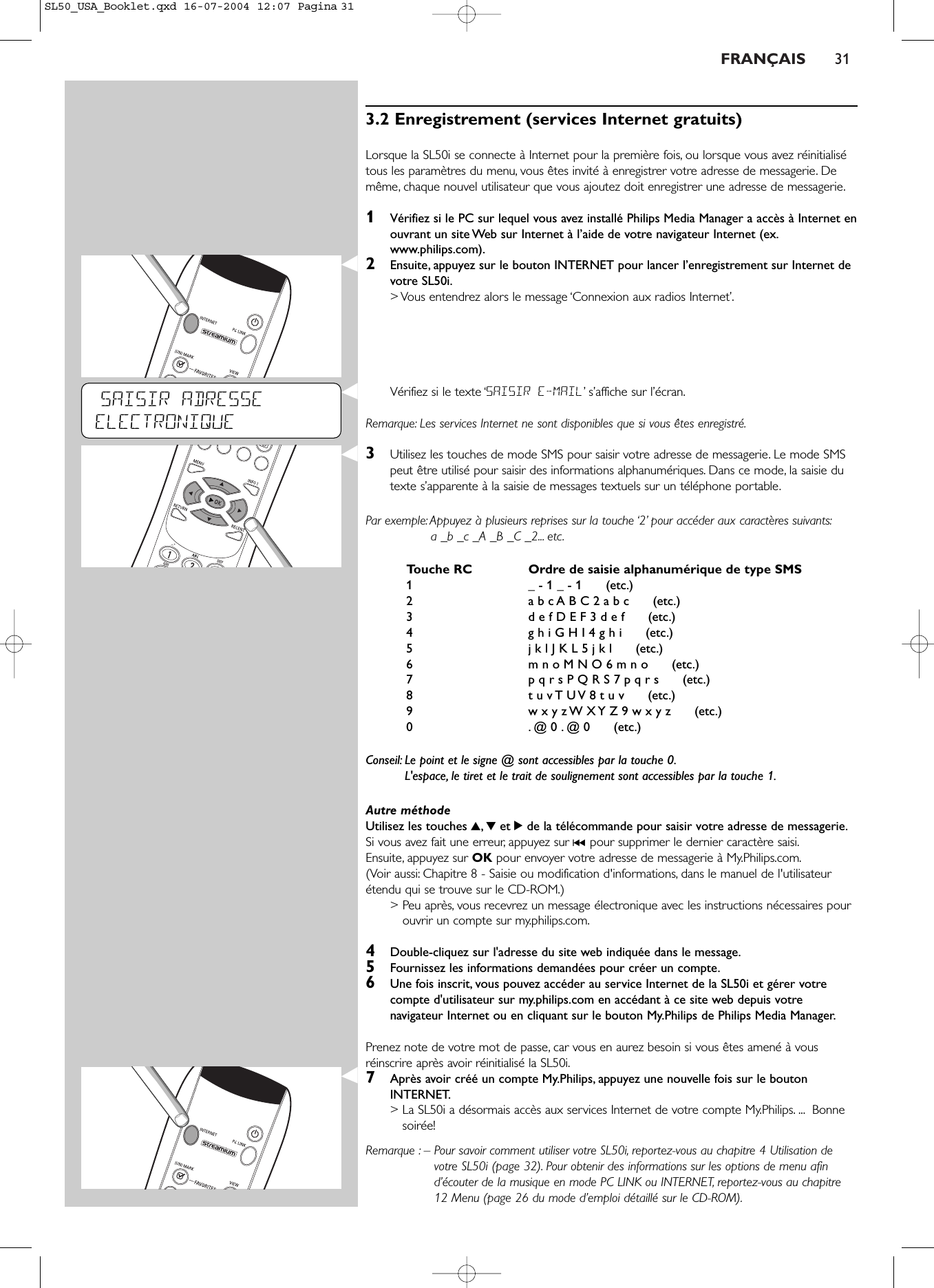 FRANÇAIS 313.2 Enregistrement (services Internet gratuits)Lorsque la SL50i se connecte à Internet pour la première fois, ou lorsque vous avez réinitialisétous les paramètres du menu, vous êtes invité à enregistrer votre adresse de messagerie. Demême, chaque nouvel utilisateur que vous ajoutez doit enregistrer une adresse de messagerie.1Vérifiez si le PC sur lequel vous avez installé Philips Media Manager a accès à Internet enouvrant un site Web sur Internet à l’aide de votre navigateur Internet (ex.www.philips.com).2Ensuite, appuyez sur le bouton INTERNET pour lancer l’enregistrement sur Internet devotre SL50i.&gt; Vous entendrez alors le message ‘Connexion aux radios Internet’.Vérifiez si le texte ‘SAISIR E-MAIL’s’affiche sur l’écran.Remarque: Les services Internet ne sont disponibles que si vous êtes enregistré.3Utilisez les touches de mode SMS pour saisir votre adresse de messagerie. Le mode SMSpeut être utilisé pour saisir des informations alphanumériques. Dans ce mode, la saisie dutexte s’apparente à la saisie de messages textuels sur un téléphone portable.Par exemple: Appuyez à plusieurs reprises sur la touche ‘2’ pour accéder aux caractères suivants:a _b _c _A _B _C _2... etc.Touche RC Ordre de saisie alphanumérique de type SMS1_ - 1 _ - 1      (etc.)2a b c A B C 2 a b c      (etc.)3d e f D E F 3 d e f      (etc.)4g h i G H I 4 g h i      (etc.)5j k l J K L 5 j k l      (etc.)6m n o M N O 6 m n o      (etc.)7p q r s P Q R S 7 p q r s      (etc.)8t u v T U V 8 t u v      (etc.)9w x y z W X Y Z 9 w x y z      (etc.)0.@ 0 . @ 0      (etc.)Conseil: Le point et le signe @ sont accessibles par la touche 0.L&apos;espace, le tiret et le trait de soulignement sont accessibles par la touche 1.Autre méthode Utilisez les touches 3,4et 2de la télécommande pour saisir votre adresse de messagerie.Si vous avez fait une erreur, appuyez sur ∞pour supprimer le dernier caractère saisi.Ensuite, appuyez sur OK pour envoyer votre adresse de messagerie à My.Philips.com.(Voir aussi: Chapitre 8 - Saisie ou modification d&apos;informations, dans le manuel de l&apos;utilisateurétendu qui se trouve sur le CD-ROM.)&gt; Peu après, vous recevrez un message électronique avec les instructions nécessaires pourouvrir un compte sur my.philips.com.4Double-cliquez sur l&apos;adresse du site web indiquée dans le message.5Fournissez les informations demandées pour créer un compte.6Une fois inscrit, vous pouvez accéder au service Internet de la SL50i et gérer votrecompte d&apos;utilisateur sur my.philips.com en accédant à ce site web depuis votrenavigateur Internet ou en cliquant sur le bouton My.Philips de Philips Media Manager.Prenez note de votre mot de passe, car vous en aurez besoin si vous êtes amené à vousréinscrire après avoir réinitialisé la SL50i.7Après avoir créé un compte My.Philips, appuyez une nouvelle fois sur le boutonINTERNET.&gt; La SL50i a désormais accès aux services Internet de votre compte My.Philips. ... Bonnesoirée!Remarque : – Pour savoir comment utiliser votre SL50i, reportez-vous au chapitre 4 Utilisation devotre SL50i (page 32). Pour obtenir des informations sur les options de menu afind’écouter de la musique en mode PC LINK ou INTERNET, reportez-vous au chapitre12 Menu (page 26 du mode d’emploi détaillé sur le CD-ROM).SAISIR ADRESSE ELECTRONIQUESL50_USA_Booklet.qxd  16-07-2004  12:07  Pagina 31