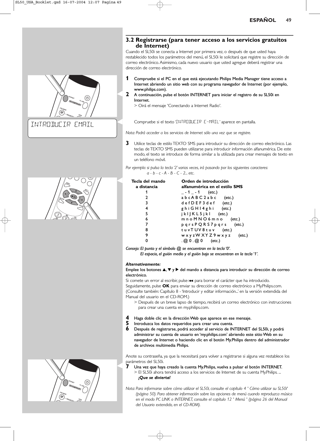 ESPAÑOL 493.2 Registrarse (para tener acceso a los servicios gratuitosde Internet)Cuando el SL50i se conecta a Internet por primera vez, o después de que usted hayarestablecido todos los parámetros del menú, el SL50i le solicitará que registre su dirección decorreo electrónico. Asimismo, cada nuevo usuario que usted agregue deberá registrar unadirección de correo electrónico.1Compruebe si el PC en el que está ejecutando Philips Media Manager tiene acceso aInternet abriendo un sitio web con su programa navegador de Internet (por ejemplo,www.philips.com).2A continuación, pulse el botón INTERNET para iniciar el registro de su SL50i enInternet.&gt; Oirá el mensaje &apos;Conectando a Internet Radio&apos;.Compruebe si el texto ‘INTRODUCIR E-MAIL’aparece en pantalla.Nota: Podrá acceder a los servicios de Internet sólo una vez que se registre.3Utilice teclas de estilo TEXTO SMS para introducir su dirección de correo electrónico. Lasteclas de TEXTO SMS pueden utilizarse para introducir información alfanumérica. De estemodo, el texto se introduce de forma similar a la utilizada para crear mensajes de texto enun teléfono móvil.Por ejemplo: si pulsa la tecla ‘2’ varias veces, irá pasando por los siguientes caracteres:a - b - c - A - B - C - 2... etc.Tecla del mando  Orden de introducción a distancia alfanumérica en el estilo SMS1_ - 1 _ - 1      (etc.)2a b c A B C 2 a b c      (etc.)3d e f D E F 3 d e f      (etc.)4g h i G H I 4 g h i      (etc.)5j k l J K L 5 j k l      (etc.)6m n o M N O 6 m n o      (etc.)7p q r s P Q R S 7 p q r s      (etc.)8t u v T U V 8 t u v      (etc.)9w x y z W X Y Z 9 w x y z      (etc.)0.@ 0 . @ 0      (etc.)Consejo: El punto y el símbolo @ se encuentran en la tecla ‘0’.El espacio, el guión medio y el guión bajo se encuentran en la tecla ‘1’.Alternativamente:Emplee los botones 3,4y 2del mando a distancia para introducir su dirección de correoelectrónico.Si comete un error al escribir, pulse ∞para borrar el carácter que ha introducido.Seguidamente, pulse OK para enviar su dirección de correo electrónico a My.Philips.com.(Consulte también: Capítulo 8 - ‘Introducir y editar información...’ en la versión extendida delManual del usuario en el CD-ROM.)&gt; Después de un breve lapso de tiempo, recibirá un correo electrónico con instruccionespara crear una cuenta en my.philips.com.4Haga doble clic en la dirección Web que aparece en ese mensaje.5Introduzca los datos requeridos para crear una cuenta.6Después de registrarse, podrá acceder al servicio de INTERNET del SL50i, y podráadministrar su cuenta de usuario en ‘my.philips.com’ abriendo este sitio Web en sunavegador de Internet o haciendo clic en el botón My.Philips dentro del administradorde archivos multimedia Philips.Anote su contraseña, ya que la necesitará para volver a registrarse si alguna vez restablece losparámetros del SL50i.7Una vez que haya creado la cuenta My.Philips, vuelva a pulsar el botón INTERNET.&gt; El SL50i ahora tendrá acceso a los servicios de Internet de su cuenta My.Philips. ...¡Que se divierta!Nota: Para informarse sobre cómo utilizar el SL50i, consulte el capítulo 4 &apos; Cómo utilizar su SL50i&apos;(página 50). Para obtener información sobre las opciones de menú cuando reproduzca músicaen el modo PC LINK o INTERNET, consulte el capítulo 12 &apos; Menú &apos; (página 26 del Manualdel Usuario extendido, en el CD-ROM).INTRODUCIR EMAILSL50_USA_Booklet.qxd  16-07-2004  12:07  Pagina 49