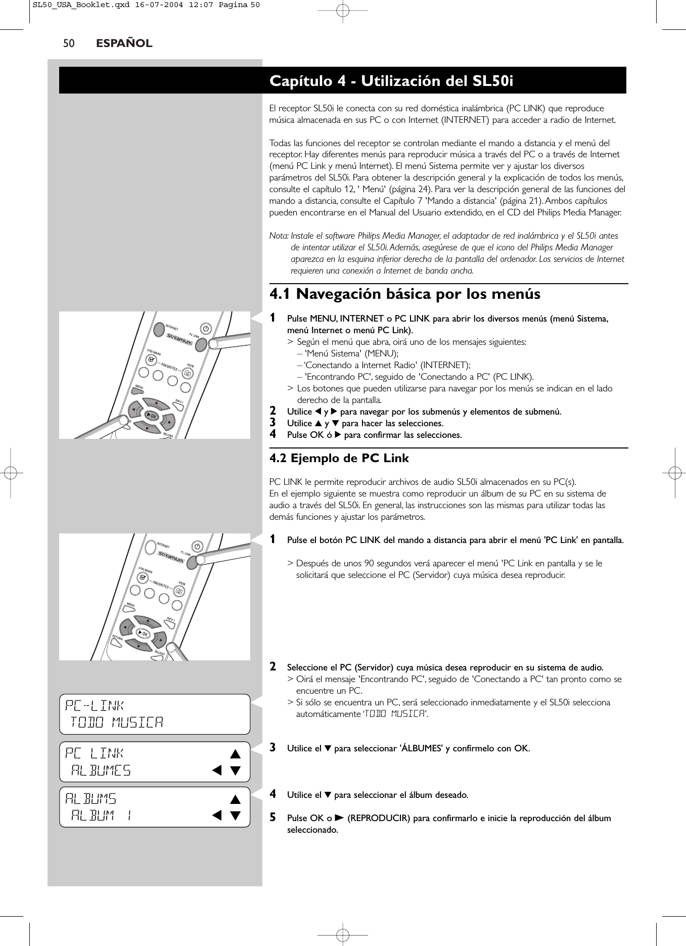 50 ESPAÑOLPC-LINKTODO MUSICAPC LINK 3ALBUMES 1 4ALBUMS 3ALBUM 1 1 4Capítulo 4 - Utilización del SL50iEl receptor SL50i le conecta con su red doméstica inalámbrica (PC LINK) que reproducemúsica almacenada en sus PC o con Internet (INTERNET) para acceder a radio de Internet.Todas las funciones del receptor se controlan mediante el mando a distancia y el menú delreceptor. Hay diferentes menús para reproducir música a través del PC o a través de Internet(menú PC Link y menú Internet). El menú Sistema permite ver y ajustar los diversosparámetros del SL50i. Para obtener la descripción general y la explicación de todos los menús,consulte el capítulo 12, &apos; Menú&apos; (página 24). Para ver la descripción general de las funciones delmando a distancia, consulte el Capítulo 7 &apos;Mando a distancia&apos; (página 21). Ambos capítulospueden encontrarse en el Manual del Usuario extendido, en el CD del Philips Media Manager.Nota: Instale el software Philips Media Manager, el adaptador de red inalámbrica y el SL50i antesde intentar utilizar el SL50i. Además, asegúrese de que el icono del Philips Media Manageraparezca en la esquina inferior derecha de la pantalla del ordenador. Los servicios de Internetrequieren una conexión a Internet de banda ancha.4.1 Navegación básica por los menús 1Pulse MENU, INTERNET o PC LINK para abrir los diversos menús (menú Sistema,menú Internet o menú PC Link).&gt;Según el menú que abra, oirá uno de los mensajes siguientes:– &apos;Menú Sistema&apos; (MENU);– ‘Conectando a Internet Radio&apos; (INTERNET);– &apos;Encontrando PC&apos;, seguido de &apos;Conectando a PC&apos; (PC LINK).&gt;Los botones que pueden utilizarse para navegar por los menús se indican en el ladoderecho de la pantalla.2Utilice 1y 2para navegar por los submenús y elementos de submenú.3Utilice 3y 4para hacer las selecciones.4Pulse OK ó 2para confirmar las selecciones.4.2 Ejemplo de PC LinkPC LINK le permite reproducir archivos de audio SL50i almacenados en su PC(s).En el ejemplo siguiente se muestra como reproducir un álbum de su PC en su sistema deaudio a través del SL50i. En general, las instrucciones son las mismas para utilizar todas lasdemás funciones y ajustar los parámetros.1Pulse el botón PC LINK del mando a distancia para abrir el menú &apos;PC Link&apos; en pantalla.&gt; Después de unos 90 segundos verá aparecer el menú &apos;PC Link en pantalla y se lesolicitará que seleccione el PC (Servidor) cuya música desea reproducir.2Seleccione el PC (Servidor) cuya música desea reproducir en su sistema de audio.&gt; Oirá el mensaje &apos;Encontrando PC&apos;, seguido de &apos;Conectando a PC&apos; tan pronto como seencuentre un PC.&gt; Si sólo se encuentra un PC, será seleccionado inmediatamente y el SL50i seleccionaautomáticamente ‘TODO MUSICA’.3Utilice el 4para seleccionar &apos;ÁLBUMES&apos; y confírmelo con OK.4Utilice el 4para seleccionar el álbum deseado.5Pulse OK o B(REPRODUCIR) para confirmarlo e inicie la reproducción del álbumseleccionado.SL50_USA_Booklet.qxd  16-07-2004  12:07  Pagina 50