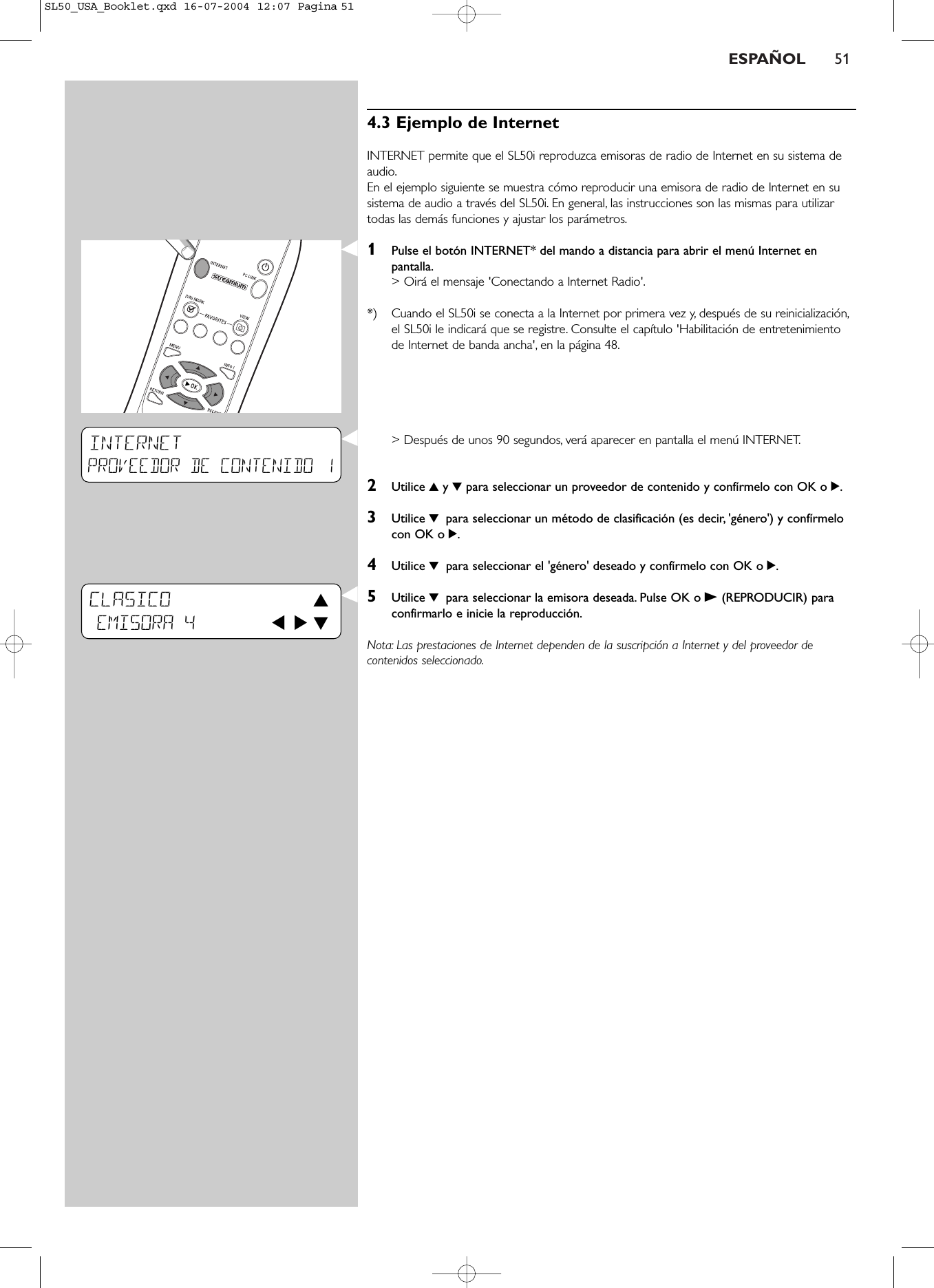 ESPAÑOL 514.3 Ejemplo de InternetINTERNET permite que el SL50i reproduzca emisoras de radio de Internet en su sistema deaudio.En el ejemplo siguiente se muestra cómo reproducir una emisora de radio de Internet en susistema de audio a través del SL50i. En general, las instrucciones son las mismas para utilizartodas las demás funciones y ajustar los parámetros.1Pulse el botón INTERNET* del mando a distancia para abrir el menú Internet enpantalla.&gt; Oirá el mensaje &apos;Conectando a Internet Radio&apos;.*) Cuando el SL50i se conecta a la Internet por primera vez y, después de su reinicialización,el SL50i le indicará que se registre. Consulte el capítulo &apos;Habilitación de entretenimientode Internet de banda ancha&apos;, en la página 48.&gt; Después de unos 90 segundos, verá aparecer en pantalla el menú INTERNET.2Utilice 3y 4para seleccionar un proveedor de contenido y confírmelo con OK o 2.3Utilice 4 para seleccionar un método de clasificación (es decir, &apos;género&apos;) y confírmelocon OK o 2.4Utilice 4 para seleccionar el &apos;género&apos; deseado y confírmelo con OK o 2.5Utilice 4 para seleccionar la emisora deseada. Pulse OK o B(REPRODUCIR) paraconfirmarlo e inicie la reproducción.Nota: Las prestaciones de Internet dependen de la suscripción a Internet y del proveedor decontenidos seleccionado.INTERNETPROVEEDOR DE CONTENIDO 1CLASICO 3EMISORA 4       1 2 4SL50_USA_Booklet.qxd  16-07-2004  12:07  Pagina 51