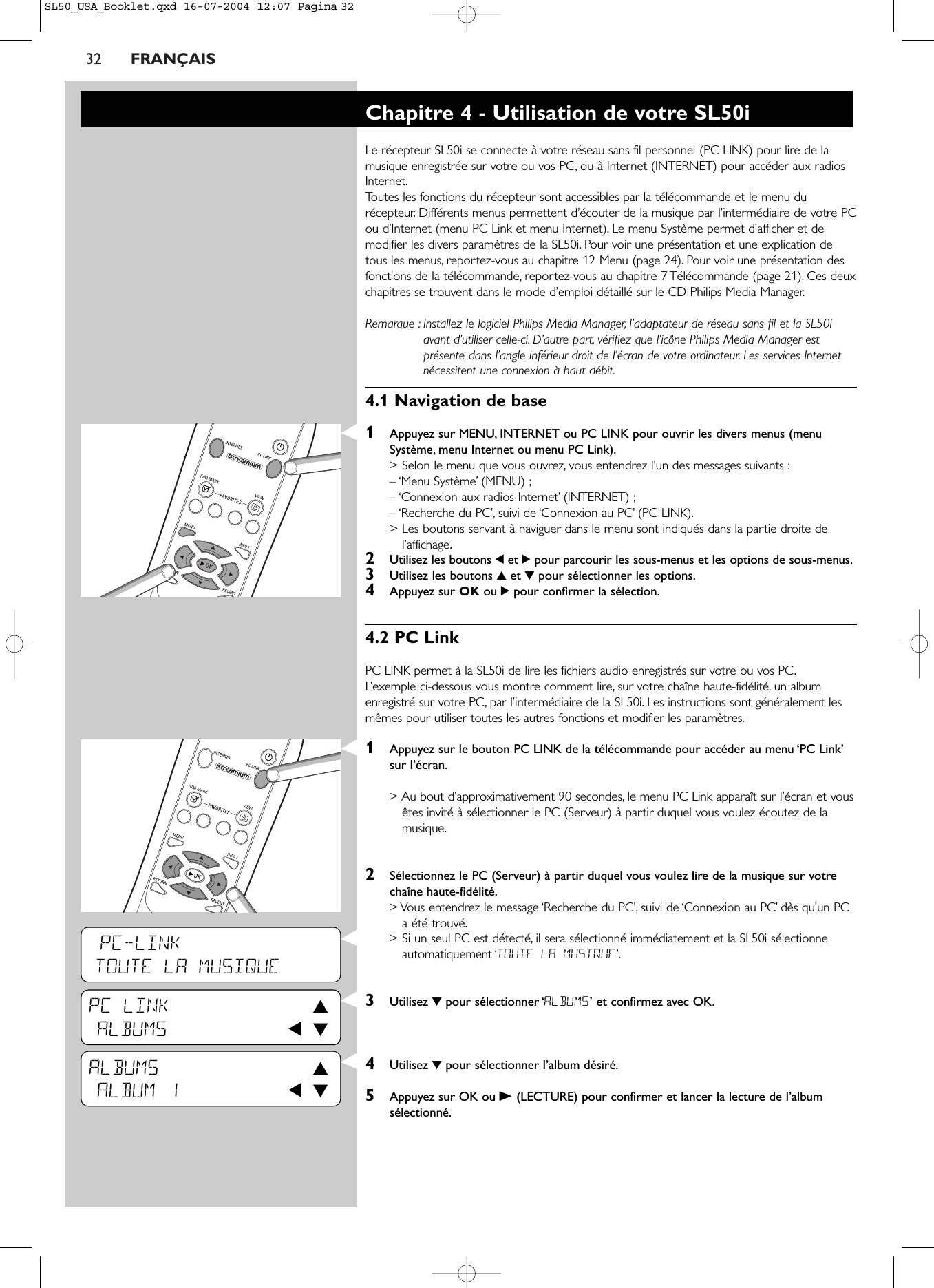 32 FRANÇAISPC-LINKTOUTE LA MUSIQUEPC LINK 3ALBUMS 1 4ALBUMS 3ALBUM 1 1 4Chapitre 4 - Utilisation de votre SL50iLe récepteur SL50i se connecte à votre réseau sans fil personnel (PC LINK) pour lire de lamusique enregistrée sur votre ou vos PC, ou à Internet (INTERNET) pour accéder aux radiosInternet.Toutes les fonctions du récepteur sont accessibles par la télécommande et le menu durécepteur. Différents menus permettent d’écouter de la musique par l’intermédiaire de votre PCou d’Internet (menu PC Link et menu Internet). Le menu Système permet d’afficher et demodifier les divers paramètres de la SL50i. Pour voir une présentation et une explication detous les menus, reportez-vous au chapitre 12 Menu (page 24). Pour voir une présentation desfonctions de la télécommande, reportez-vous au chapitre 7 Télécommande (page 21). Ces deuxchapitres se trouvent dans le mode d’emploi détaillé sur le CD Philips Media Manager.Remarque : Installez le logiciel Philips Media Manager, l’adaptateur de réseau sans fil et la SL50iavant d’utiliser celle-ci. D’autre part, vérifiez que l’icône Philips Media Manager estprésente dans l’angle inférieur droit de l’écran de votre ordinateur. Les services Internetnécessitent une connexion à haut débit.4.1 Navigation de base1Appuyez sur MENU, INTERNET ou PC LINK pour ouvrir les divers menus (menuSystème, menu Internet ou menu PC Link).&gt; Selon le menu que vous ouvrez, vous entendrez l’un des messages suivants :– ‘Menu Système’ (MENU) ;– ‘Connexion aux radios Internet’ (INTERNET) ;– ‘Recherche du PC’, suivi de ‘Connexion au PC’ (PC LINK).&gt; Les boutons servant à naviguer dans le menu sont indiqués dans la partie droite del’affichage.2Utilisez les boutons 1et 2pour parcourir les sous-menus et les options de sous-menus.3  Utilisez les boutons 3et 4pour sélectionner les options.4  Appuyez sur OK ou 2pour confirmer la sélection.4.2 PC LinkPC LINK permet à la SL50i de lire les fichiers audio enregistrés sur votre ou vos PC.L’exemple ci-dessous vous montre comment lire, sur votre chaîne haute-fidélité, un albumenregistré sur votre PC, par l’intermédiaire de la SL50i. Les instructions sont généralement lesmêmes pour utiliser toutes les autres fonctions et modifier les paramètres.1Appuyez sur le bouton PC LINK de la télécommande pour accéder au menu ‘PC Link’sur l’écran.&gt; Au bout d’approximativement 90 secondes, le menu PC Link apparaît sur l’écran et vousêtes invité à sélectionner le PC (Serveur) à partir duquel vous voulez écoutez de lamusique.2Sélectionnez le PC (Serveur) à partir duquel vous voulez lire de la musique sur votrechaîne haute-fidélité.&gt; Vous entendrez le message ‘Recherche du PC’, suivi de ‘Connexion au PC’ dès qu’un PCa été trouvé.&gt; Si un seul PC est détecté, il sera sélectionné immédiatement et la SL50i sélectionneautomatiquement ‘TOUTE LA MUSIQUE’.3Utilisez 4pour sélectionner ‘ALBUMS’ et confirmez avec OK.4Utilisez 4pour sélectionner l’album désiré.5Appuyez sur OK ou B(LECTURE) pour confirmer et lancer la lecture de l’albumsélectionné.SL50_USA_Booklet.qxd  16-07-2004  12:07  Pagina 32