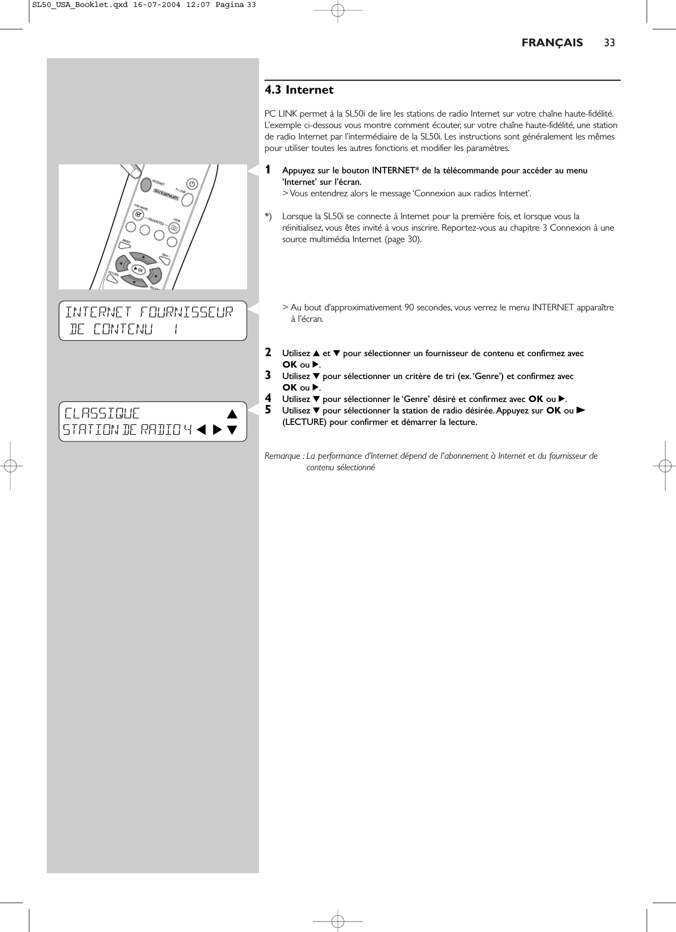 FRANÇAIS 334.3 InternetPC LINK permet à la SL50i de lire les stations de radio Internet sur votre chaîne haute-fidélité.L’exemple ci-dessous vous montre comment écouter, sur votre chaîne haute-fidélité, une stationde radio Internet par l’intermédiaire de la SL50i. Les instructions sont généralement les mêmespour utiliser toutes les autres fonctions et modifier les paramètres.1Appuyez sur le bouton INTERNET* de la télécommande pour accéder au menu‘Internet’ sur l’écran.&gt; Vous entendrez alors le message ‘Connexion aux radios Internet’.*) Lorsque la SL50i se connecte à Internet pour la première fois, et lorsque vous laréinitialisez, vous êtes invité à vous inscrire. Reportez-vous au chapitre 3 Connexion à unesource multimédia Internet (page 30).&gt; Au bout d’approximativement 90 secondes, vous verrez le menu INTERNET apparaîtreà l’écran.2Utilisez 3et 4pour sélectionner un fournisseur de contenu et confirmez avec OK ou 2.3Utilisez 4pour sélectionner un critère de tri (ex.‘Genre’) et confirmez avec OK ou 2.4Utilisez 4pour sélectionner le ‘Genre’ désiré et confirmez avec OK ou 2.5Utilisez 4pour sélectionner la station de radio désirée.Appuyez sur OK ou B(LECTURE) pour confirmer et démarrer la lecture.Remarque : La performance d’Internet dépend de l&apos;abonnement à Internet et du fournisseur decontenu sélectionnéINTERNET FOURNISSEURDE CONTENU  1CLASSIQUE  3STATION DE RADIO 4 1 2 4SL50_USA_Booklet.qxd  16-07-2004  12:07  Pagina 33