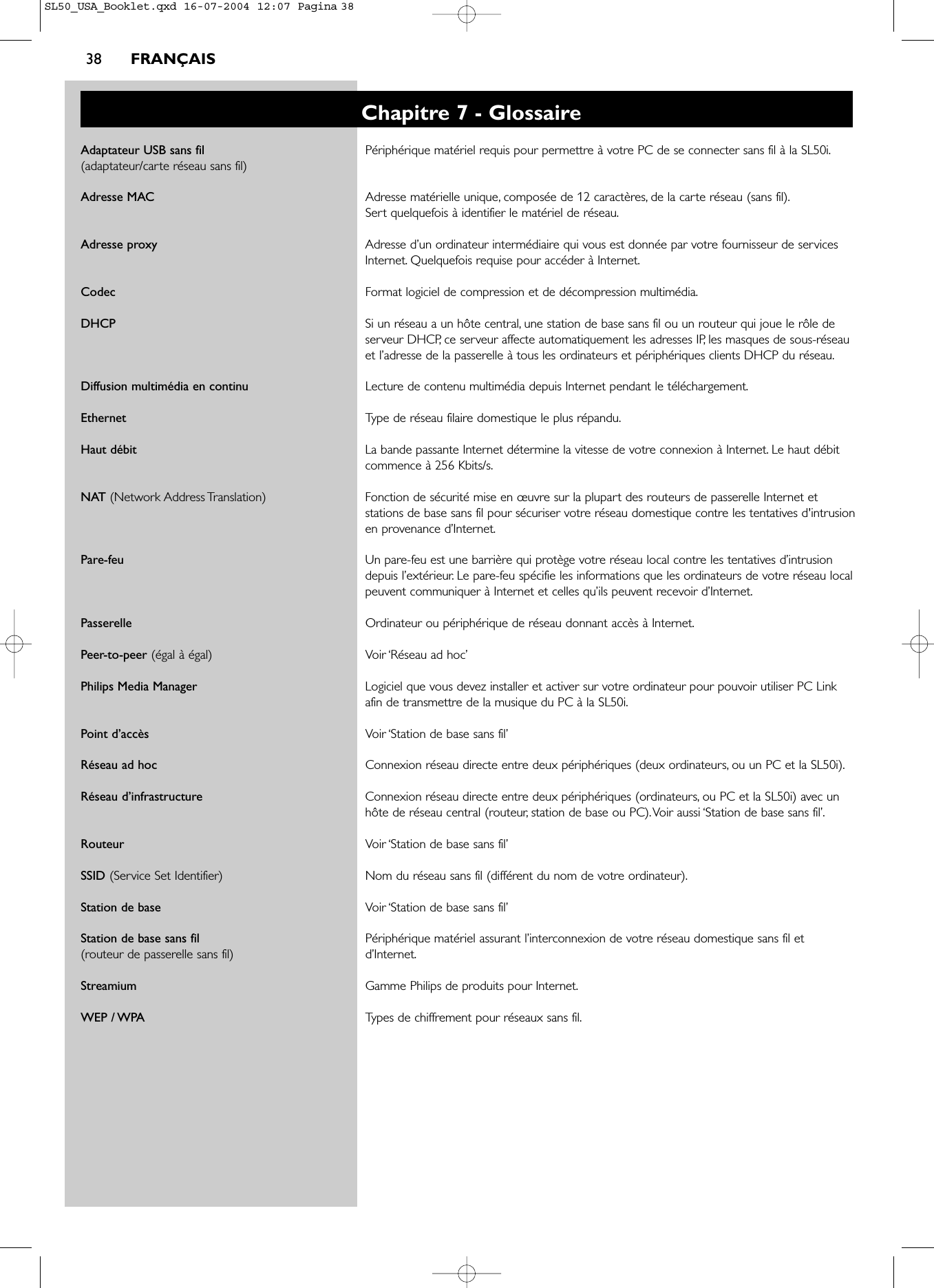 38 FRANÇAISChapitre 7 - GlossaireAdaptateur USB sans fil  Périphérique matériel requis pour permettre à votre PC de se connecter sans fil à la SL50i.(adaptateur/carte réseau sans fil)Adresse MAC Adresse matérielle unique, composée de 12 caractères, de la carte réseau (sans fil).Sert quelquefois à identifier le matériel de réseau.Adresse proxy Adresse d’un ordinateur intermédiaire qui vous est donnée par votre fournisseur de servicesInternet. Quelquefois requise pour accéder à Internet.Codec Format logiciel de compression et de décompression multimédia.DHCP Si un réseau a un hôte central, une station de base sans fil ou un routeur qui joue le rôle deserveur DHCP, ce serveur affecte automatiquement les adresses IP, les masques de sous-réseauet l’adresse de la passerelle à tous les ordinateurs et périphériques clients DHCP du réseau.Diffusion multimédia en continu Lecture de contenu multimédia depuis Internet pendant le téléchargement.Ethernet Type de réseau filaire domestique le plus répandu.Haut débit La bande passante Internet détermine la vitesse de votre connexion à Internet. Le haut débitcommence à 256 Kbits/s.NAT (Network Address Translation) Fonction de sécurité mise en œuvre sur la plupart des routeurs de passerelle Internet etstations de base sans fil pour sécuriser votre réseau domestique contre les tentatives d&apos;intrusionen provenance d’Internet.Pare-feu Un pare-feu est une barrière qui protège votre réseau local contre les tentatives d’intrusiondepuis l’extérieur. Le pare-feu spécifie les informations que les ordinateurs de votre réseau localpeuvent communiquer à Internet et celles qu’ils peuvent recevoir d’Internet.Passerelle Ordinateur ou périphérique de réseau donnant accès à Internet.Peer-to-peer (égal à égal) Voir ‘Réseau ad hoc’Philips Media Manager Logiciel que vous devez installer et activer sur votre ordinateur pour pouvoir utiliser PC Linkafin de transmettre de la musique du PC à la SL50i.Point d’accès Voir ‘Station de base sans fil’Réseau ad hoc Connexion réseau directe entre deux périphériques (deux ordinateurs, ou un PC et la SL50i).Réseau d’infrastructure Connexion réseau directe entre deux périphériques (ordinateurs, ou PC et la SL50i) avec unhôte de réseau central (routeur, station de base ou PC).Voir aussi ‘Station de base sans fil’.Routeur Voir ‘Station de base sans fil’SSID (Service Set Identifier) Nom du réseau sans fil (différent du nom de votre ordinateur).Station de base Voir ‘Station de base sans fil’Station de base sans fil  Périphérique matériel assurant l’interconnexion de votre réseau domestique sans fil et (routeur de passerelle sans fil) d’Internet.Streamium Gamme Philips de produits pour Internet.WEP / WPA Types de chiffrement pour réseaux sans fil.SL50_USA_Booklet.qxd  16-07-2004  12:07  Pagina 38