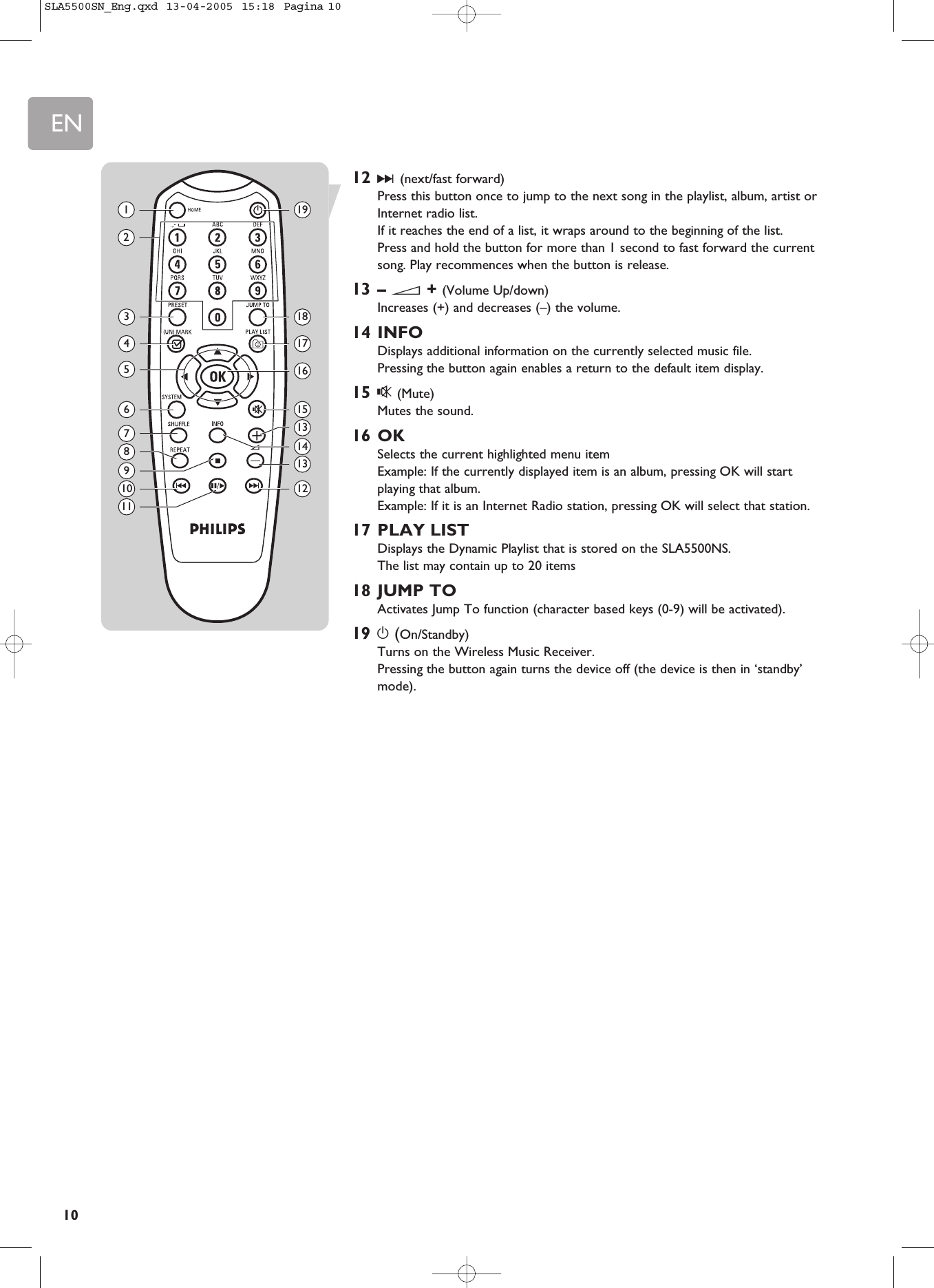 EN1012 §(next/fast forward)Press this button once to jump to the next song in the playlist, album, artist orInternet radio list.If it reaches the end of a list, it wraps around to the beginning of the list.Press and hold the button for more than 1 second to fast forward the currentsong. Play recommences when the button is release.13 – E+ (Volume Up/down)Increases (+) and decreases (–) the volume.14 INFODisplays additional information on the currently selected music file. Pressing the button again enables a return to the default item display.15 s(Mute)Mutes the sound.16 OKSelects the current highlighted menu itemExample: If the currently displayed item is an album, pressing OK will startplaying that album.Example: If it is an Internet Radio station, pressing OK will select that station.17 PLAY LISTDisplays the Dynamic Playlist that is stored on the SLA5500NS.The list may contain up to 20 items18 JUMP TOActivates Jump To function (character based keys (0-9) will be activated).19 y(On/Standby)Turns on the Wireless Music Receiver.Pressing the button again turns the device off (the device is then in ‘standby’mode).1367101198245191815131214131716SLA5500SN_Eng.qxd  13-04-2005  15:18  Pagina 10