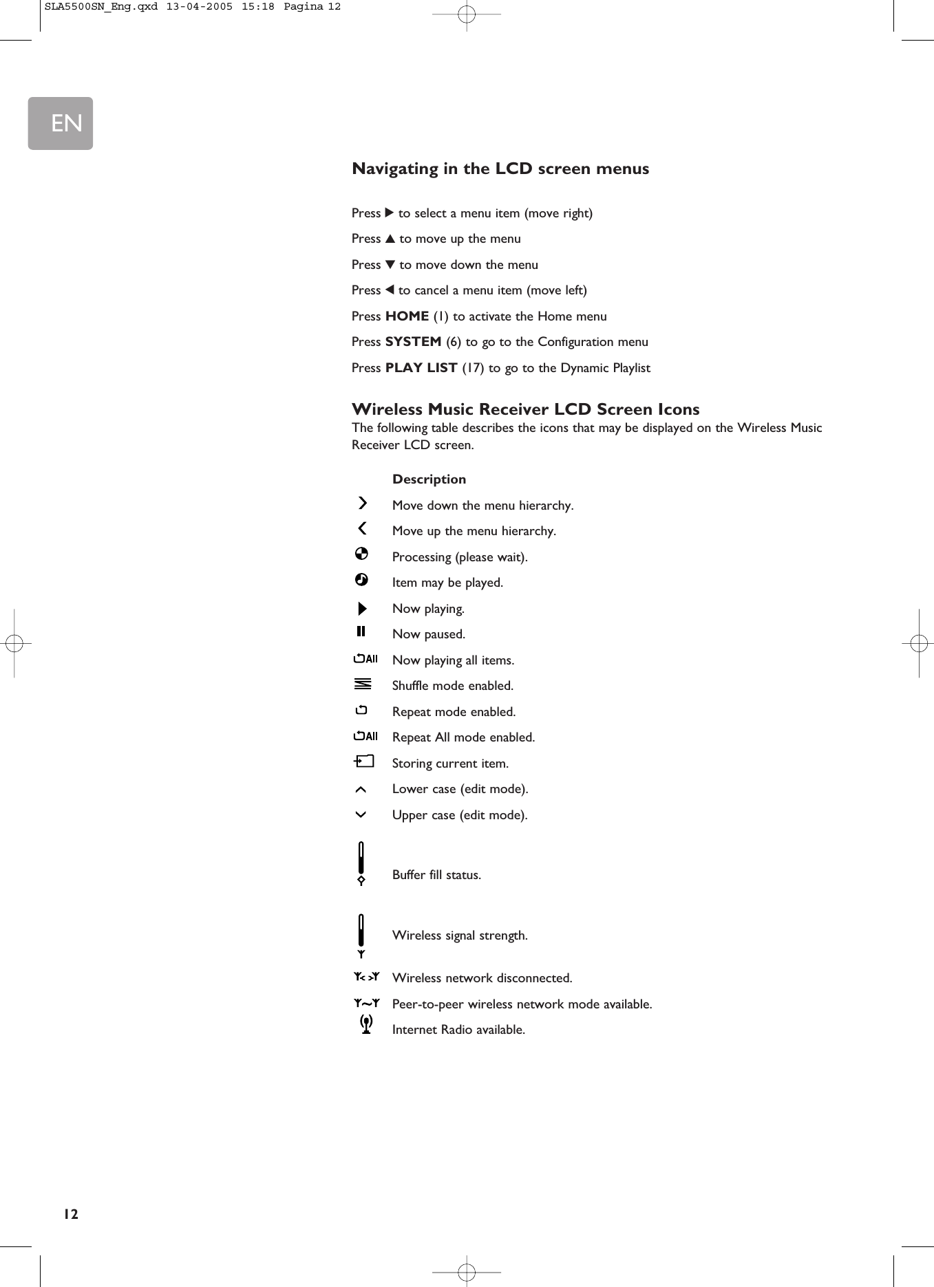 EN12Navigating in the LCD screen menusPress 2to select a menu item (move right)Press 3to move up the menuPress 4to move down the menuPress 1to cancel a menu item (move left)Press HOME (1) to activate the Home menuPress SYSTEM (6) to go to the Configuration menuPress PLAY LIST (17) to go to the Dynamic PlaylistWireless Music Receiver LCD Screen IconsThe following table describes the icons that may be displayed on the Wireless MusicReceiver LCD screen.DescriptionMove down the menu hierarchy. Move up the menu hierarchy. Processing (please wait).Item may be played.Now playing.Now paused.Now playing all items.Shuffle mode enabled.Repeat mode enabled. Repeat All mode enabled. Storing current item. Lower case (edit mode).Upper case (edit mode).Buffer fill status.Wireless signal strength.Wireless network disconnected.Peer-to-peer wireless network mode available.Internet Radio available.SLA5500SN_Eng.qxd  13-04-2005  15:18  Pagina 12