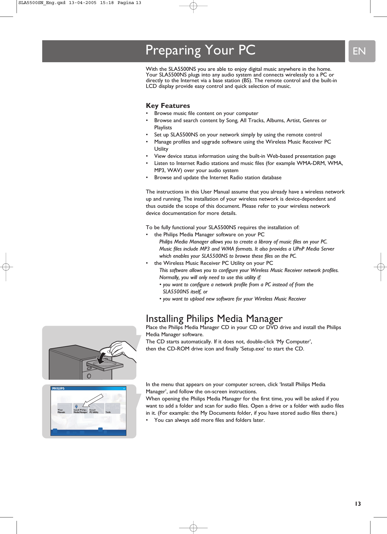 EN13Preparing Your PCWith the SLA5500NS you are able to enjoy digital music anywhere in the home. Your SLA5500NS plugs into any audio system and connects wirelessly to a PC ordirectly to the Internet via a base station (BS). The remote control and the built-inLCD display provide easy control and quick selection of music. Key Features•Browse music file content on your computer •Browse and search content by Song, All Tracks, Albums, Artist, Genres orPlaylists•Set up SLA5500NS on your network simply by using the remote control•Manage profiles and upgrade software using the Wireless Music Receiver PCUtility•View device status information using the built-in Web-based presentation page•Listen to Internet Radio stations and music files (for example WMA-DRM, WMA,MP3, WAV) over your audio system•Browse and update the Internet Radio station databaseThe instructions in this User Manual assume that you already have a wireless networkup and running. The installation of your wireless network is device-dependent andthus outside the scope of this document. Please refer to your wireless networkdevice documentation for more details.To be fully functional your SLA5500NS requires the installation of:•the Philips Media Manager software on your PCPhilips Media Manager allows you to create a library of music files on your PC. Music files include MP3 and WMA formats. It also provides a UPnP Media Serverwhich enables your SLA5500NS to browse these files on the PC.•the Wireless Music Receiver PC Utility on your PCThis software allows you to configure your Wireless Music Receiver network profiles.Normally, you will only need to use this utility if:• you want to configure a network profile from a PC instead of from theSLA5500NS itself, or• you want to upload new software for your Wireless Music ReceiverInstalling Philips Media ManagerPlace the Philips Media Manager CD in your CD or DVD drive and install the PhilipsMedia Manager software. The CD starts automatically. If it does not, double-click ‘My Computer’, then the CD-ROM drive icon and finally ‘Setup.exe’ to start the CD.In the menu that appears on your computer screen, click ‘Install Philips MediaManager’, and follow the on-screen instructions.When opening the Philips Media Manager for the first time, you will be asked if youwant to add a folder and scan for audio files. Open a drive or a folder with audio filesin it. (For example: the My Documents folder, if you have stored audio files there.)•You can always add more files and folders later.SLA5500SN_Eng.qxd  13-04-2005  15:18  Pagina 13