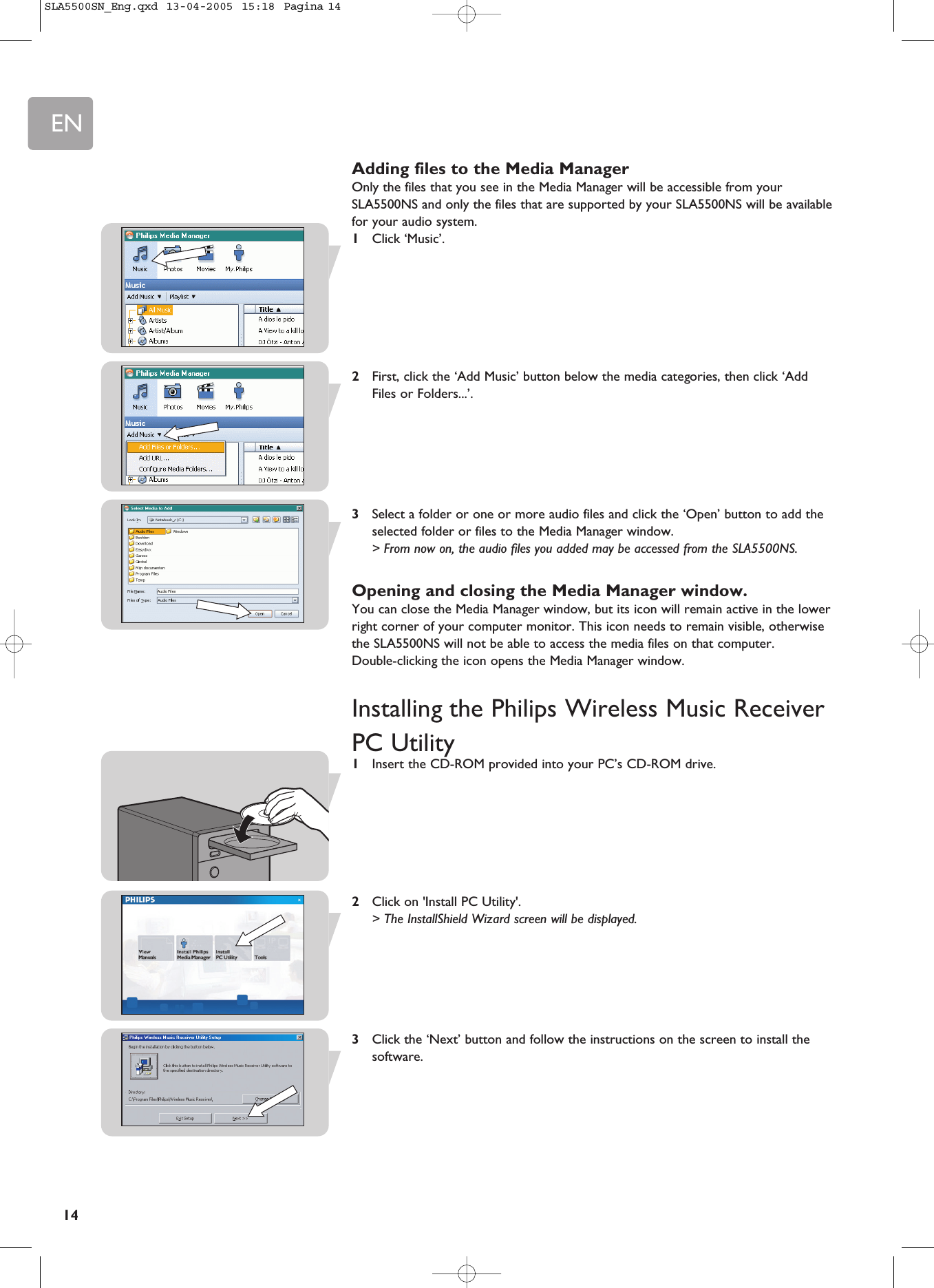 EN14Adding files to the Media ManagerOnly the files that you see in the Media Manager will be accessible from yourSLA5500NS and only the files that are supported by your SLA5500NS will be availablefor your audio system.1Click ‘Music’.2First, click the ‘Add Music’ button below the media categories, then click ‘AddFiles or Folders...’.3Select a folder or one or more audio files and click the ‘Open’ button to add theselected folder or files to the Media Manager window.&gt; From now on, the audio files you added may be accessed from the SLA5500NS.Opening and closing the Media Manager window.You can close the Media Manager window, but its icon will remain active in the lowerright corner of your computer monitor. This icon needs to remain visible, otherwisethe SLA5500NS will not be able to access the media files on that computer. Double-clicking the icon opens the Media Manager window.Installing the Philips Wireless Music ReceiverPC Utility1Insert the CD-ROM provided into your PC’s CD-ROM drive.2Click on &apos;Install PC Utility&apos;.&gt; The InstallShield Wizard screen will be displayed. 3Click the ‘Next’ button and follow the instructions on the screen to install thesoftware.SLA5500SN_Eng.qxd  13-04-2005  15:18  Pagina 14