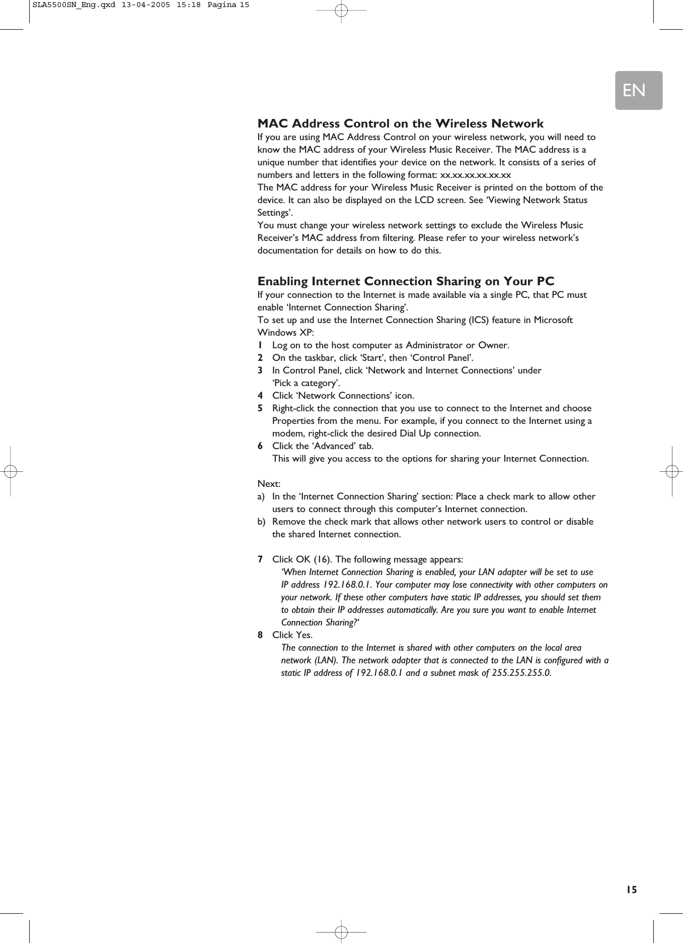 EN15MAC Address Control on the Wireless NetworkIf you are using MAC Address Control on your wireless network, you will need toknow the MAC address of your Wireless Music Receiver. The MAC address is aunique number that identifies your device on the network. It consists of a series ofnumbers and letters in the following format: xx.xx.xx.xx.xx.xxThe MAC address for your Wireless Music Receiver is printed on the bottom of thedevice. It can also be displayed on the LCD screen. See ‘Viewing Network StatusSettings’.You must change your wireless network settings to exclude the Wireless MusicReceiver’s MAC address from filtering. Please refer to your wireless network’sdocumentation for details on how to do this.Enabling Internet Connection Sharing on Your PCIf your connection to the Internet is made available via a single PC, that PC mustenable ‘Internet Connection Sharing’.To set up and use the Internet Connection Sharing (ICS) feature in MicrosoftWindows XP:1Log on to the host computer as Administrator or Owner.2On the taskbar, click ‘Start’, then ‘Control Panel’.3In Control Panel, click ‘Network and Internet Connections’ under ‘Pick a category’.4Click ‘Network Connections’ icon.5Right-click the connection that you use to connect to the Internet and chooseProperties from the menu. For example, if you connect to the Internet using amodem, right-click the desired Dial Up connection.6Click the ‘Advanced’ tab.This will give you access to the options for sharing your Internet Connection.Next:a) In the ‘Internet Connection Sharing’ section: Place a check mark to allow otherusers to connect through this computer’s Internet connection.b) Remove the check mark that allows other network users to control or disablethe shared Internet connection.7Click OK (16). The following message appears:‘When Internet Connection Sharing is enabled, your LAN adapter will be set to use IP address 192.168.0.1. Your computer may lose connectivity with other computers onyour network. If these other computers have static IP addresses, you should set themto obtain their IP addresses automatically. Are you sure you want to enable InternetConnection Sharing?‘8Click Yes. The connection to the Internet is shared with other computers on the local areanetwork (LAN). The network adapter that is connected to the LAN is configured with astatic IP address of 192.168.0.1 and a subnet mask of 255.255.255.0.SLA5500SN_Eng.qxd  13-04-2005  15:18  Pagina 15