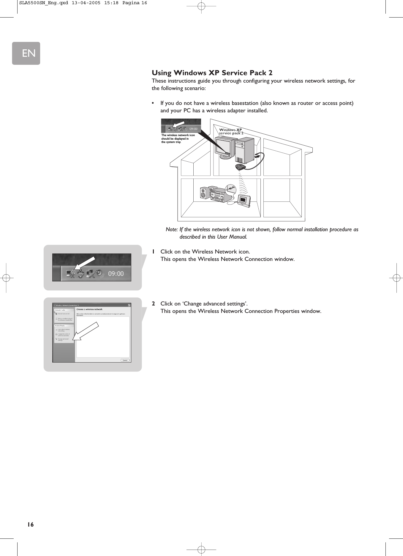 EN16Using Windows XP Service Pack 2These instructions guide you through configuring your wireless network settings, forthe following scenario:•If you do not have a wireless basestation (also known as router or access point)and your PC has a wireless adapter installed.Note: If the wireless network icon is not shown, follow normal installation procedure asdescribed in this User Manual.1Click on the Wireless Network icon.This opens the Wireless Network Connection window.2Click on ‘Change advanced settings’.This opens the Wireless Network Connection Properties window.Windows XP Windows XP service pack 2service pack 2The wireless network icon should be displayed in the system tray.SLA5500SN_Eng.qxd  13-04-2005  15:18  Pagina 16