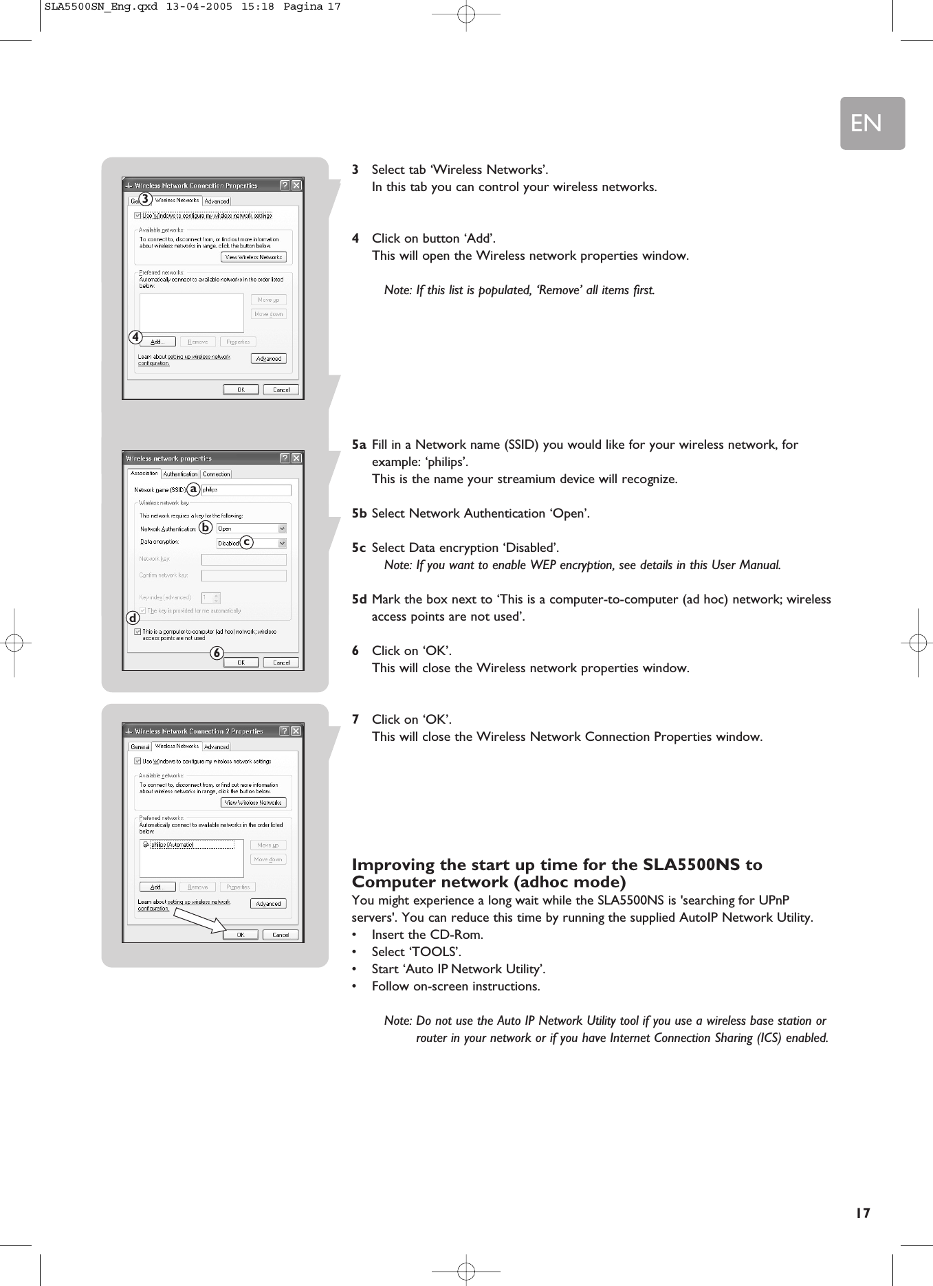 EN173Select tab ‘Wireless Networks’.In this tab you can control your wireless networks.4Click on button ‘Add’.This will open the Wireless network properties window.Note: If this list is populated, ‘Remove’ all items first.5a Fill in a Network name (SSID) you would like for your wireless network, forexample: ‘philips’.This is the name your streamium device will recognize.5b Select Network Authentication ‘Open’.5c Select Data encryption ‘Disabled’.Note: If you want to enable WEP encryption, see details in this User Manual.5d Mark the box next to ‘This is a computer-to-computer (ad hoc) network; wirelessaccess points are not used’.6Click on ‘OK’.This will close the Wireless network properties window.7Click on ‘OK’.This will close the Wireless Network Connection Properties window.Improving the start up time for the SLA5500NS toComputer network (adhoc mode)You might experience a long wait while the SLA5500NS is &apos;searching for UPnPservers&apos;. You can reduce this time by running the supplied AutoIP Network Utility.•Insert the CD-Rom.•Select ‘TOOLS’.•Start ‘Auto IP Network Utility’. •Follow on-screen instructions.Note: Do not use the Auto IP Network Utility tool if you use a wireless base station orrouter in your network or if you have Internet Connection Sharing (ICS) enabled.34abcd6SLA5500SN_Eng.qxd  13-04-2005  15:18  Pagina 17