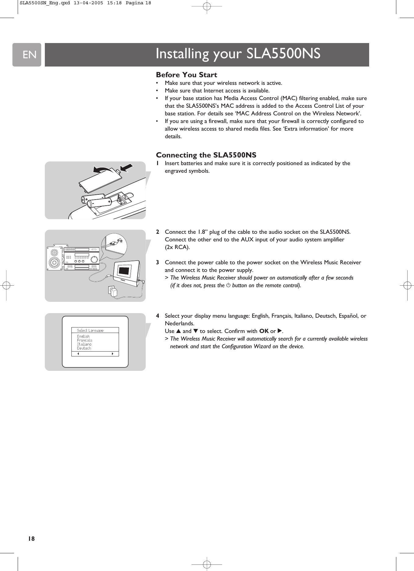 EN18Before You Start•Make sure that your wireless network is active.•Make sure that Internet access is available.•If your base station has Media Access Control (MAC) filtering enabled, make surethat the SLA5500NS’s MAC address is added to the Access Control List of yourbase station. For details see ‘MAC Address Control on the Wireless Network’.•If you are using a firewall, make sure that your firewall is correctly configured toallow wireless access to shared media files. See ‘Extra information’ for moredetails.Connecting the SLA5500NS1Insert batteries and make sure it is correctly positioned as indicated by theengraved symbols. 2Connect the 1.8” plug of the cable to the audio socket on the SLA5500NS. Connect the other end to the AUX input of your audio system amplifier (2x RCA).3Connect the power cable to the power socket on the Wireless Music Receiverand connect it to the power supply.&gt; The Wireless Music Receiver should power on automatically after a few seconds(if it does not, press the ybutton on the remote control).4Select your display menu language: English, Français, Italiano, Deutsch, Español, orNederlands.Use 3and 4to select. Confirm with OK or 2.&gt; The Wireless Music Receiver will automatically search for a currently available wirelessnetwork and start the Configuration Wizard on the device. Installing your SLA5500NSSLA5500SN_Eng.qxd  13-04-2005  15:18  Pagina 18