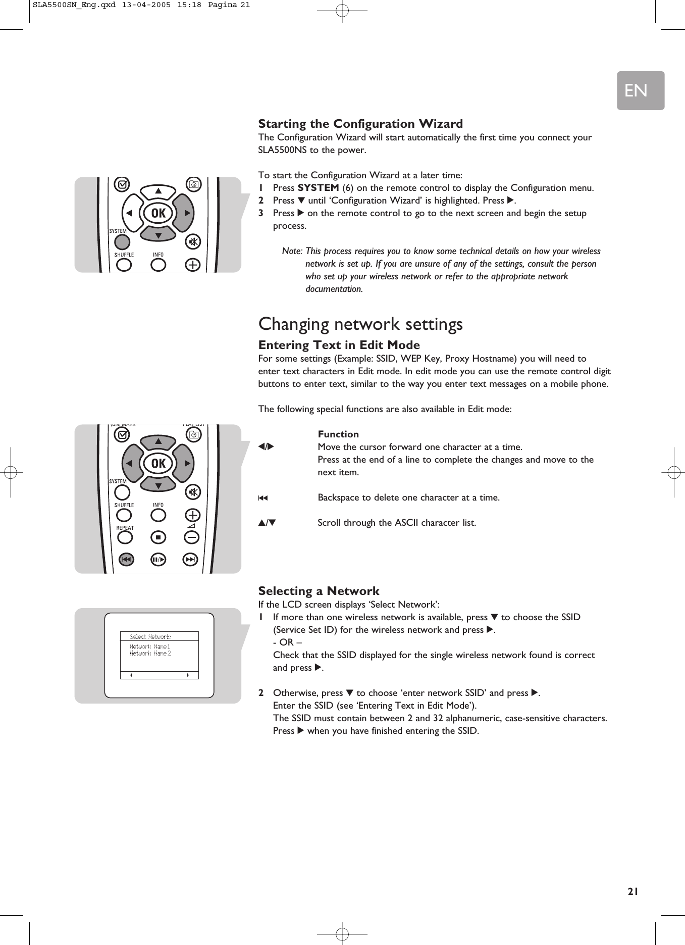 EN21Starting the Configuration WizardThe Configuration Wizard will start automatically the first time you connect yourSLA5500NS to the power.To start the Configuration Wizard at a later time:1Press SYSTEM (6) on the remote control to display the Configuration menu.2Press 4until ‘Configuration Wizard’ is highlighted. Press 2.3Press 2on the remote control to go to the next screen and begin the setupprocess.Note: This process requires you to know some technical details on how your wirelessnetwork is set up. If you are unsure of any of the settings, consult the personwho set up your wireless network or refer to the appropriate networkdocumentation.Changing network settingsEntering Text in Edit ModeFor some settings (Example: SSID, WEP Key, Proxy Hostname) you will need toenter text characters in Edit mode. In edit mode you can use the remote control digitbuttons to enter text, similar to the way you enter text messages on a mobile phone. The following special functions are also available in Edit mode:Function1/2Move the cursor forward one character at a time.Press at the end of a line to complete the changes and move to thenext item.∞Backspace to delete one character at a time.3/4Scroll through the ASCII character list.Selecting a NetworkIf the LCD screen displays ‘Select Network’:1If more than one wireless network is available, press 4to choose the SSID(Service Set ID) for the wireless network and press 2.- OR –Check that the SSID displayed for the single wireless network found is correctand press 2.2Otherwise, press 4to choose ‘enter network SSID’ and press 2.Enter the SSID (see ‘Entering Text in Edit Mode’). The SSID must contain between 2 and 32 alphanumeric, case-sensitive characters.Press 2when you have finished entering the SSID.SLA5500SN_Eng.qxd  13-04-2005  15:18  Pagina 21