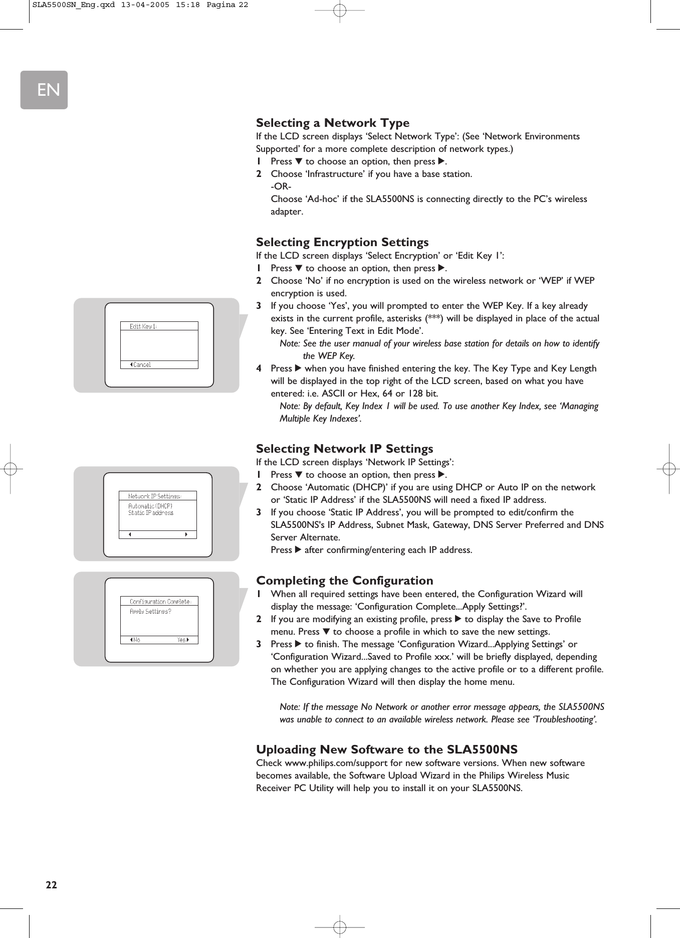 EN22Selecting a Network TypeIf the LCD screen displays ‘Select Network Type’: (See ‘Network EnvironmentsSupported’ for a more complete description of network types.)1Press 4to choose an option, then press 2.2Choose ‘Infrastructure’ if you have a base station.-OR-Choose ‘Ad-hoc’ if the SLA5500NS is connecting directly to the PC’s wirelessadapter.Selecting Encryption SettingsIf the LCD screen displays ‘Select Encryption’ or ‘Edit Key 1’:1Press 4to choose an option, then press 2.2Choose ‘No’ if no encryption is used on the wireless network or ‘WEP’ if WEPencryption is used.3If you choose ‘Yes’, you will prompted to enter the WEP Key. If a key alreadyexists in the current profile, asterisks (***) will be displayed in place of the actualkey. See ‘Entering Text in Edit Mode’.Note: See the user manual of your wireless base station for details on how to identifythe WEP Key.4Press 2when you have finished entering the key. The Key Type and Key Lengthwill be displayed in the top right of the LCD screen, based on what you haveentered: i.e. ASCII or Hex, 64 or 128 bit.Note: By default, Key Index 1 will be used. To use another Key Index, see ‘ManagingMultiple Key Indexes’.Selecting Network IP SettingsIf the LCD screen displays ‘Network IP Settings’:1Press 4to choose an option, then press 2.2Choose ‘Automatic (DHCP)’ if you are using DHCP or Auto IP on the networkor ‘Static IP Address’ if the SLA5500NS will need a fixed IP address.3If you choose ‘Static IP Address’, you will be prompted to edit/confirm theSLA5500NS&apos;s IP Address, Subnet Mask, Gateway, DNS Server Preferred and DNSServer Alternate.Press 2after confirming/entering each IP address.Completing the Configuration1When all required settings have been entered, the Configuration Wizard willdisplay the message: ‘Configuration Complete...Apply Settings?’.2If you are modifying an existing profile, press 2to display the Save to Profilemenu. Press 4to choose a profile in which to save the new settings.3Press 2to finish. The message ‘Configuration Wizard...Applying Settings’ or‘Configuration Wizard...Saved to Profile xxx.’ will be briefly displayed, dependingon whether you are applying changes to the active profile or to a different profile. The Configuration Wizard will then display the home menu.Note: If the message No Network or another error message appears, the SLA5500NSwas unable to connect to an available wireless network. Please see ‘Troubleshooting’.Uploading New Software to the SLA5500NSCheck www.philips.com/support for new software versions. When new softwarebecomes available, the Software Upload Wizard in the Philips Wireless MusicReceiver PC Utility will help you to install it on your SLA5500NS. SLA5500SN_Eng.qxd  13-04-2005  15:18  Pagina 22