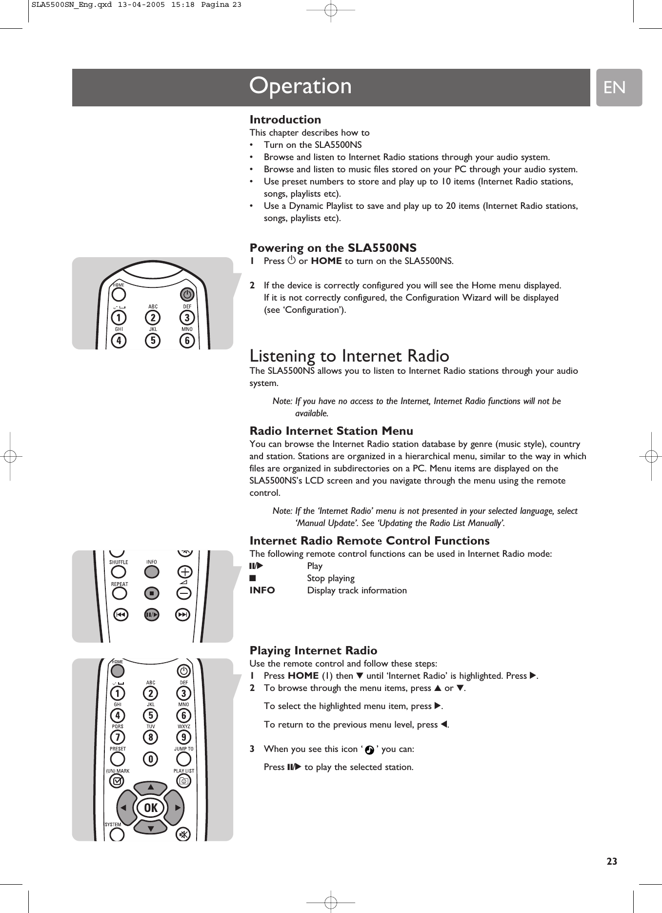 EN23IntroductionThis chapter describes how to•Turn on the SLA5500NS•Browse and listen to Internet Radio stations through your audio system.•Browse and listen to music files stored on your PC through your audio system.•Use preset numbers to store and play up to 10 items (Internet Radio stations,songs, playlists etc).•Use a Dynamic Playlist to save and play up to 20 items (Internet Radio stations,songs, playlists etc).Powering on the SLA5500NS1Press yor HOME to turn on the SLA5500NS.2If the device is correctly configured you will see the Home menu displayed.If it is not correctly configured, the Configuration Wizard will be displayed (see ‘Configuration’).Listening to Internet RadioThe SLA5500NS allows you to listen to Internet Radio stations through your audiosystem.Note: If you have no access to the Internet, Internet Radio functions will not beavailable.Radio Internet Station MenuYou can browse the Internet Radio station database by genre (music style), countryand station. Stations are organized in a hierarchical menu, similar to the way in whichfiles are organized in subdirectories on a PC. Menu items are displayed on theSLA5500NS’s LCD screen and you navigate through the menu using the remotecontrol.Note: If the ‘Internet Radio’ menu is not presented in your selected language, select‘Manual Update’. See ‘Updating the Radio List Manually’.Internet Radio Remote Control FunctionsThe following remote control functions can be used in Internet Radio mode:;/2Play9Stop playingINFO Display track informationPlaying Internet RadioUse the remote control and follow these steps:1Press HOME (1) then 4until ‘Internet Radio’ is highlighted. Press 2.2To browse through the menu items, press 3or 4.To select the highlighted menu item, press 2.To return to the previous menu level, press 1.3When you see this icon ‘ ’ you can: Press ;/2to play the selected station.OperationSLA5500SN_Eng.qxd  13-04-2005  15:18  Pagina 23