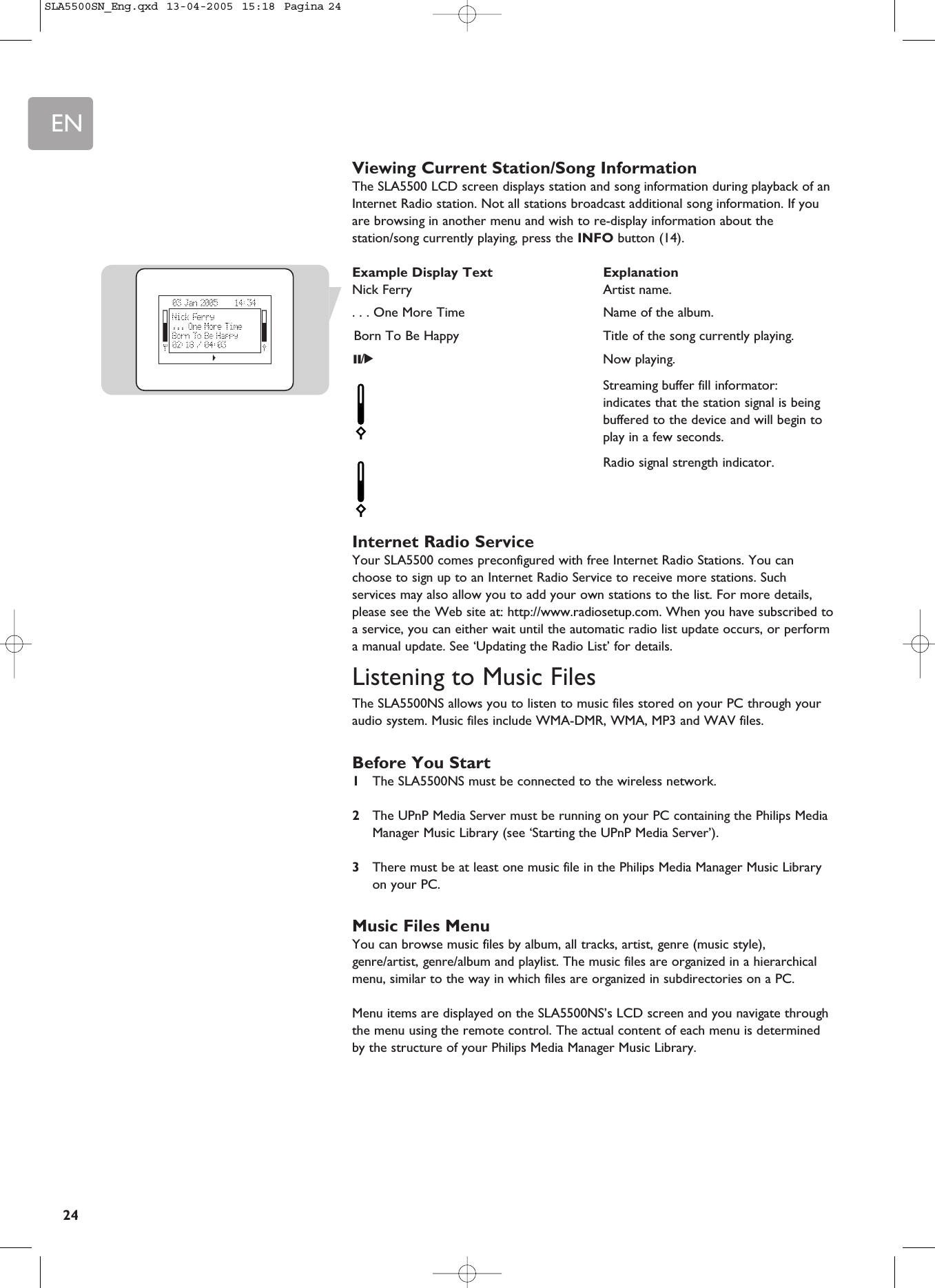 EN24Viewing Current Station/Song InformationThe SLA5500 LCD screen displays station and song information during playback of anInternet Radio station. Not all stations broadcast additional song information. If youare browsing in another menu and wish to re-display information about thestation/song currently playing, press the INFO button (14).Example Display Text ExplanationNick Ferry Artist name.. . . One More Time Name of the album.Born To Be Happy Title of the song currently playing.;/2Now playing.Streaming buffer fill informator:indicates that the station signal is being buffered to the device and will begin to play in a few seconds.Radio signal strength indicator.Internet Radio ServiceYour SLA5500 comes preconfigured with free Internet Radio Stations. You canchoose to sign up to an Internet Radio Service to receive more stations. Suchservices may also allow you to add your own stations to the list. For more details,please see the Web site at: http://www.radiosetup.com. When you have subscribed toa service, you can either wait until the automatic radio list update occurs, or performa manual update. See ‘Updating the Radio List’ for details.Listening to Music FilesThe SLA5500NS allows you to listen to music files stored on your PC through youraudio system. Music files include WMA-DMR, WMA, MP3 and WAV files.Before You Start1The SLA5500NS must be connected to the wireless network.2The UPnP Media Server must be running on your PC containing the Philips MediaManager Music Library (see ‘Starting the UPnP Media Server’).3There must be at least one music file in the Philips Media Manager Music Libraryon your PC.Music Files MenuYou can browse music files by album, all tracks, artist, genre (music style),genre/artist, genre/album and playlist. The music files are organized in a hierarchicalmenu, similar to the way in which files are organized in subdirectories on a PC.Menu items are displayed on the SLA5500NS’s LCD screen and you navigate throughthe menu using the remote control. The actual content of each menu is determinedby the structure of your Philips Media Manager Music Library.SLA5500SN_Eng.qxd  13-04-2005  15:18  Pagina 24