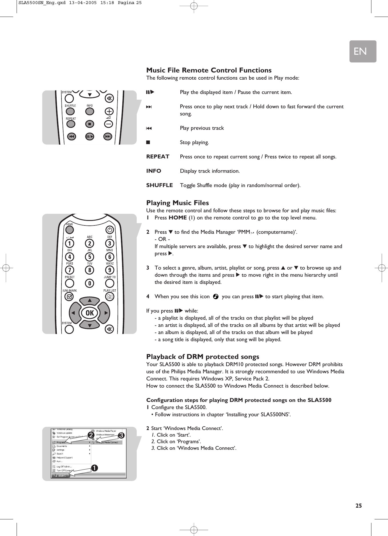 EN25Music File Remote Control FunctionsThe following remote control functions can be used in Play mode:;/2Play the displayed item / Pause the current item. §Press once to play next track / Hold down to fast forward the currentsong.∞Play previous track9Stop playing. REPEAT Press once to repeat current song / Press twice to repeat all songs.INFO Display track information. SHUFFLE Toggle Shuffle mode (play in random/normal order).Playing Music FilesUse the remote control and follow these steps to browse for and play music files:1Press HOME (1) on the remote control to go to the top level menu.2Press 4to find the Media Manager ‘PMM (computername)’.- OR -If multiple servers are available, press 4to highlight the desired server name andpress 2.3To select a genre, album, artist, playlist or song, press 3or 4to browse up anddown through the items and press 2to move right in the menu hierarchy untilthe desired item is displayed.4When you see this icon  you can press ;/2to start playing that item.If you press ;/2while:- a playlist is displayed, all of the tracks on that playlist will be played- an artist is displayed, all of the tracks on all albums by that artist will be played- an album is displayed, all of the tracks on that album will be played- a song title is displayed, only that song will be played.Playback of DRM protected songsYour SLA5500 is able to playback DRM10 protected songs. However DRM prohibitsuse of the Philips Media Manager. It is strongly recommended to use Windows MediaConnect. This requires Windows XP, Service Pack 2.How to connect the SLA5500 to Windows Media Connect is described below.Configuration steps for playing DRM protected songs on the SLA55001Configure the SLA5500.• Follow instructions in chapter ‘Installing your SLA5500NS’.2Start ‘Windows Media Connect’.1. Click on ‘Start’.2. Click on ‘Programs’.3. Click on ‘Windows Media Connect’.3➊➋SLA5500SN_Eng.qxd  13-04-2005  15:18  Pagina 25