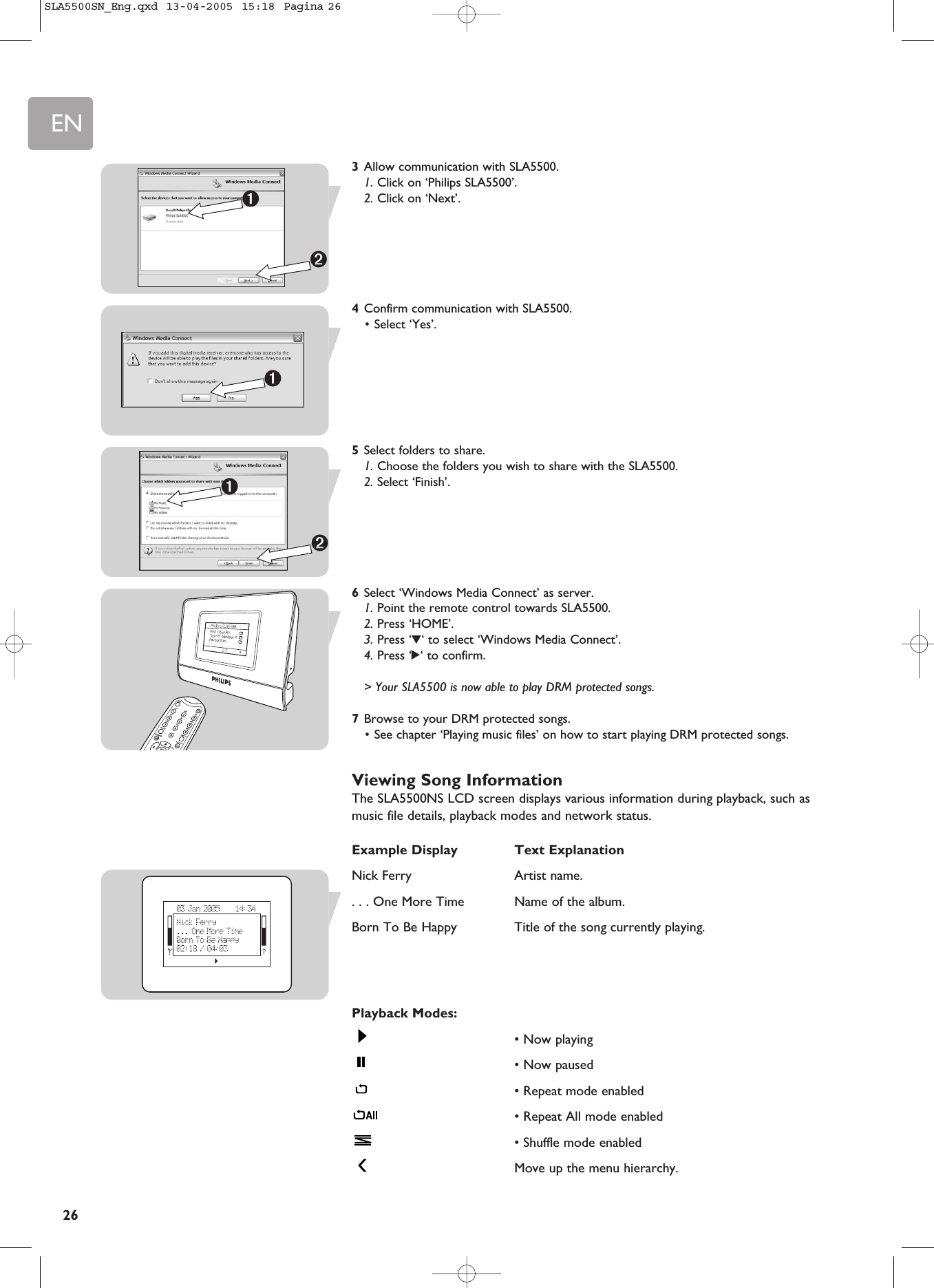 EN263Allow communication with SLA5500.1. Click on ‘Philips SLA5500’.2. Click on ‘Next’.4Confirm communication with SLA5500.• Select ‘Yes’.5Select folders to share.1. Choose the folders you wish to share with the SLA5500.2. Select ‘Finish’.6Select ‘Windows Media Connect’ as server.1. Point the remote control towards SLA5500.2. Press ‘HOME’.3. Press ‘4‘ to select ‘Windows Media Connect’.4. Press ‘2‘ to confirm.&gt; Your SLA5500 is now able to play DRM protected songs.7Browse to your DRM protected songs.• See chapter ‘Playing music files’ on how to start playing DRM protected songs.Viewing Song InformationThe SLA5500NS LCD screen displays various information during playback, such asmusic file details, playback modes and network status.Example Display Text ExplanationNick Ferry  Artist name.. . . One More Time  Name of the album.Born To Be Happy  Title of the song currently playing.Playback Modes:• Now playing• Now paused• Repeat mode enabled• Repeat All mode enabled• Shuffle mode enabledMove up the menu hierarchy.➊➋➊➊➋SLA5500SN_Eng.qxd  13-04-2005  15:18  Pagina 26