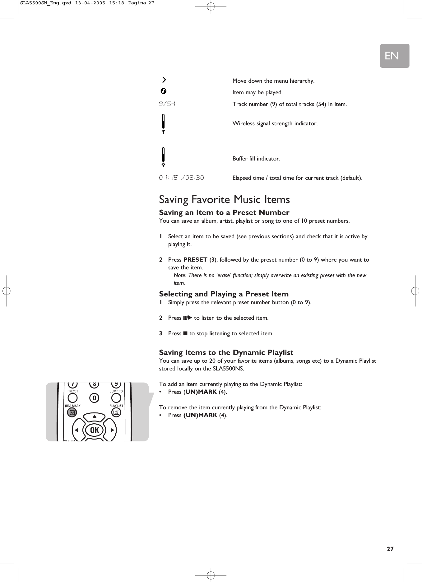 EN27Move down the menu hierarchy.Item may be played.9/54 Track number (9) of total tracks (54) in item.Wireless signal strength indicator.Buffer fill indicator.01:15 /02:30 Elapsed time / total time for current track (default).Saving Favorite Music ItemsSaving an Item to a Preset NumberYou can save an album, artist, playlist or song to one of 10 preset numbers. 1Select an item to be saved (see previous sections) and check that it is active byplaying it.2Press PRESET (3), followed by the preset number (0 to 9) where you want tosave the item.Note: There is no ‘erase’ function; simply overwrite an existing preset with the newitem.Selecting and Playing a Preset Item1Simply press the relevant preset number button (0 to 9).2Press ;/2to listen to the selected item.3Press 9to stop listening to selected item.Saving Items to the Dynamic PlaylistYou can save up to 20 of your favorite items (albums, songs etc) to a Dynamic Playliststored locally on the SLA5500NS.To add an item currently playing to the Dynamic Playlist:•Press (UN)MARK (4).To remove the item currently playing from the Dynamic Playlist:•Press (UN)MARK (4).SLA5500SN_Eng.qxd  13-04-2005  15:18  Pagina 27