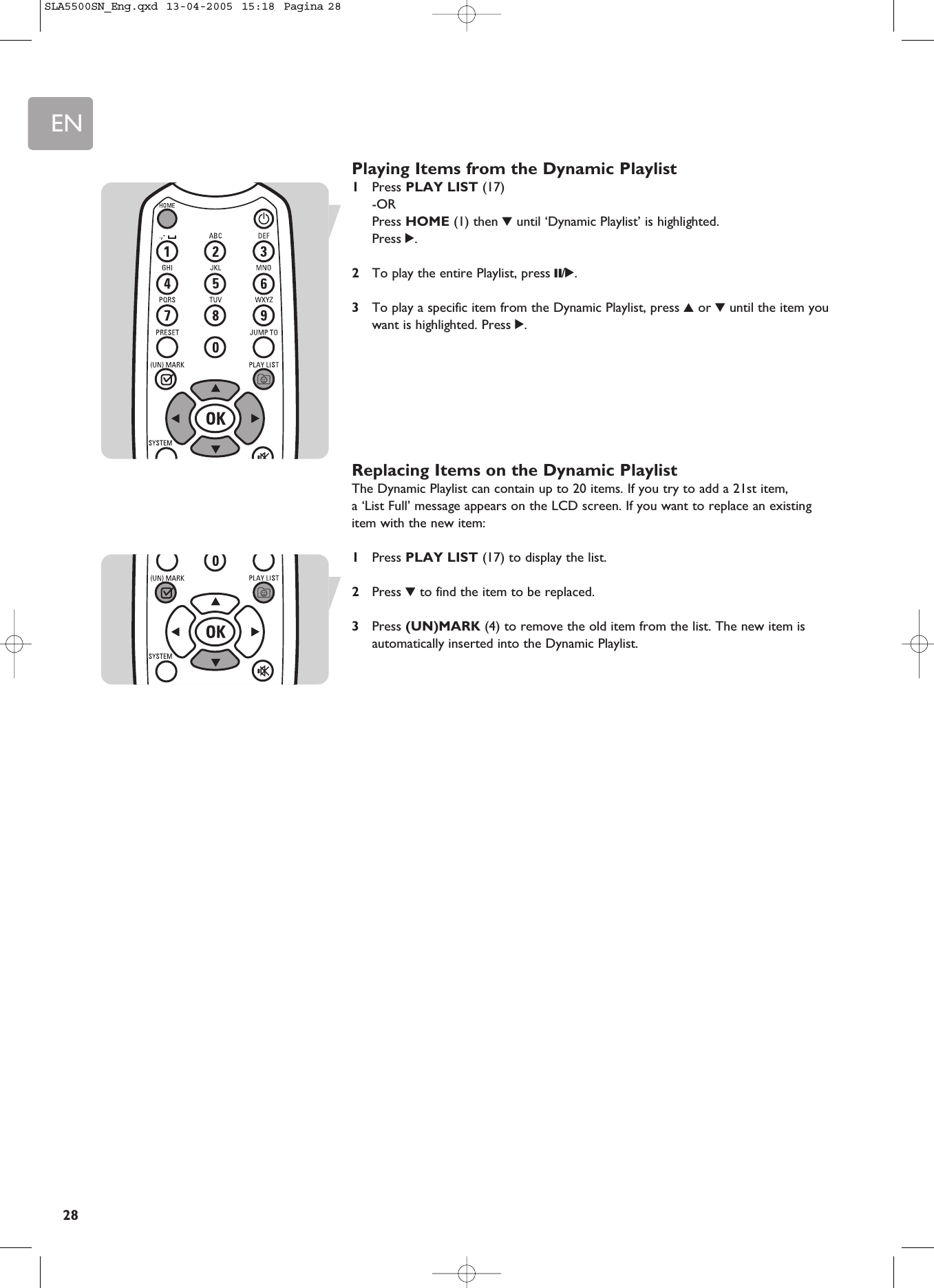 EN28Playing Items from the Dynamic Playlist1Press PLAY LIST (17) -ORPress HOME (1) then 4until ‘Dynamic Playlist’ is highlighted. Press 2.2To play the entire Playlist, press ;/2.3To play a specific item from the Dynamic Playlist, press 3or 4until the item youwant is highlighted. Press 2.Replacing Items on the Dynamic PlaylistThe Dynamic Playlist can contain up to 20 items. If you try to add a 21st item, a ‘List Full’ message appears on the LCD screen. If you want to replace an existingitem with the new item: 1Press PLAY LIST (17) to display the list.2Press 4to find the item to be replaced.3Press (UN)MARK (4) to remove the old item from the list. The new item isautomatically inserted into the Dynamic Playlist.SLA5500SN_Eng.qxd  13-04-2005  15:18  Pagina 28