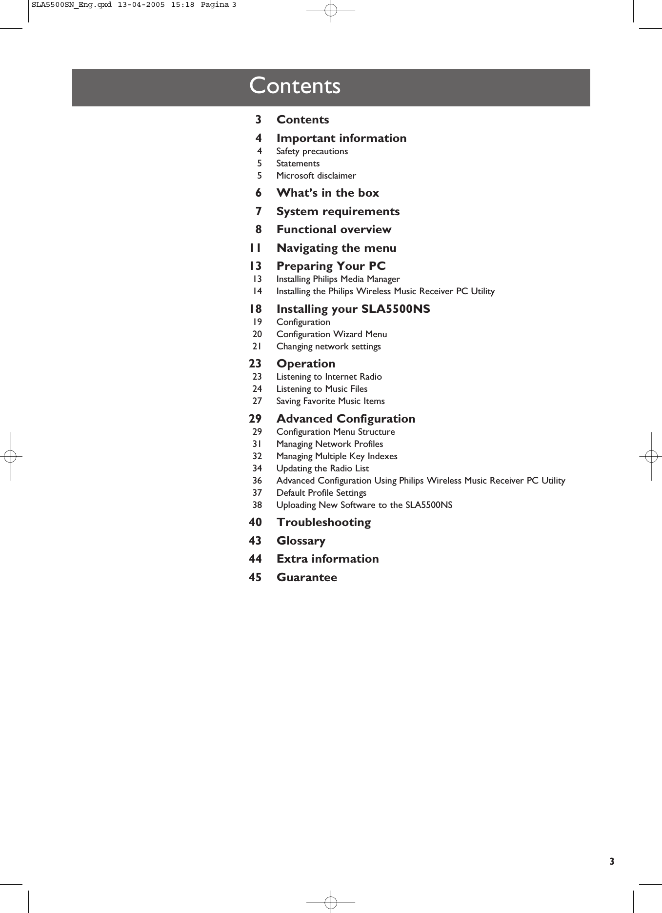 3Contents3Contents4Important information4Safety precautions5Statements5Microsoft disclaimer6What’s in the box7System requirements8Functional overview11 Navigating the menu13 Preparing Your PC13 Installing Philips Media Manager14 Installing the Philips Wireless Music Receiver PC Utility18 Installing your SLA5500NS19 Configuration20 Configuration Wizard Menu21 Changing network settings23 Operation23 Listening to Internet Radio24 Listening to Music Files27 Saving Favorite Music Items29 Advanced Configuration29 Configuration Menu Structure31 Managing Network Profiles32 Managing Multiple Key Indexes34 Updating the Radio List36 Advanced Configuration Using Philips Wireless Music Receiver PC Utility37 Default Profile Settings38 Uploading New Software to the SLA5500NS40 Troubleshooting43 Glossary44 Extra information45 GuaranteeSLA5500SN_Eng.qxd  13-04-2005  15:18  Pagina 3
