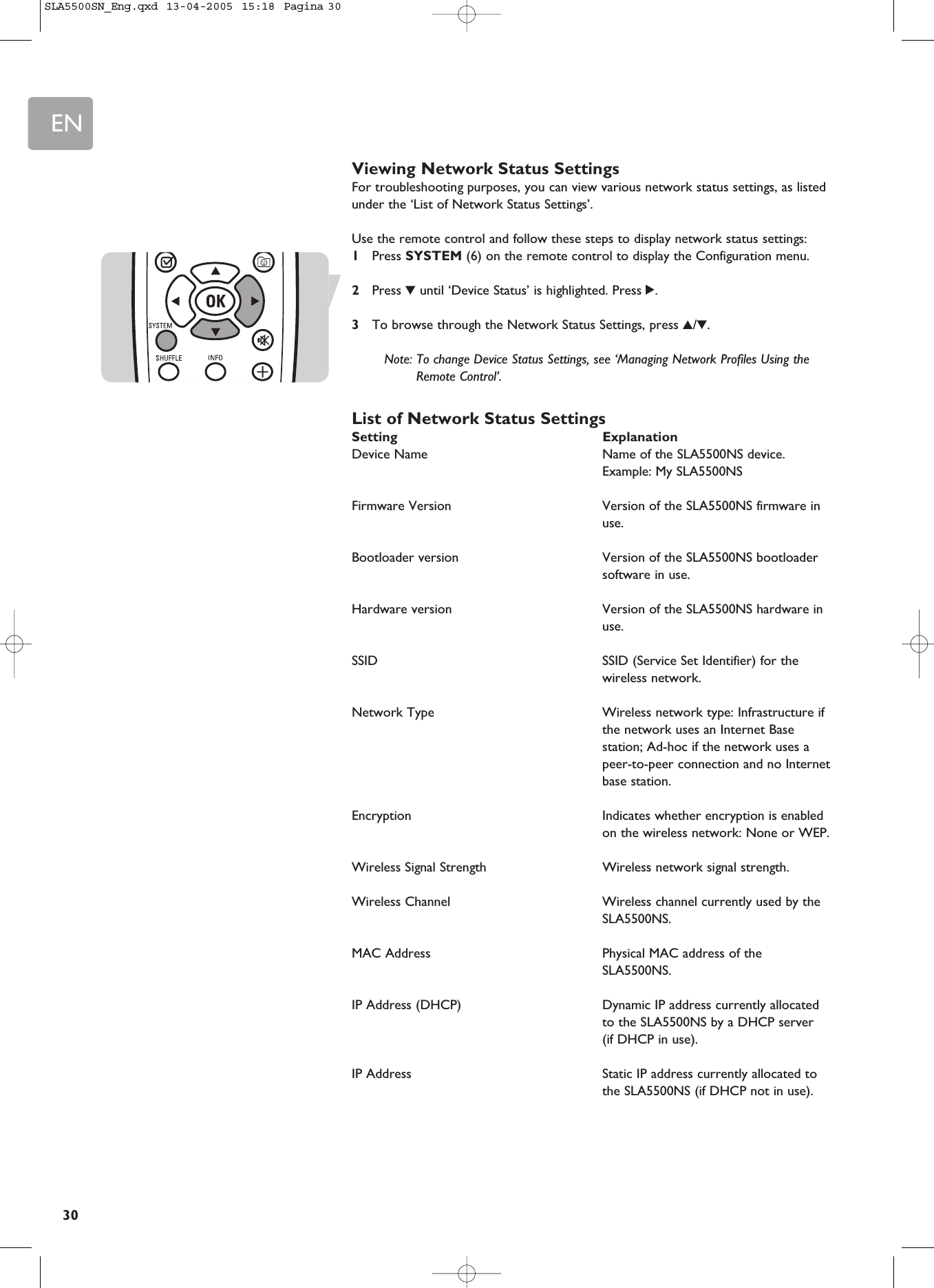 EN30Viewing Network Status SettingsFor troubleshooting purposes, you can view various network status settings, as listedunder the ‘List of Network Status Settings’.Use the remote control and follow these steps to display network status settings:1Press SYSTEM (6) on the remote control to display the Configuration menu.2Press 4until ‘Device Status’ is highlighted. Press 2.3To browse through the Network Status Settings, press 3/4.Note: To change Device Status Settings, see ‘Managing Network Profiles Using theRemote Control’.List of Network Status SettingsSetting ExplanationDevice Name  Name of the SLA5500NS device. Example: My SLA5500NSFirmware Version  Version of the SLA5500NS firmware inuse.Bootloader version  Version of the SLA5500NS bootloadersoftware in use.Hardware version  Version of the SLA5500NS hardware inuse.SSID  SSID (Service Set Identifier) for thewireless network.Network Type  Wireless network type: Infrastructure ifthe network uses an Internet Basestation; Ad-hoc if the network uses apeer-to-peer connection and no Internetbase station.Encryption  Indicates whether encryption is enabledon the wireless network: None or WEP.Wireless Signal Strength Wireless network signal strength.Wireless Channel  Wireless channel currently used by theSLA5500NS.MAC Address  Physical MAC address of theSLA5500NS.IP Address (DHCP) Dynamic IP address currently allocatedto the SLA5500NS by a DHCP server (if DHCP in use).IP Address  Static IP address currently allocated tothe SLA5500NS (if DHCP not in use).SLA5500SN_Eng.qxd  13-04-2005  15:18  Pagina 30