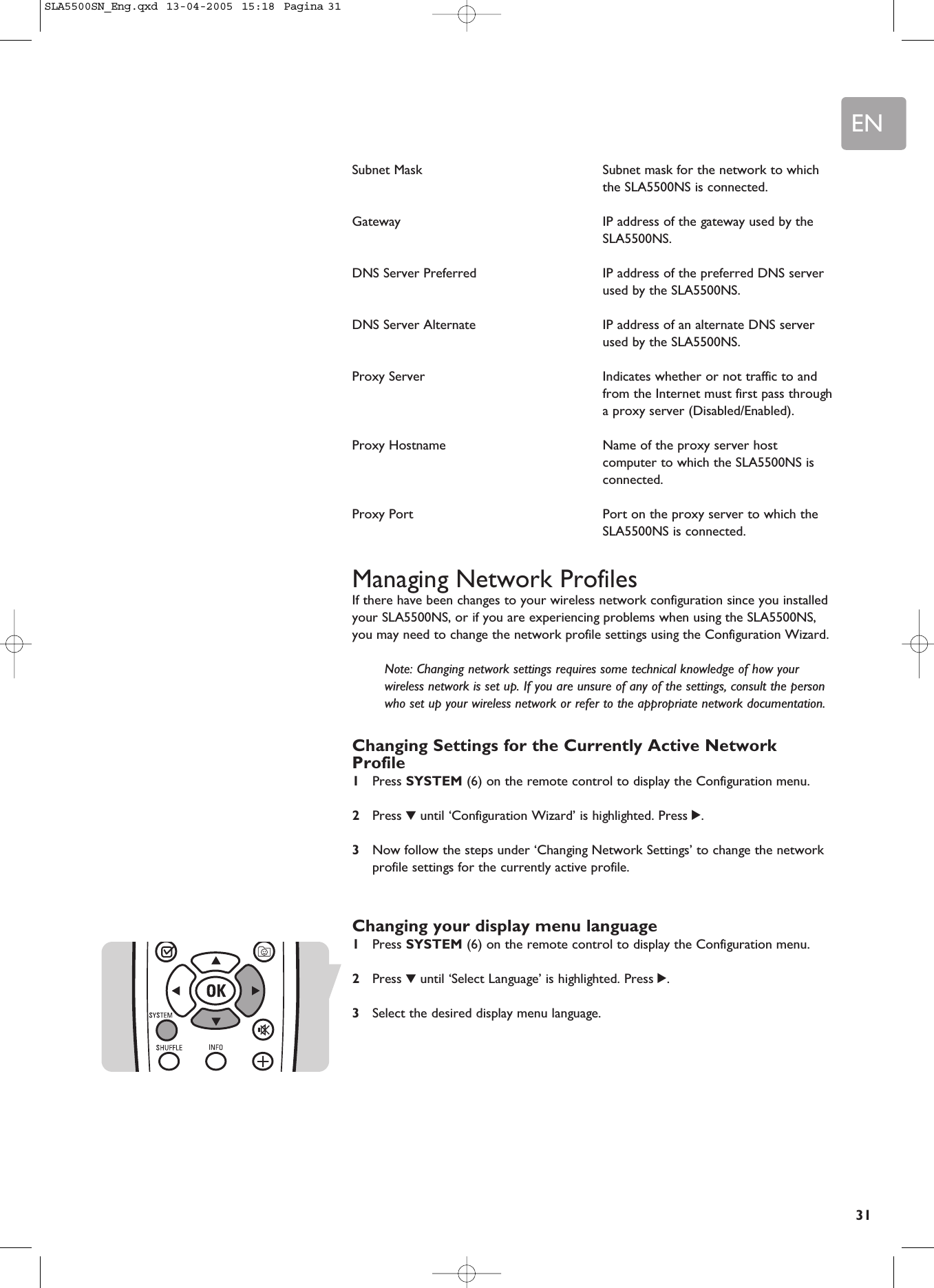 EN31Subnet Mask Subnet mask for the network to whichthe SLA5500NS is connected.Gateway  IP address of the gateway used by theSLA5500NS.DNS Server Preferred  IP address of the preferred DNS serverused by the SLA5500NS.DNS Server Alternate IP address of an alternate DNS serverused by the SLA5500NS.Proxy Server  Indicates whether or not traffic to andfrom the Internet must first pass througha proxy server (Disabled/Enabled).Proxy Hostname  Name of the proxy server hostcomputer to which the SLA5500NS isconnected.Proxy Port  Port on the proxy server to which theSLA5500NS is connected.Managing Network ProfilesIf there have been changes to your wireless network configuration since you installedyour SLA5500NS, or if you are experiencing problems when using the SLA5500NS,you may need to change the network profile settings using the Configuration Wizard.Note: Changing network settings requires some technical knowledge of how yourwireless network is set up. If you are unsure of any of the settings, consult the personwho set up your wireless network or refer to the appropriate network documentation.Changing Settings for the Currently Active NetworkProfile1Press SYSTEM (6) on the remote control to display the Configuration menu.2Press 4until ‘Configuration Wizard’ is highlighted. Press 2.3Now follow the steps under ‘Changing Network Settings’ to change the networkprofile settings for the currently active profile.Changing your display menu language1Press SYSTEM (6) on the remote control to display the Configuration menu.2Press 4until ‘Select Language’ is highlighted. Press 2.3Select the desired display menu language.SLA5500SN_Eng.qxd  13-04-2005  15:18  Pagina 31