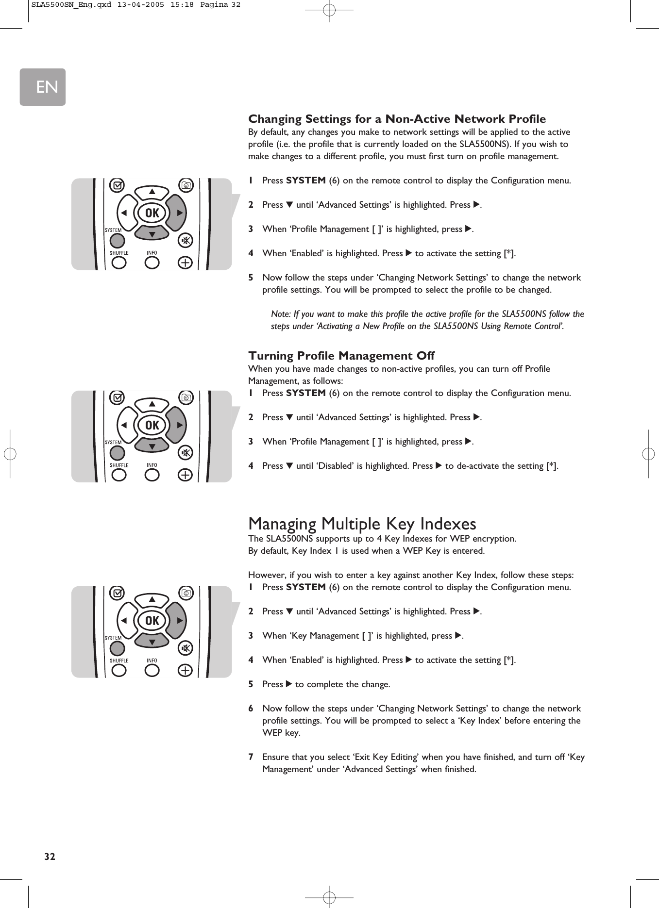 EN32Changing Settings for a Non-Active Network ProfileBy default, any changes you make to network settings will be applied to the activeprofile (i.e. the profile that is currently loaded on the SLA5500NS). If you wish tomake changes to a different profile, you must first turn on profile management.1Press SYSTEM (6) on the remote control to display the Configuration menu.2Press 4until ‘Advanced Settings’ is highlighted. Press 2.3When ‘Profile Management [ ]’ is highlighted, press 2.4When ‘Enabled’ is highlighted. Press 2to activate the setting [*].5Now follow the steps under ‘Changing Network Settings’ to change the networkprofile settings. You will be prompted to select the profile to be changed.Note: If you want to make this profile the active profile for the SLA5500NS follow thesteps under ‘Activating a New Profile on the SLA5500NS Using Remote Control’.Turning Profile Management OffWhen you have made changes to non-active profiles, you can turn off ProfileManagement, as follows:1Press SYSTEM (6) on the remote control to display the Configuration menu.2Press 4until ‘Advanced Settings’ is highlighted. Press 2.3When ‘Profile Management [ ]’ is highlighted, press 2.4Press 4until ‘Disabled’ is highlighted. Press 2to de-activate the setting [*].Managing Multiple Key IndexesThe SLA5500NS supports up to 4 Key Indexes for WEP encryption. By default, Key Index 1 is used when a WEP Key is entered. However, if you wish to enter a key against another Key Index, follow these steps:1Press SYSTEM (6) on the remote control to display the Configuration menu.2Press 4until ‘Advanced Settings’ is highlighted. Press 2.3When ‘Key Management [ ]’ is highlighted, press 2.4When ‘Enabled’ is highlighted. Press 2to activate the setting [*].5Press 2to complete the change.6Now follow the steps under ‘Changing Network Settings’ to change the networkprofile settings. You will be prompted to select a ‘Key Index’ before entering theWEP key.7Ensure that you select ‘Exit Key Editing’ when you have finished, and turn off ‘KeyManagement’ under ‘Advanced Settings’ when finished.SLA5500SN_Eng.qxd  13-04-2005  15:18  Pagina 32