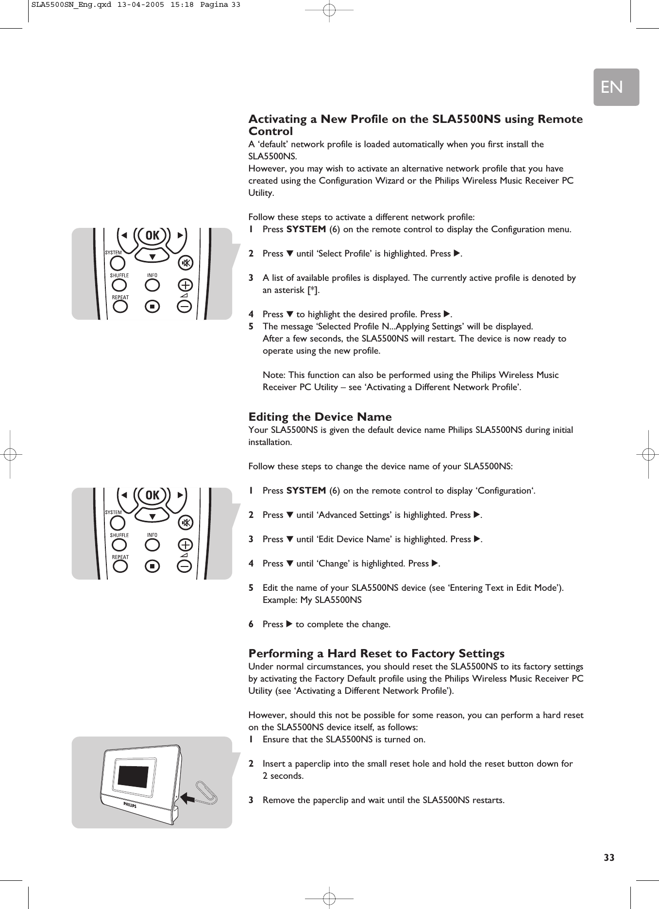 EN33Activating a New Profile on the SLA5500NS using RemoteControlA ‘default’ network profile is loaded automatically when you first install theSLA5500NS.However, you may wish to activate an alternative network profile that you havecreated using the Configuration Wizard or the Philips Wireless Music Receiver PCUtility.Follow these steps to activate a different network profile:1Press SYSTEM (6) on the remote control to display the Configuration menu.2Press 4until ‘Select Profile’ is highlighted. Press 2.3A list of available profiles is displayed. The currently active profile is denoted byan asterisk [*].4Press 4to highlight the desired profile. Press 2.5The message ‘Selected Profile N...Applying Settings’ will be displayed. After a few seconds, the SLA5500NS will restart. The device is now ready tooperate using the new profile.Note: This function can also be performed using the Philips Wireless MusicReceiver PC Utility – see ‘Activating a Different Network Profile’.Editing the Device NameYour SLA5500NS is given the default device name Philips SLA5500NS during initialinstallation. Follow these steps to change the device name of your SLA5500NS:1Press SYSTEM (6) on the remote control to display ‘Configuration‘.2Press 4until ‘Advanced Settings’ is highlighted. Press 2.3Press 4until ‘Edit Device Name’ is highlighted. Press 2.4Press 4until ‘Change’ is highlighted. Press 2.5Edit the name of your SLA5500NS device (see ‘Entering Text in Edit Mode’).Example: My SLA5500NS6Press 2to complete the change.Performing a Hard Reset to Factory SettingsUnder normal circumstances, you should reset the SLA5500NS to its factory settingsby activating the Factory Default profile using the Philips Wireless Music Receiver PCUtility (see ‘Activating a Different Network Profile’).However, should this not be possible for some reason, you can perform a hard reseton the SLA5500NS device itself, as follows:1Ensure that the SLA5500NS is turned on.2Insert a paperclip into the small reset hole and hold the reset button down for 2 seconds.3Remove the paperclip and wait until the SLA5500NS restarts.SLA5500SN_Eng.qxd  13-04-2005  15:18  Pagina 33