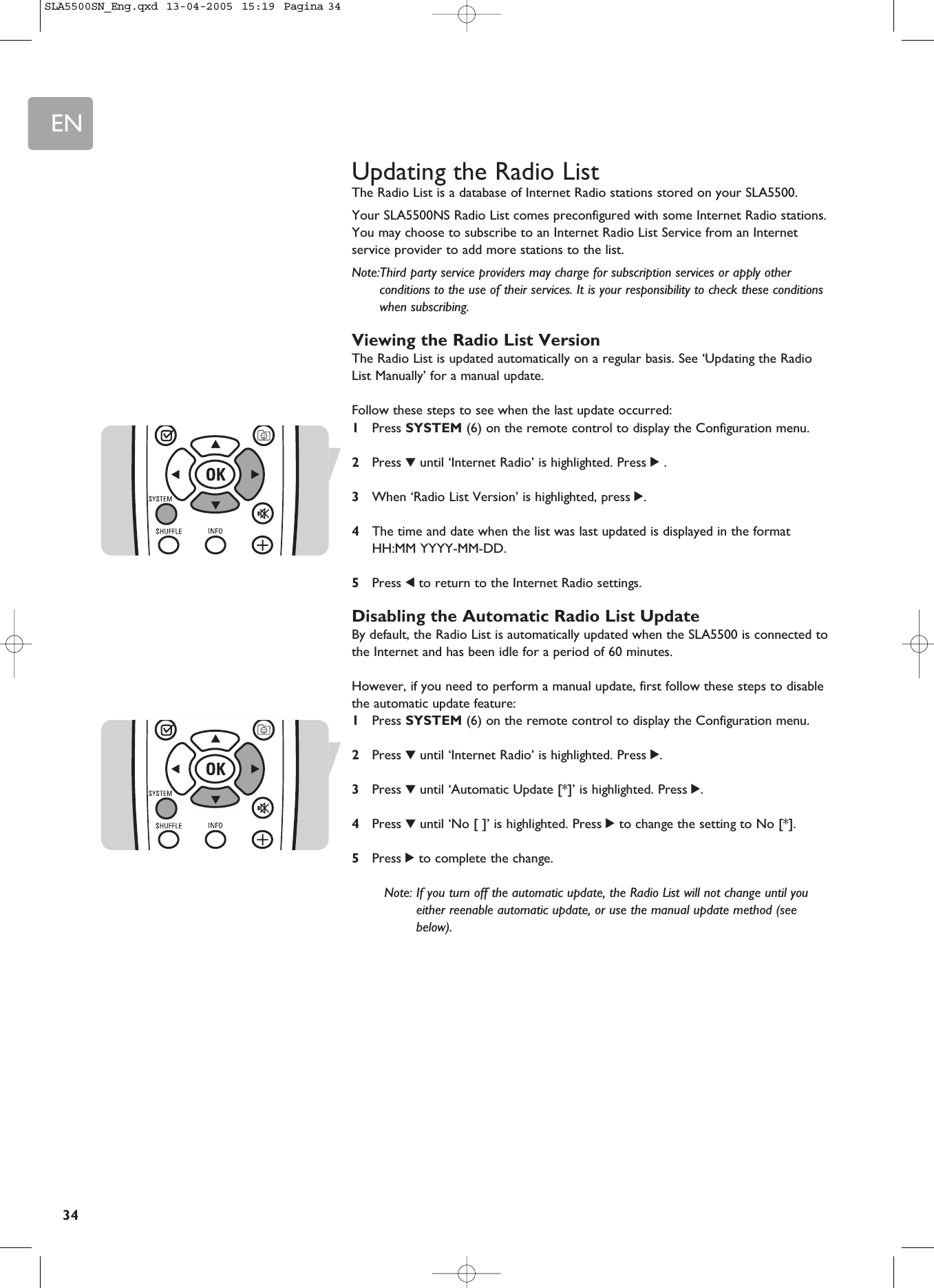EN34Updating the Radio ListThe Radio List is a database of Internet Radio stations stored on your SLA5500.Your SLA5500NS Radio List comes preconfigured with some Internet Radio stations.You may choose to subscribe to an Internet Radio List Service from an Internetservice provider to add more stations to the list.Note:Third party service providers may charge for subscription services or apply otherconditions to the use of their services. It is your responsibility to check these conditionswhen subscribing.Viewing the Radio List VersionThe Radio List is updated automatically on a regular basis. See ‘Updating the RadioList Manually’ for a manual update.Follow these steps to see when the last update occurred:1Press SYSTEM (6) on the remote control to display the Configuration menu.2Press 4until ‘Internet Radio’ is highlighted. Press 2.3When ‘Radio List Version’ is highlighted, press 2.4The time and date when the list was last updated is displayed in the formatHH:MM YYYY-MM-DD.5Press 1to return to the Internet Radio settings.Disabling the Automatic Radio List UpdateBy default, the Radio List is automatically updated when the SLA5500 is connected tothe Internet and has been idle for a period of 60 minutes.However, if you need to perform a manual update, first follow these steps to disablethe automatic update feature:1Press SYSTEM (6) on the remote control to display the Configuration menu.2Press 4until ‘Internet Radio’ is highlighted. Press 2.3Press 4until ‘Automatic Update [*]’ is highlighted. Press 2.4Press 4until ‘No [ ]’ is highlighted. Press 2to change the setting to No [*].5Press 2to complete the change.Note: If you turn off the automatic update, the Radio List will not change until youeither reenable automatic update, or use the manual update method (seebelow).SLA5500SN_Eng.qxd  13-04-2005  15:19  Pagina 34