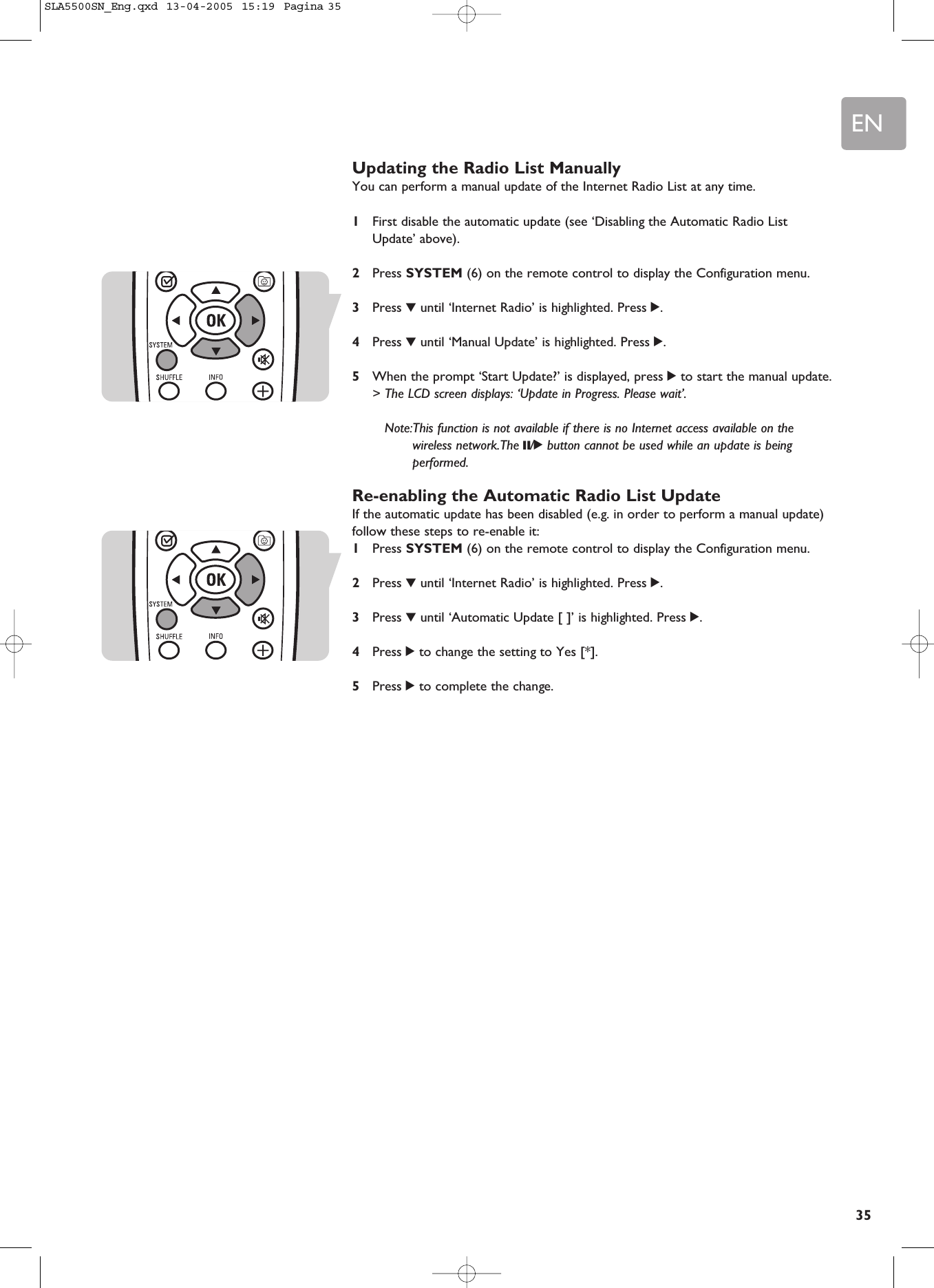 EN35Updating the Radio List ManuallyYou can perform a manual update of the Internet Radio List at any time.1First disable the automatic update (see ‘Disabling the Automatic Radio ListUpdate’ above).2Press SYSTEM (6) on the remote control to display the Configuration menu.3Press 4until ‘Internet Radio’ is highlighted. Press 2.4Press 4until ‘Manual Update’ is highlighted. Press 2.5When the prompt ‘Start Update?’ is displayed, press 2to start the manual update.&gt; The LCD screen displays: ‘Update in Progress. Please wait’.Note:This function is not available if there is no Internet access available on thewireless network.The ;/2button cannot be used while an update is beingperformed.Re-enabling the Automatic Radio List UpdateIf the automatic update has been disabled (e.g. in order to perform a manual update)follow these steps to re-enable it:1Press SYSTEM (6) on the remote control to display the Configuration menu.2Press 4until ‘Internet Radio’ is highlighted. Press 2.3Press 4until ‘Automatic Update [ ]’ is highlighted. Press 2.4Press 2to change the setting to Yes [*].5Press 2to complete the change.SLA5500SN_Eng.qxd  13-04-2005  15:19  Pagina 35