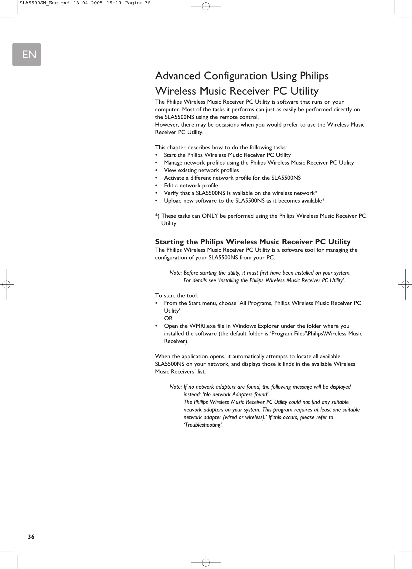EN36Advanced Configuration Using PhilipsWireless Music Receiver PC UtilityThe Philips Wireless Music Receiver PC Utility is software that runs on yourcomputer. Most of the tasks it performs can just as easily be performed directly onthe SLA5500NS using the remote control. However, there may be occasions when you would prefer to use the Wireless MusicReceiver PC Utility.This chapter describes how to do the following tasks:•Start the Philips Wireless Music Receiver PC Utility•Manage network profiles using the Philips Wireless Music Receiver PC Utility•View existing network profiles•Activate a different network profile for the SLA5500NS•Edit a network profile•Verify that a SLA5500NS is available on the wireless network*•Upload new software to the SLA5500NS as it becomes available**) These tasks can ONLY be performed using the Philips Wireless Music Receiver PCUtility.Starting the Philips Wireless Music Receiver PC UtilityThe Philips Wireless Music Receiver PC Utility is a software tool for managing theconfiguration of your SLA5500NS from your PC.Note: Before starting the utility, it must first have been installed on your system. For details see ‘Installing the Philips Wireless Music Receiver PC Utility’.To start the tool:•From the Start menu, choose ‘All Programs, Philips Wireless Music Receiver PCUtility’ OR•Open the WMRI.exe file in Windows Explorer under the folder where youinstalled the software (the default folder is ‘Program Files’\Philips\Wireless MusicReceiver).When the application opens, it automatically attempts to locate all availableSLA5500NS on your network, and displays those it finds in the available WirelessMusic Receivers’ list.Note: If no network adapters are found, the following message will be displayedinstead: ‘No network Adapters found’. The Philips Wireless Music Receiver PC Utility could not find any suitablenetwork adapters on your system. This program requires at least one suitablenetwork adapter (wired or wireless).’ If this occurs, please refer to‘Troubleshooting’.SLA5500SN_Eng.qxd  13-04-2005  15:19  Pagina 36