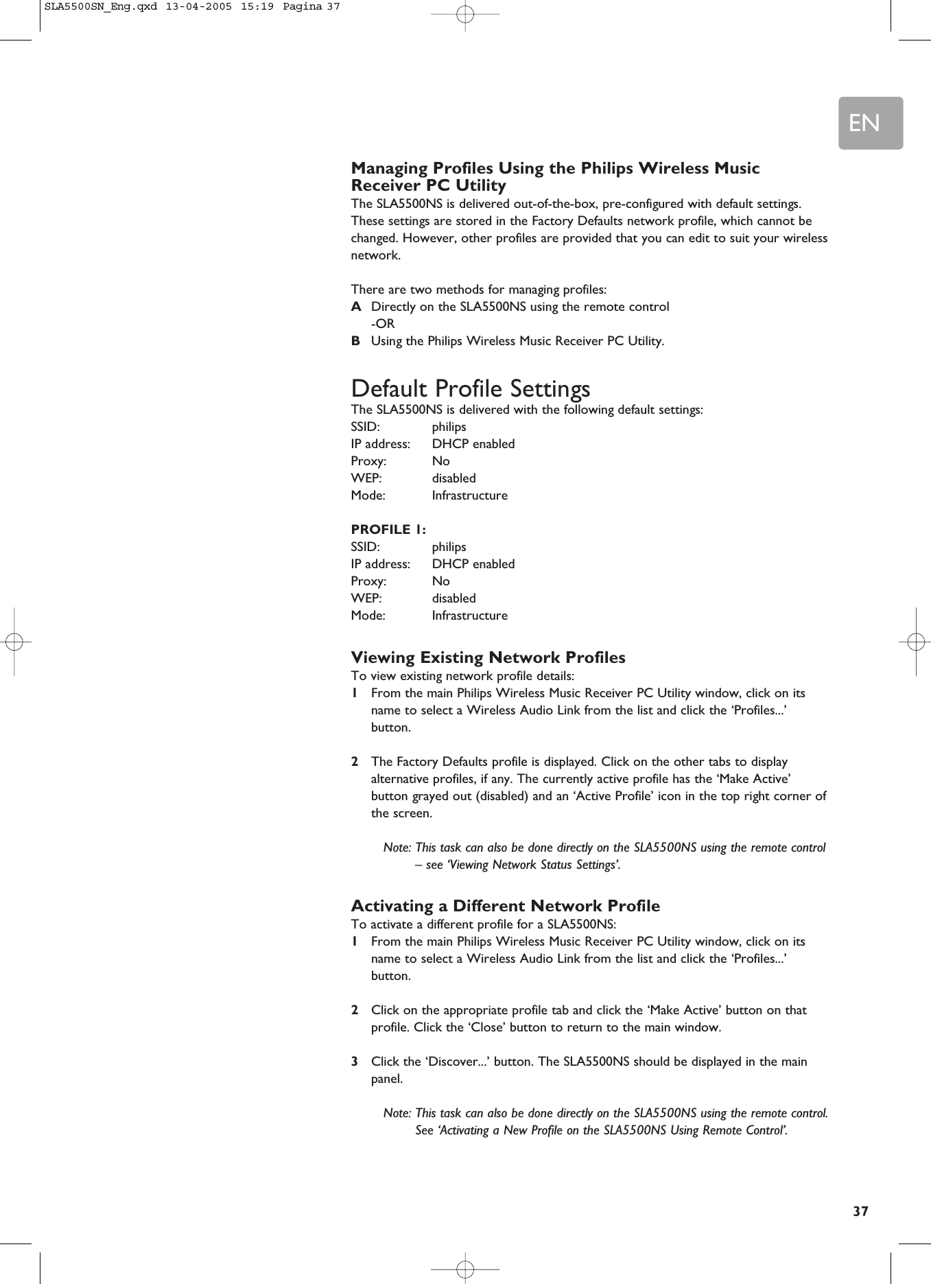 EN37Managing Profiles Using the Philips Wireless MusicReceiver PC UtilityThe SLA5500NS is delivered out-of-the-box, pre-configured with default settings.These settings are stored in the Factory Defaults network profile, which cannot bechanged. However, other profiles are provided that you can edit to suit your wirelessnetwork.There are two methods for managing profiles:ADirectly on the SLA5500NS using the remote control-ORBUsing the Philips Wireless Music Receiver PC Utility.Default Profile SettingsThe SLA5500NS is delivered with the following default settings:SSID: philips IP address:  DHCP enabled Proxy: No WEP: disabled Mode: Infrastructure PROFILE 1:SSID: philips IP address:  DHCP enabled Proxy: No WEP: disabled Mode: Infrastructure Viewing Existing Network ProfilesTo view existing network profile details:1From the main Philips Wireless Music Receiver PC Utility window, click on itsname to select a Wireless Audio Link from the list and click the ‘Profiles...’button.2The Factory Defaults profile is displayed. Click on the other tabs to displayalternative profiles, if any. The currently active profile has the ‘Make Active’button grayed out (disabled) and an ‘Active Profile’ icon in the top right corner ofthe screen.Note: This task can also be done directly on the SLA5500NS using the remote control– see ‘Viewing Network Status Settings’.Activating a Different Network ProfileTo activate a different profile for a SLA5500NS:1From the main Philips Wireless Music Receiver PC Utility window, click on itsname to select a Wireless Audio Link from the list and click the ‘Profiles...’button.2Click on the appropriate profile tab and click the ‘Make Active’ button on thatprofile. Click the ‘Close’ button to return to the main window.3Click the ‘Discover...’ button. The SLA5500NS should be displayed in the mainpanel.Note: This task can also be done directly on the SLA5500NS using the remote control.See ‘Activating a New Profile on the SLA5500NS Using Remote Control’.SLA5500SN_Eng.qxd  13-04-2005  15:19  Pagina 37